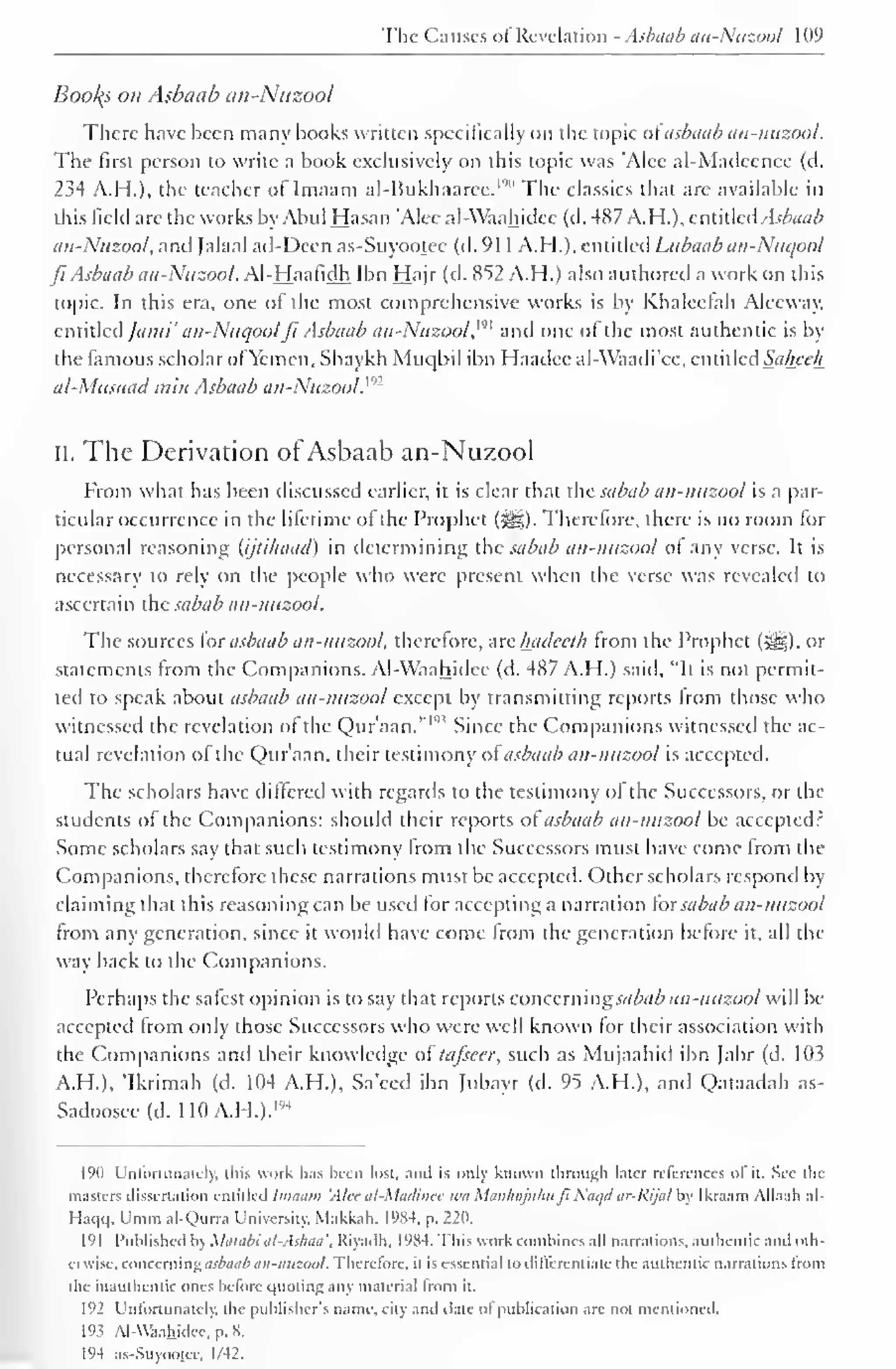 The Causes of Revelation - Asbaab an-Nuzool 109 
Booths on Asbaub an-Nuzool 
There have been many books written specifically on the topic of asbaab aii-nuzool. 
The first person to write a book exclusively on this topic was 'Alec al-Madccncc (d. 
234 A.H.), the teacher ollmaam al-Hukhaarec. 1 "" The classics that are available in 
this field arc the works by Abul Hasan Alec al-Waahidcc (d. 487 A.H.), entitled Asbaub 
an-Nuzool, and Jalaal ad-Deen as-Suyootee (d. 91 A.H.). 1 entitled Lubaab un-Nucjool 
ft Asbaab an-Nuzool. Al-Haafidh Ibn Hajr (d. 852 A.H.) also authored a work on this 
topic. In this era, one of the most comprehensive works is by Khaleefah Aleeway. 
entitled ]ami' an-Nuqoolfi Asbaab an-Nuzool, '"' and one of the most authentic is by 
the famous scholar of Yemen, Shaykh Muqbil ibn Haadee al-Waadi'cc, entitled Saheeh 
al-Musnad min Asbaab an-Nuzool. ": 
I 
II. The Derivation or Asbaab an-Nuzool 
From what has been discussed earlier, it is clear that the sabab an-nuzool is a par-ticular 
occurrence in the lifetime of the Prophet (^). Therefore, there is no room for 
personal reasoning (ijtilnuid) in determining the sabab an-nuzool of any verse. It is 
necessary to rely on the people who were present when the verse was revealed to 
ascertain the sabab an-nuzool. 
The sources for asbaab an-nuzool, therefore, are hadeeth from the Prophet (jig), or 
statements from the Companions. Al-Waahidcc (d. 487 A.H.) said, "It is not permit-ted 
to speak about asbaab an-nuzool except by transmitting reports from those who 
witnessed the revelation of the Qur'aan."'" Since the Companions witnessed the ac-tual 
revelation of the Qur'aan, their testimony of asbaab an-nuzool is accepted. 
The scholars have differed with regards to the testimony of the Successors, or the 
students of the Companions: should their reports of asbaab an-nuzool be accepted? 
Some scholars say that such testimony from the Successors must have come from the 
Companions, therefore these narrations must be accepted. Other scholars respond by 
claiming that this reasoning can be usee) for accepting a narration for sabab an-nuzool 
from any generation, since it would have come from the generation before it, all the 
way back to the Companions. 
Perhaps the safest opinion is to say that reports concern ingsabab an-nuzool will be 
accepted from only those Successors who were well known for their association with 
the Companions anil their knowledge oftafseer, such as Mujaahid ibn Jabr (d. 103 
A.H.), 'Ikrimah (d. 104 A.H.), Sa'eed ibn Jubayr (d. 95 A.H.), and Qataadah as- 
Sadoosee(d. 110A.H.). '4 
1 
190 Unfortunately, t liis work has been lost, anil is only known through later references of it. See the 
masters dissertation entitled Imaam 'Alec al-Madincc wa ManhajuhufiNaqd ar-Rijal by Ikraam Allaali al- 
Hai|() . Umm al-Qurra University, Makkah, 1984. p. 220. 
191 Published by Matabi al-Ashaa'. Riyadh, 1984. This work combines all narrations, authentic and oth-erwise, 
concerning asbaab an-nuzool. Therefore, it is essential to differentiate the authentic narrations Irom 
the inauthentic ones before quoting any material Irom it. 
192 Unfortunately, the publishers name, city and dale of publication are not mentioned. 
19? Al-Waahidee, p. 8. 
194 as-Suyootee. 1/42. 
 
