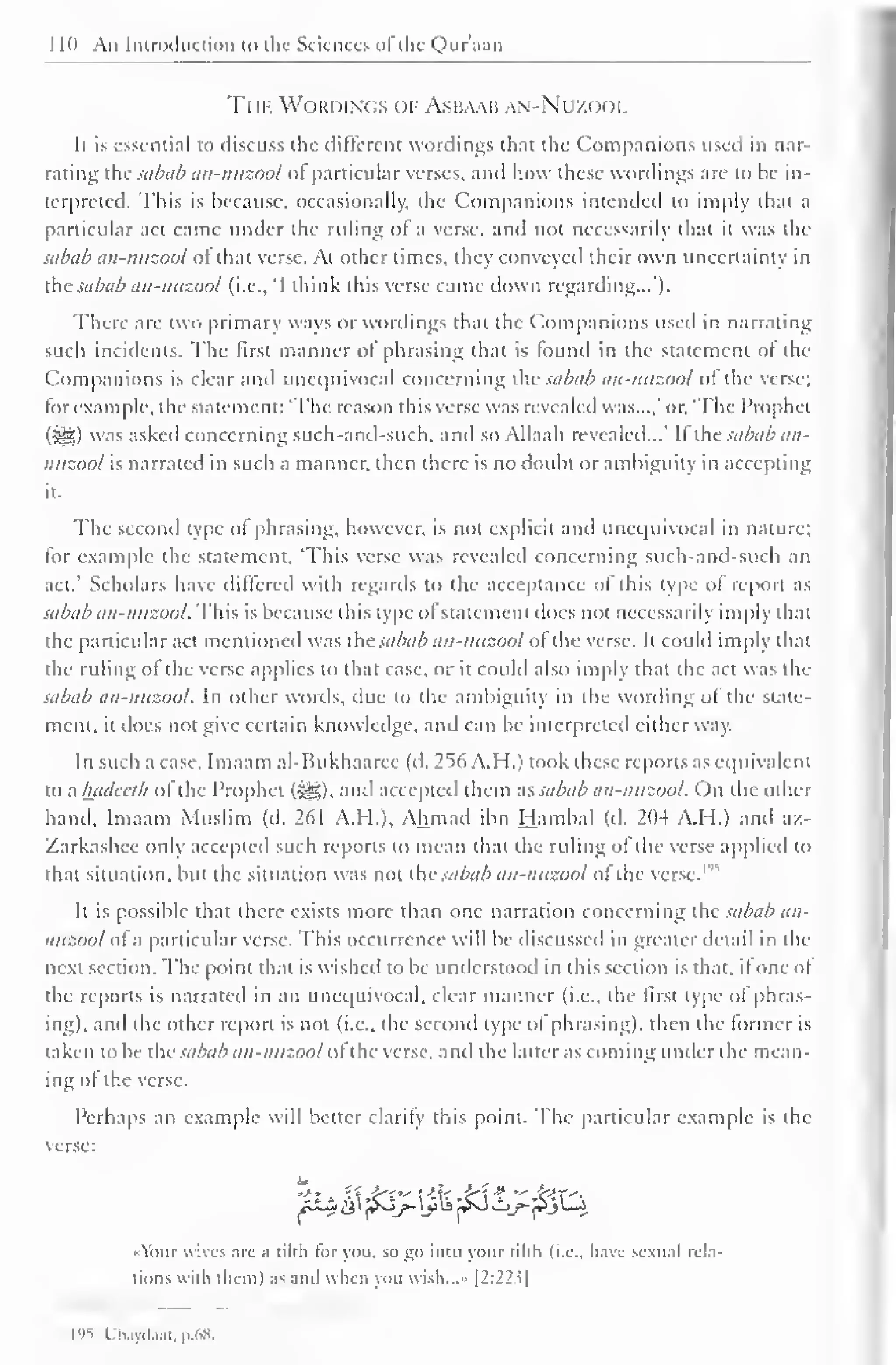 1 1(1 An Introduction to the Sciences ofthe Quraan 
The Wordings ()] Asbaaii ,N-Nr/.o<)i. 
It is essential to discuss the different wordings that the Companions used in nar-rating 
the sabab an-mtzool of particular verses, and how these wordings are to be in-terpreted. 
This is because, occasionally, die Companions intended to imply that a 
particular act came under the ruling of a verse, and not necessarily that it was the 
sabab an-nuzool of that verse. At other times, they conveyed their own uncertainty in 
the sabab an-nuzool (i.e., "I think this verse came down regarding...'). 
There arc two primary ways or wordings thai the Companions used in narrating 
such incidents. The first manner of phrasing that is (bund in the statement of the 
Companions is clear and unequivocal concerning the sabab an-nuzool of the verse; 
lor example, the statement: 'The reason this verse was revealed was...,' or. 'The Prophet 
(Sfe) was asked concerning such-and-such, and so Allaah revealed...' If the sabab an-nuzool 
is narrated in such a manner, then there is no doubt or ambiguity in accepting 
it. 
The second type ol phrasing, however, is not explicit and unequivocal in nature; 
for example the statement, 'This verse was revealed concerning such-and-such an 
act.' Scholars have differed with regards to the acceptance of this type of report as 
sabab an-nuzool. This is because this type ol statement does not necessarily imply that 
the particular act mentioned was i: sabab an-nuzool of the verse. It could imply that 
the ruling ol the verse applies to that case, or it could also imply that the act was the 
sabab an-nuzool. In other words, due to the ambiguity in the wording of the state-ment, 
it does not give certain knowledge, and can be interpreted either way. 
In such a case, Imaam al-Bukhaaree (d. 256 A.H.) took these reports as equivalent 
to ; hadev/b ofthe Prophet (Sg). and accepted them as sabab an-nuzool. On the other 
hand, Imaam Muslim (d. 261 A.H.), Ahmad ibn Hambal (d. 204 A.H.) and az- 
Zarkashee only accepted such reports to mean that the ruling of the verse applied to 
that situation, but the situation was not the sabab an-nuzool of the verse.'" 
It is possible that there exists more than one narration concerning the sabab an-nuzool 
ol a particular verse. This occurrence will be discussed in greater detail in the 
next section. The point that is wished to be understood in this section is that, il one ol 
the reports is narrated in an unequivocal, clear manner (i.e., the fust type of phras-ing), 
and the other report is not (i.e., the second type ol phrasing), ihen the former is 
taken to be the sabab an-nuzool ol the verse, and the latter as coming under the mean-ing 
of the verse. 
Perhaps an example will better clarify this point. The particular example is the 
verse: 
At£& '^3j>. ij>S j£J Oj>- ^JL-J 
'lour wives are a tilth lor you. so go into your tilth (i.e., have sexual rela-tions 
with them) as and when you wish...» |2:22?| 
l')S Uh.ml.ut. p.t.H. 
 