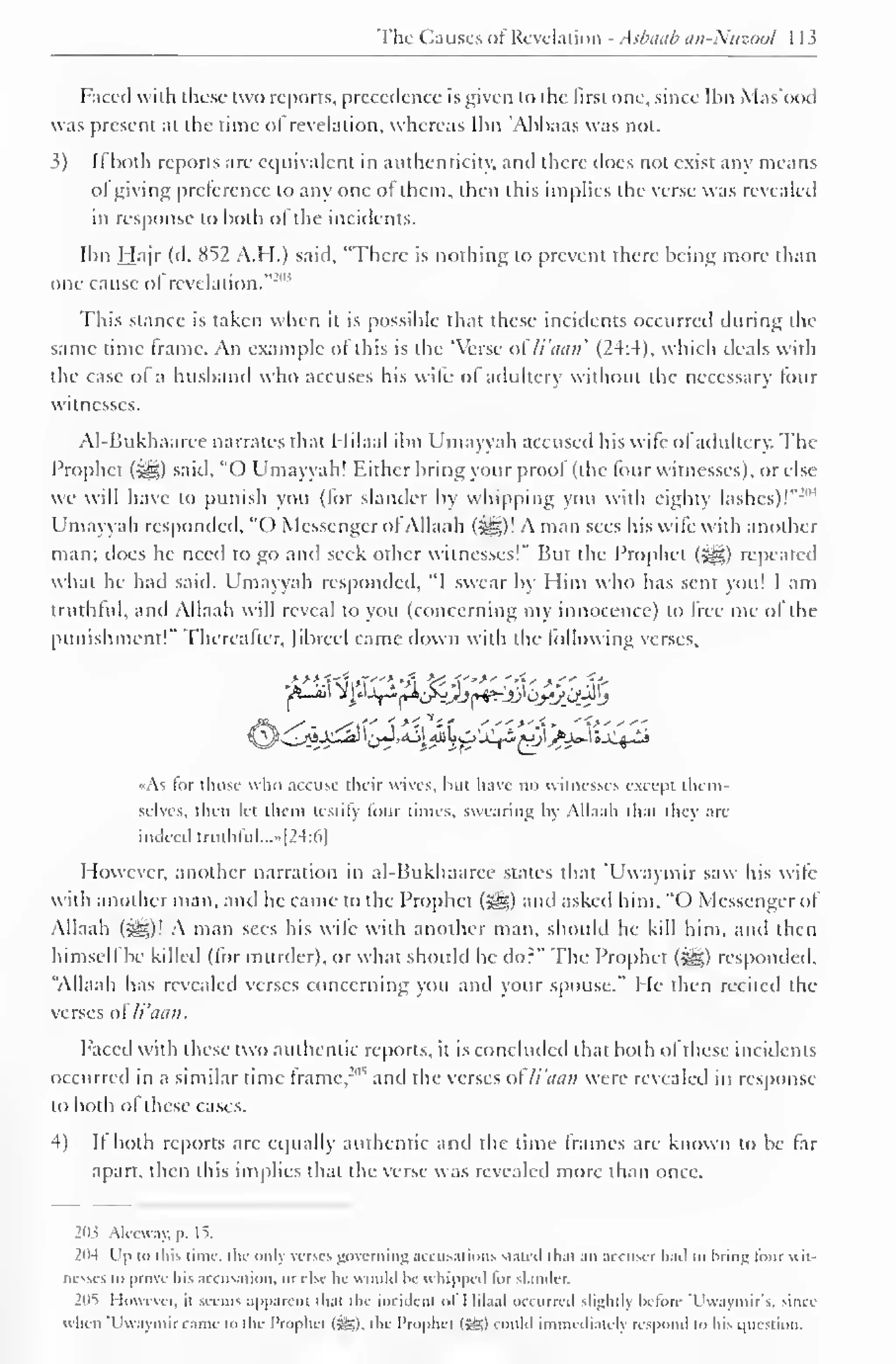 The Causes ofRevelation - Asbaab an-Niizoul 1 13 
Faced with these two reports, precedence is given to the first one, since Ibn Mas'ood 
was present at the time of revelation, whereas Ibn 'Abbaas was not. 
}) Ii both reports are equivalent in authenticity, and there does not exist any means 
ol giving preference to any one ot them, then this implies the verse was revealed 
in response to both ol the incidents. 
Ibn Hajr (d. 852 A.H.) said, "There is nothing to prevent there being more than 
one cause ol revelation." 
-"" 
This stance is taken when it is possible that these incidents occurred during the 
same time frame. An example ol this is the 'Verse o li'aan' (24:4), which deals with 
the case of a husband who accuses his wife of adultery without the necessary lour 
witnesses. 
AI-Bukhaarce narrates that Hilaal ibn Umayyah accused his wife ofadultery. The 
Prophet (syg) said, "O Umayyah! Either bring your proof (the four witnesses), or else 
we will have to punish you (for slander by whipping you with eighty lashes)!""1 
Umayyah responded. "() Messenger of Allaah (i^g)! A man sees his wile with another 
man; does he need to go and seek other witnesses!" But the Prophet (-^g) repeated 
what he had said. Umayyah responded, "I swear by Him who has sent you! I am 
truthful, and Allaah will reveal to you (concerning my innocence) to free me of the 
punishment!" ["hereafter, fibred came down with the following verses, 
if*. S" * Si'S '*ttf '">'£> •"{>'" 
•As tor those who accuse their wives, but have no witnesses except them-selves, 
then let them testify four limes, swearing by Allaah that they are 
indeed truthful...* [24:6] 
However, another narration in al-Bukhaaree states that 'Uwaymir saw his wife 
with another man, and he came to the Prophet («^) and asked him, "( ) Messenger of 
Allaah (-^g)! A man sees his wife with another man, should he kill him. and then 
himself be killed (for murder), or what should he do?" The Prophet ($g) responded, 
"Allaah has revealed verses concerning you and your spouse." He then recited the 
verses of li'aan. 
Faced with these two authentic reports, it is concluded that both of these incidents 
occurred in a similar time frame. 
" 
, and the verses ofli'aan were revealed in response 
to both of these cases. 
4) If both reports arc equally authentic and the time frames are known to be far 
apart, then this implies that the verse was revealed more than once. 
203 Aleeway, |>. 15, 
204 Up to this lime, the only verves governing accusations Stated thai an accuser hail to hrinj; tour wit-nesses 
lo prove his accusation, or else he would he u hipped lor slander. 
2(lT However, il seems apparent that the incident i>l I Iil.i.il occurred slightly he tore T'waymir's, since 
u hen 'Uwaymir came to the Prophet (Sg), the Prophet (SSI could immediately respond to his question. 
 