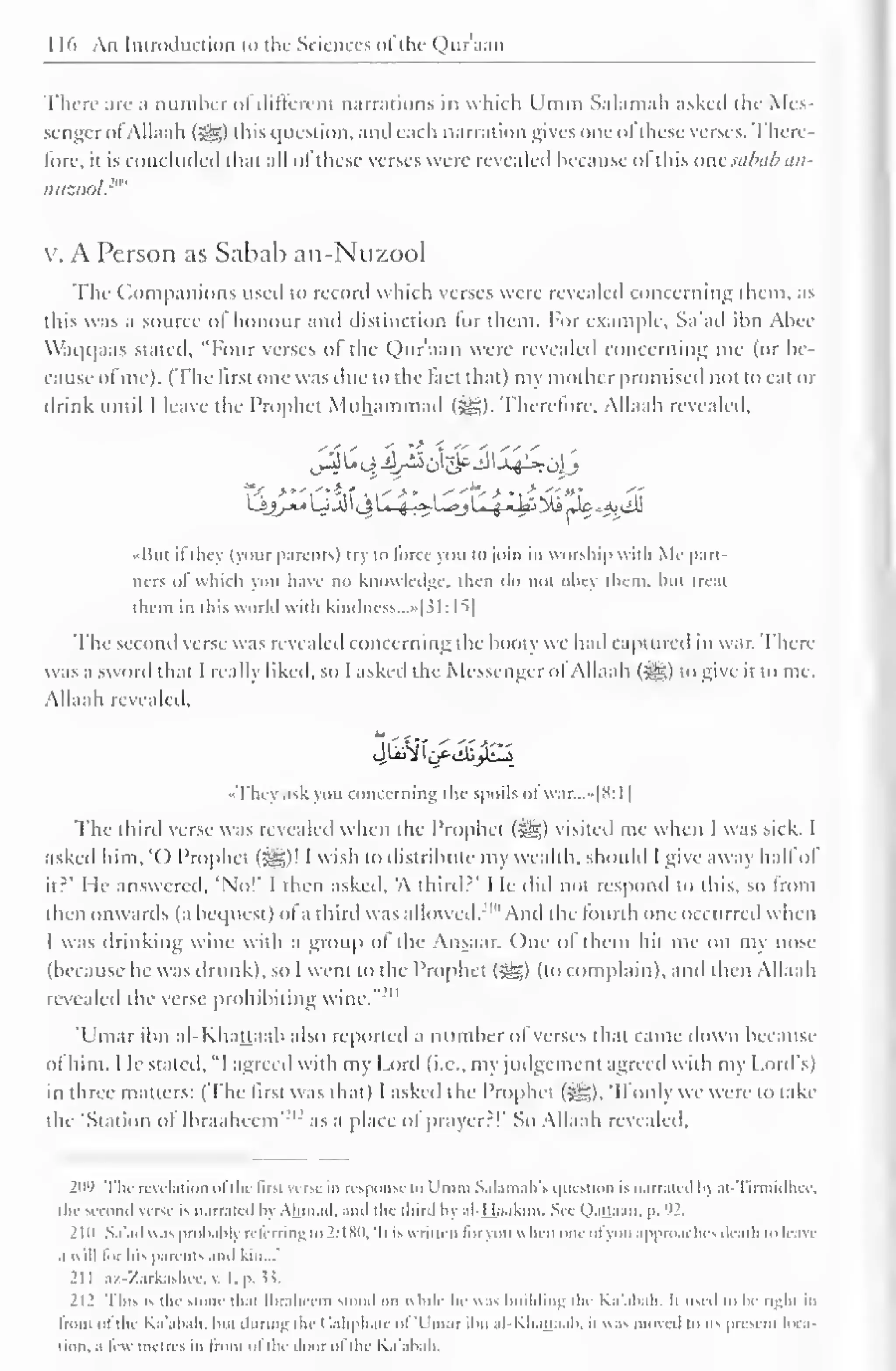 1 16 An Immiluction to i he Sciences ofthe Qur'aan 
There are .1 number oi different narrations in which Umm Salamah asked the Mes-senger 
ofAllaah (sg) this question, and each narration gives one ofthese verses. There-fore, 
ii is concluded that all oi these verses were revealed because oi this anesahab an-nuzool, 
"' 
v. A Person as Sabab an-Nuzool 
The ( Companions used to record which verses were revealed concerning them, as 
this was a source of honour and distinction lor them. For example, Sa'ad ion Alice 
Waqqaas stated, "Four verses ol the Qur'aan were revealed concerning me (or he-cause 
of me). (The first one was due to the fact that) my mother promised not to eat or 
drink until I leave the Prophet Muhammad ($&;). Therefore, Allaah revealed, 
•But ifthey (your parents} try to force you to join in worship with Me part-ners 
"I which you have no knowledge, then do not obey them, but treat 
them in this world with kindncss...»|31:15] 
The second verse was revealed concerning the booiy we had captured in war. There 
was a sword that I really liked, so I asked the Messenger ol Allaah (^g) to give it to me. 
Allaah revealed. 
-They ask you concerning tin spoils ol war...»[8:l | 
'The third verse was revealed w hen the Prophet (3^g) visited me w hen 1 was sick. 1 
asked him, '() Prophet (jgg)! I wish to distribute my wealth, should I give away hall ol 
it?' He answered, 'No!' I then asked. 'A third 2 ' 
I le did not respond to this, so from 
then onwards (a bequest) ol a third was allowed. "'And the lourth one occurred when 
1 was drinking wine with a group ol the Ansaar. One ol them hit me on my nose 
(because he was drunk), so I went to the Prophet (5^,) (to complain), ami then Allaah 
revealed the verse prohibiting wine." " 
'Umar ibn al-Khattaab also reported a number of verses that came down because 
ol him. I le slated, "1 agreed with my Lord (i.e., my judgement agreed with my Lord's) 
in three matters: ('The lust was thai) I asked the Prophet ($gg), 'II only we were to take 
the 'Station of Ihraahcem vl 
as a place of prayer?!' So Allaah revealed. 
21 W The revelation oi t Ik first versi hi response to I'm m Salamah's question is narrated bj ai Tirmidhec, 
the Second verse is n.irr.ited by Ahmad, and the third by .il Haakmi. See OaUaan, |>. '»2. 
2 111 Sa'ad was probably refcrringw 2:180, 'It is writ ten for you when one ofyou approaches death to leave 
.1 will tor Ins parents and kin..." 
211 az-Zarkashcc, v. I. p. is. 
212 This is the stone that Ihralieiin stood on while he was building llu Ka'abah. It used to he right ill 
front ol the Ka'abah, but during the < laliphate oi "Umar ibn al-KhaJjaab. it was moved to its present loca-tion, 
a lew metres in Iron! ol the door of die Ka'abah. 
 