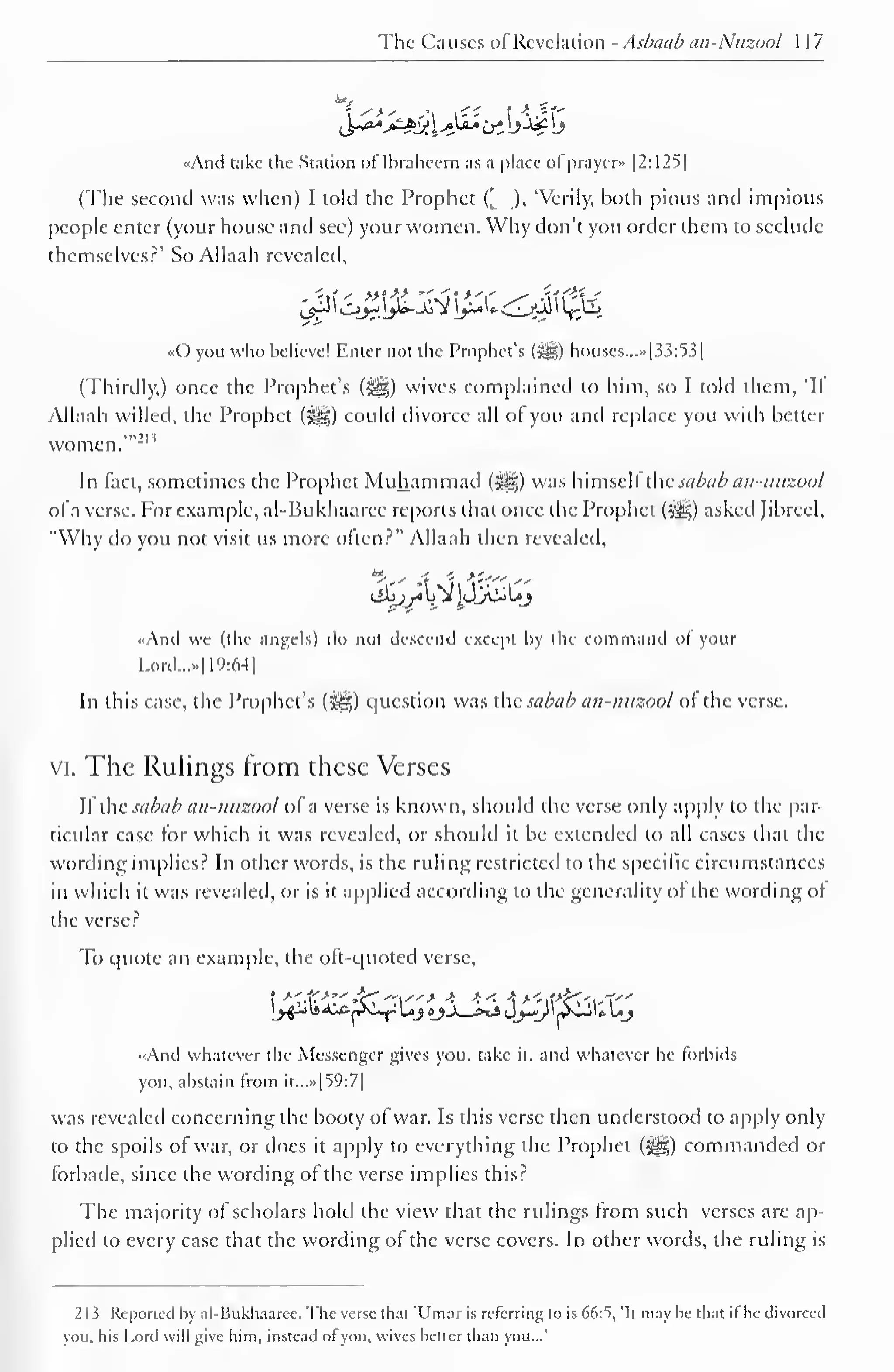 The Causes of Revelation - Asbaab an-Nuzool 1 17 
«And take the Station oflbraheem as a place ofprayer* |2:125| 
(The second was when) I tolil the Prophet (, ), 'Verily, both pious and impious 
people enter (your house and see) your women. Why don't you order them to seclude 
themselves?' So Allaah revealed, 
«0 you who believe! Enter not the Prophet's (sgg) bouses...»[33:53] 
(Thirdly,) once the Prophet's (^) wives complained to him, so I told them, 'If 
Allaah willed, the Prophet (-^g) could divorce all of you and replace you with better 
women.'"'" 
In fact, sometimes the Prophet Muhammad (i^g) was himsell the sabcib an-mizool 
ofa verse. For example, al-Bukhaarec reports that once the Prophet («^g) asked Jibrccl, 
"Why do you not visit us more often?" Allaah then revealed, 
«And we (the angels) do not descend except by the command of your 
Lord..... 1 19:64 
1 
In this case, the Prophet's (jgg) question was ihc sabab an-nuzool of the verse, 
vi. The Rulings from these Verses 
If the sabab an-nuzool of a verse is known, should the verse only apply to the par-ticular 
case for which it was revealed, or should it be extended to all cases that the 
wording implies? In other words, is the ruling restricted to the specific circumstances 
in which it was revealed, or is it applied according to the generality of the wording of 
the verse? 
To quote an example, the oft-quoted verse. 
<.And whatever the Messenger gives you, take it, and whatever he forbids 
you, abstain from it...»|59:7| 
was revealed concerning the booty of war. Is this verse then understood to apply only 
to the spoils of war, or does it apply to everything the Prophet (Jig) commanded or 
forbade, since the wording of the verse implies this? 
The majority of scholars hold the view that the rulings from such verses are ap-plied 
to every case that the wording of the verse covers. In other words, the ruling is 
213 Reported by al-Bukliaarec. The verse that 'Umar is referring to is 66:S, it may he that il he divorced 
you, his Lord will give him, instead ot you, wives better than you...' 
 