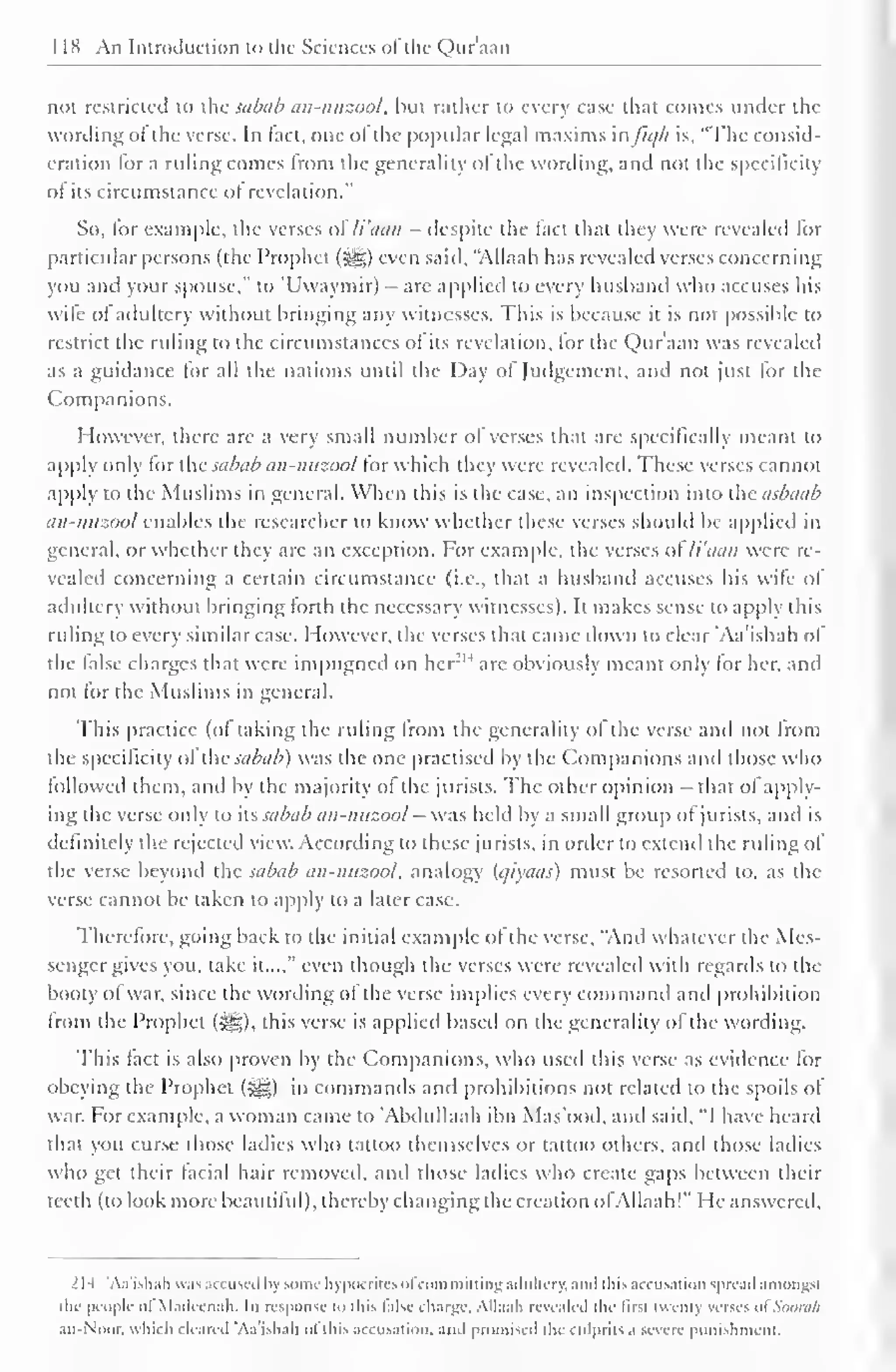 1 1H An Introduction to the Sciences ofthe Qur'aan 
noi restricted to the sabab an-nuzool, but rather to every case that comes under the 
wording oi the verse. In tact, one ol the popular legal maxims in //</// is, "The consid-eration 
for a ruling comes from the generality of the wording, and not the specificity 
of its circumstance ol revelation." 
So, for example, the verses ol li'aan - despite the fact that they were revealed lor 
particular persons (the Prophet (j^g) even said. "Allaah has revealed verses concerning 
you and your spouse," to 'Uwaymir) - are applied to every husband who accuses his 
wile ol adultery without bringing any witnesses. This is because it is not possible to 
restrict the ruling to the circumstances ol its revelation, lor the Qur'aan was revealed 
as a guidance for all the nations until the Day of Judgement, and not just for the 
Companions. 
However, there are a very small number of verses that are specifically meant to 
apply only for the sabab an-nuzool for which they were revealed. These verses cannot 
apply to the Muslims in general. When this is the case, an inspection into the asbaab 
an-nuzool enables the researcher to know whether these verses shoidd be applied in 
general, or whether they are an exception. For example, the verses ol li'aan were re-vealed 
concerning a certain circumstance (i.e.. that a husband accuses his wife of 
adultery without bringing forth the necessary witnesses). It makes sense to apply this 
ruling to every similar case. However, the verses that came down to clear 'Aa'ishah of 
the (alse charges that were impugned on her N 
arc obviously meant only lor her. and 
not lor the Muslims in general. 
This practice (ol taking the ruling from the generality ol the verse and not from 
the specificity ol the sabab) was the one practised by the Companions and those who 
followed them, and by the majority of the jurists. The other opinion that ol apply-ing 
die verse only to its sabab an-nuzool - was held by a small group of jurists, and is 
definitely the rejected view. According to these jurists, in order to extend the ruling of 
the verse beyond the sabab an-nuzool, analogy Ujiyaas) must be resorted to, as the 
verse cannot be taken to apply to a later case. 
Therefore, going back to the initial example of the verse, "And whatever the Mes-senger 
gives you, take it...," even though the verses were revealed with regards to the 
booty of war, since the wording of the verse implies every command anil prohibition 
from the Prophet (S^g), this verse is applied based on the generality of the wording. 
This fact is also proven by the Companions, who used this verse as evidence for 
obeying the Prophet (^,) in commands and prohibitions not related to the spoils of 
war. For example, a woman came to 'Abdullaah ibn Mas'ood, anil said. "I have heard 
that you curse those ladies who tattoo themselves or tattoo others, and those ladies 
who get their facial hair removed, ami those ladies who create gaps between their 
teeth (to look more beautiful), thereby changing the creation ofAllaah!" He answered. 
214 'Aa'ishah was accused liy some hypocrites ol com miltim; adultery, .mil this accusation spread amongst 
the people of Madccnah. In response to this false charge, Allaah revealed the first twenty utscs ofSoonl/l 
au-Noor. which cleared 'Aa'ishah ol this accusation, ami promised the culprits a severe punishment. 
 