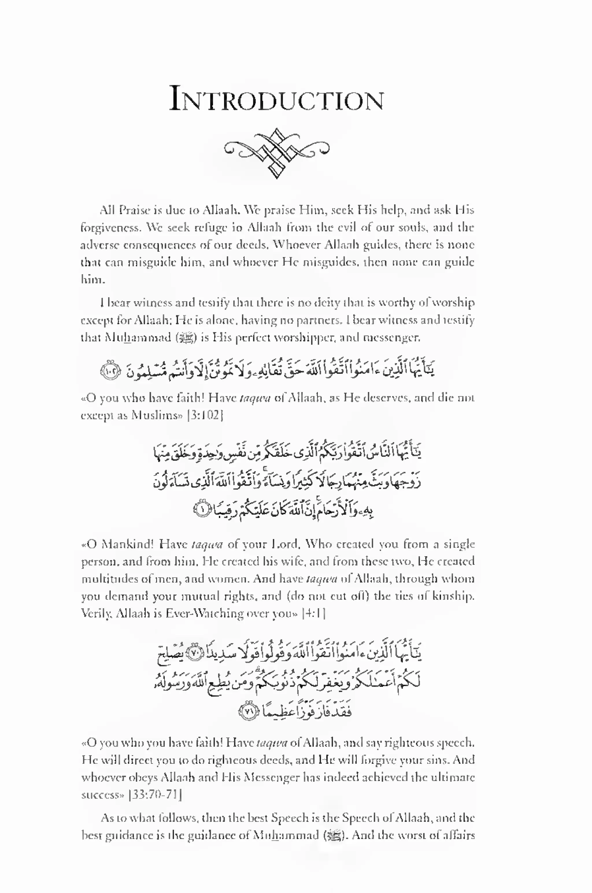 Introduction 
All Praise is due to Allaah. We praise Him, seek I lis help, and ask Mis 
forgiveness. We seek refuge in Allaah from the evil of our souls, and the 
adverse consequences ol our deeds. Whoever Allaah guides, there is none 
that can misguide him, and whoever He misguides, then none can guide 
him. 
I hear witness and testify that there is no deity that is worthy of worship 
except lor Allaah: He is alone, having no partners. I hear witness .mil testily 
that Muhammad (i^g) is His perfect worshipper, and messenger. 
«0 you who have laith! Have taqtva ot Allaah. as He deserves, and die not 
except as Muslims" (3:1 02] 
oy «l3,_sjS i ici yu"j «Oj[&*$£yW-i1-?jU^jj 
«0 Mankind! Have taqiva ol your Lord. Who created you from a single-person, 
and from him. He created his wife, and from these two. He created 
multitudes of men, and women. And have taqwa ofAllaah. through whom 
you demand your mutual rights, and (do not cut olf) the ties ol kinship. 
Verily. ll.uli i-. Rver-Watching over you» I 1:1 | 
- '"«**» / »" *t" ' K ^'s^'l* '">''' ' If i'^I 
' 
«0 you who you have faith! Have taqwa ofAllaah, and say righteous speech. 
He will direct you to do righteous deeds, and He will forgive your sins. And 
whoever obeys Allaah and His Messenger has indeed achieved the ultimate-success" 
|33:70-71 
1 
As to what follows, then the best Speech is the Speech ofAllaah, and the 
best guidance is the guidance ol Muhammad (^g). And the worst ol aflairs 
 