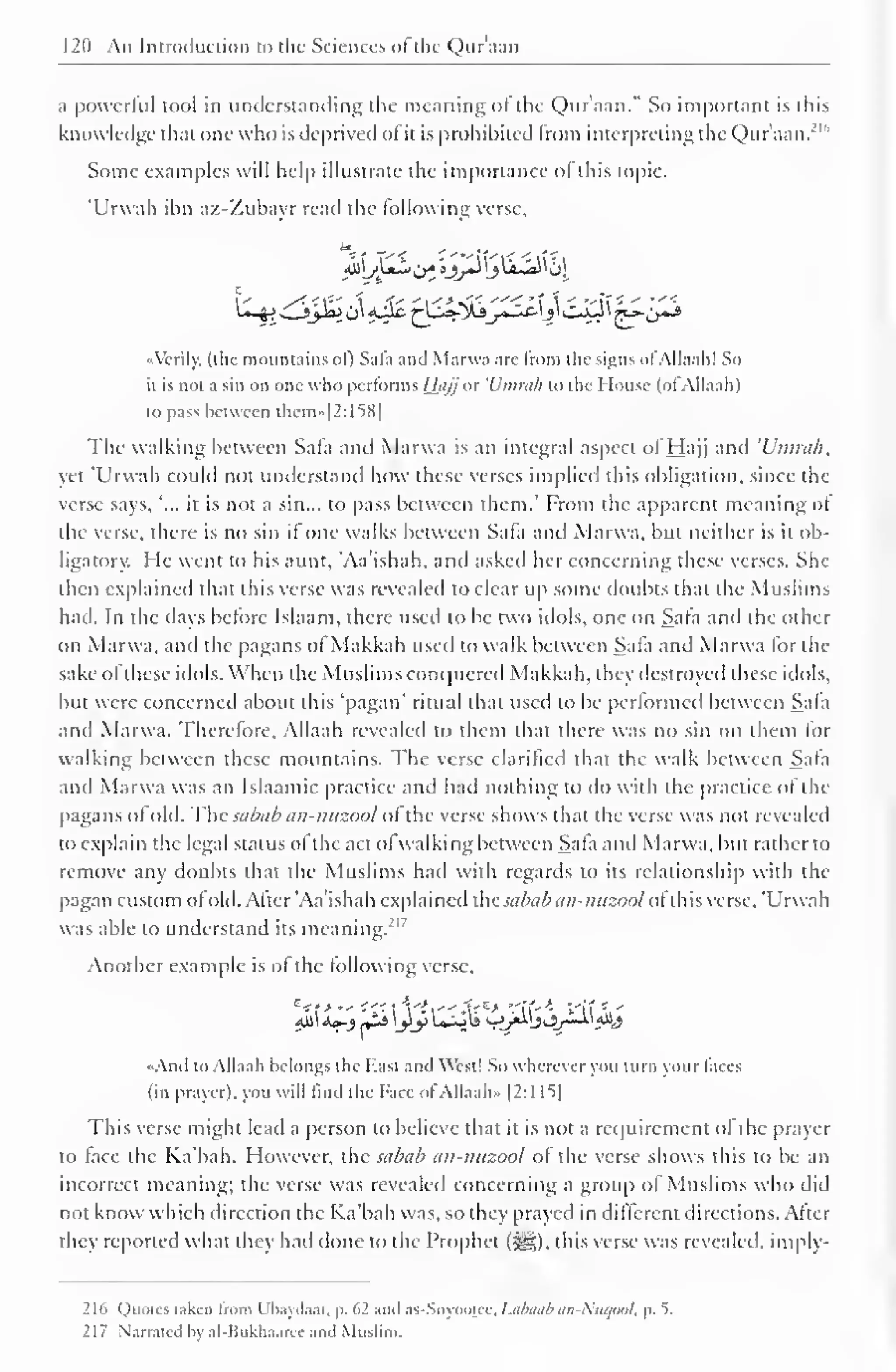120 An Introduction to the Sciences oftlie Quraan 
a powerful tool in understanding the meaning ol the Quraan." -So important is thi 
knowledge that one who is deprived ol it is prohibited from interpreting the Qur'aan.' 1 
Some examples will help illustrate the importance of this topic. 
'Urwah ibn az-Zubayr read the following verse. 
••Verily, (the mountains ol) Safa and Marwa are from the signs ol Allaali! So 
it is not a sin on one who performs Hajj or 'L'mruh to the House (ol Allaah) 
to pass between them»[2:158] 
The walking between Sala and Marwa is an integral aspect of Hajj and 'Umrah, 
yet "Urwah could not understand how these verses implied this obligation, since the 
verse says, "... it is not a sin... to pass between them.' From the apparent meaning of 
the verse, there is no sin if one walks between Safa and Marwa, but neither is it ob-ligator). 
He went to his aunt, 'Aa'ishah. and asked her concerning these verses. She 
then explained that this verse was revealed to clear up some doubts that the Muslims 
had. In the days before Islaam. there used to be two idols, one on Sala and the other 
on Marwa, and the pagans ol Makkah used to walk between Sala and Marwa lor the 
sake ol these idols. When the Muslims conquered Makkah, they destroyed these idols, 
but were concerned about this 'pagan' ritual that used to be performed between Sala 
and Marwa. Therefore, Allaah revealed to them that there was no sin on them for 
walking between these mountains. The verse clarified that the walk between Safa 
and Marwa was an Islaamic practice and hail nothing to do with the practice ol the 
pagans of old. The sabab an-nuzool ol the verse shows that the verse was not revealed 
to explain the legal status ol the act of walking between Sala and Marwa. but rather to 
remove any doubts that the Muslims had with regards to its relationship with the 
pagan custom ol old. After 'Aa'ishah explained the sabab an-nuzool oi this verse, 'Urwah 
was able to understand its meaning.217 
Another example is of the following verse, 
4l)i Aa-j lis jly lHil9 ^-ri^j3j^^ 
«Anil to Allaah belongs the Hast and West! So wherever you turn your faces 
(in prayer), you will find the Face of Allaah" |2:l 1^| 
This verse might lead a person to believe that it is not a requirement of the prayer 
to lace the Ka'bah. However, the sabab an-nuzool of the verse shows this to be an 
incorrect meaning; the verse was revealed concerning a group ol Muslims who did 
not know which direction the Ka'bah was, so they prayed in different directions. After 
they reported what they had done to the Prophet (»^S). this verse was revealed, imply- 
216 Quotes taken from Ubaydaat, p. 62 and as-Suyooiee, Labaab an-Nuaool, p. 5. 
217 Narrated by al-Hukha.ircc- and Muslim. 
 