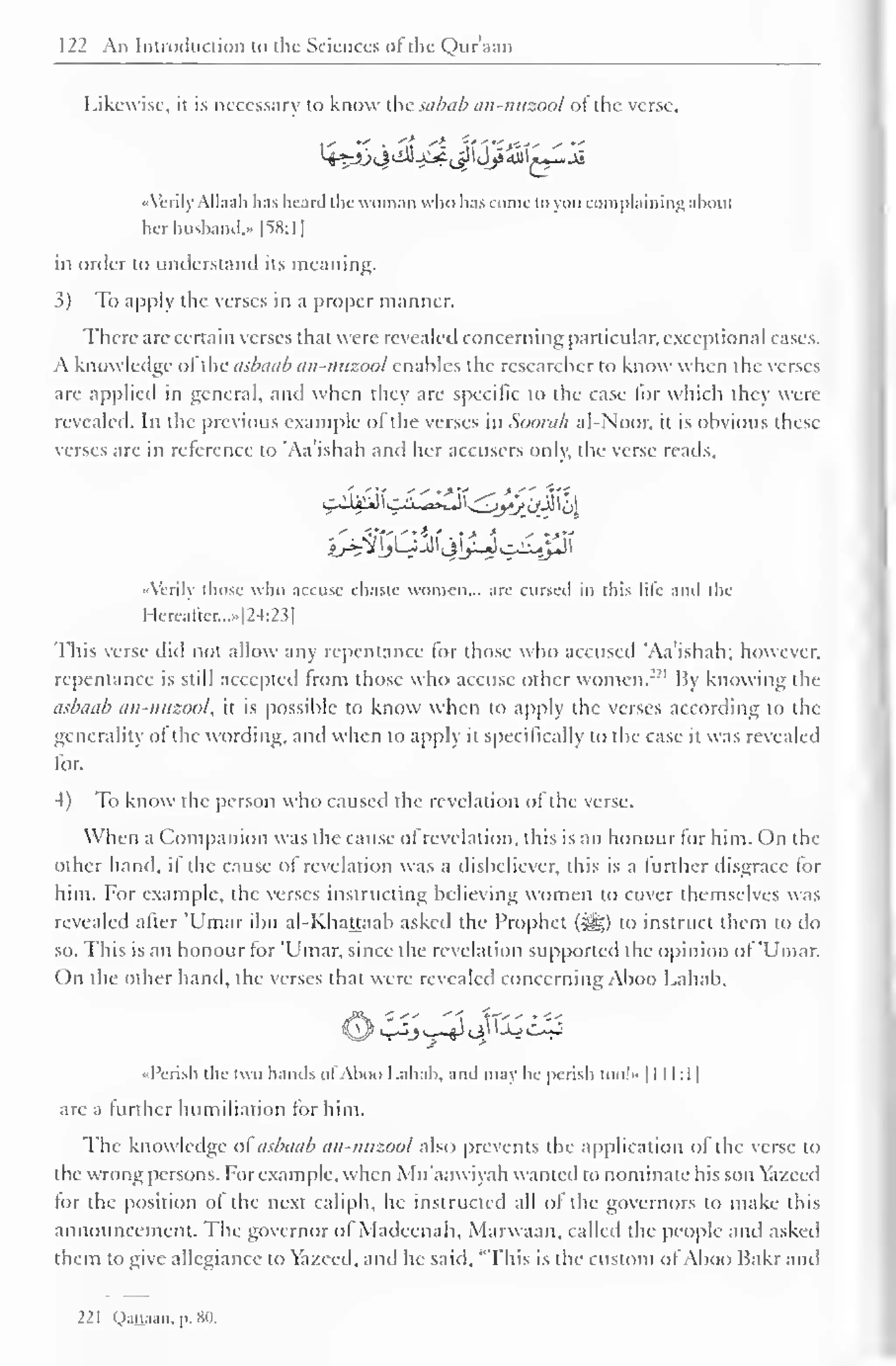 122 An Introduction to the Sciences ofthe Qur'aan 
Likewise, it is necessary to know the sabab an-nuzool of the verse, 
'> -> <> 
4^&^&-^<jpdj£m*£*Jb 
«Verily Allaah has heard the woman who lias come to you complaining ahout 
her husband,* [SS: I 
] 
in order to understand its meaning. 
3) To apply the verses in a proper manner. 
There are certain verses that were revealed concerning particular, exceptional cases. 
A know ledge of the asbaab an-nuzool enables the researcher to know when the verses 
are applied in general, and when they are specific to the case lor which they were 
revealed. In the previous example of the verses in Soorali al-Noor, it is obvious these 
verses are in reference to 'Aa'ishah and her accusers only, the verse reads. 
hh%lJ2JJ^^p 
«'crily those who accuse chaste women... arc cursed in this lilt- and the 
Hereafter...»[24:23] 
This verse did not allow any repentance for those who accused 'Aa'ishah; however, 
repentance is still accepted from those who accuse other women."1 By knowing the 
asbaab an-nuzool, it is possible to know when to apply the verses according to the 
generality of the wording, and when to apply it specifically to the case it was revealed 
for. 
4) To know the person who caused the revelation of the verse. 
When a Companion was the cause of revelation, this is an honour for him. On the 
other hand, if the cause of revelation was a disbeliever, this is a further disgrace for 
him. For example, the verses instructing believing women to cover themselves was 
revealed after 'Umar ibn al-Khattaab asked the Prophet (#j;) to instruct them to do 
so. This is an honour for 'Umar, since the revelation supported the opinion of 'Umar. 
On the other hand, the verses that were revealed concerning Aboo Lahab, 
OV^JsA1 <4^^ 
«Pcrish the two hands of Aboo Lahab, and may he perish loo!- 1 1 1 1:1 
1 
are a further humiliation tor him. 
The knowledge of asbaab an-nuzool also prevents the application of the verse to 
the wrong persons. For example, when Mu'aawiyah wanted to nominate his son Yazeed 
for the position of the next caliph, he instructed all of the governors to make this 
announcement. The governor ol Madeenah, Marwaan, called the people and asked 
them to give allegiance to Yazecd, and he said, "This is the custom ofAboo Hakr and 
221 Qattaan, p. 80. 
 