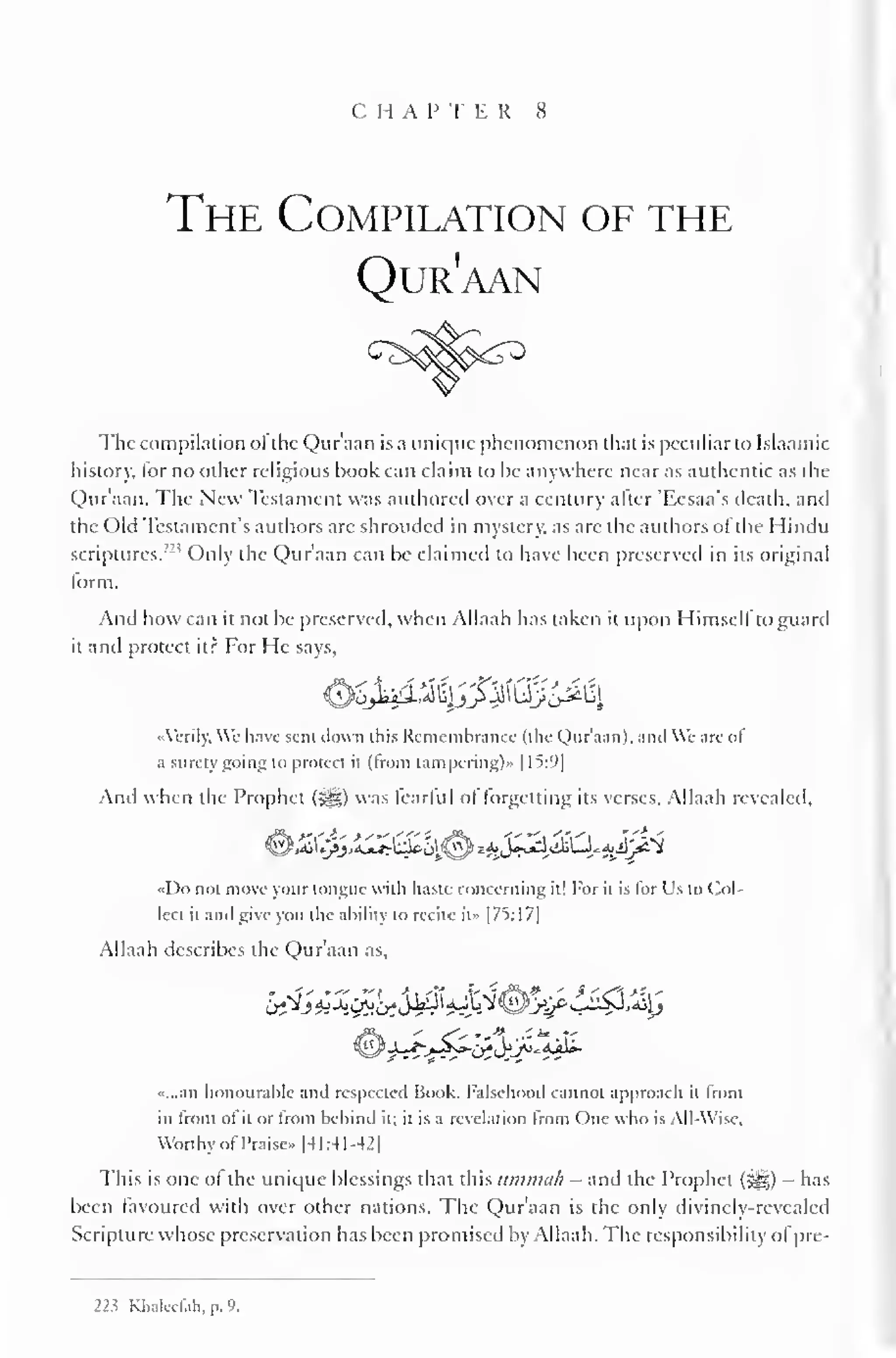 CHAP T E R 8 
The Compilation of the 
Qur'aan 
The compilation ol the Qur'aan is a unique phenomenon that is peculiar to Islaamic 
history, lor no other religious book can claim to be anywhere near as authentic as the 
Qur'aan. The New Testament was authored over a century alter 'Eesaa's death, and 
the Old Testament's authors arc shrouded in mystery, as are the authors of the Hindu 
scriptures. Only the Qur'aan can be claimed to have been preserved in its original 
form. 
And how can it not be preserved, when Allaah has taken it upon Himself to guard 
it and protect it? For He says, 
0^fc3$G&&£fy 
«Vcrily. We have sent down this Remembrance (the Qur'aan). anil We are ol 
a surety going to protect it (from tampering)" |15:9| 
And when the Prophet (-ge) was tearful ol forgetting its verses. Allaah revealed, 
• *. 
«Do not move your tongue with haste concerning it! For it is for Us to Col-lect 
it and give you the ability to recite it» |75:17] 
Allaah describes the Qur'aan as, 
«...an honourable and respected Book. Falsehood cannot approach it from 
in front of it or from behind it; it is a revelation from One who is All-Wise, 
Worthy ofPraise* [41:41-42] 
This is one of the unique blessings that this ummah - and the Prophet (3^5) - has 
been favoured with over other nations. The Qur'aan is the only divinely-revealed 
Scripture whose preservation has been promised by Allaah. The responsibility ofpre- 
223 Rhaleefith,p.9. 
 