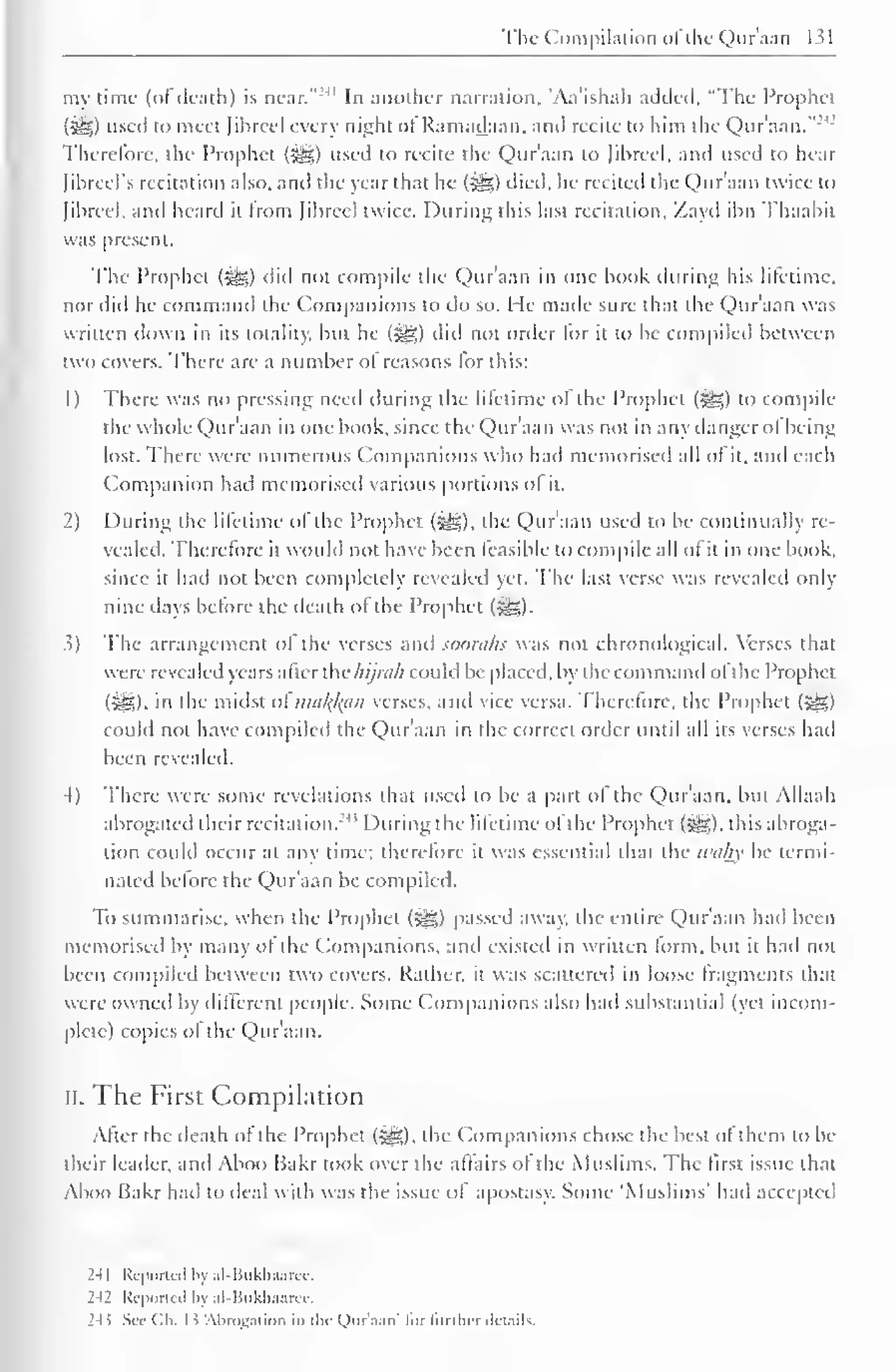 The Compilation ofthe Quraan 1 > 
my lime (of death) is near."'11 In another narration, Aa'ishah added. "The Prophet 
(iS) used to meet fibred every night of Ramadaan. anil recite to him the Qur'aan."2 
Therefore, the Prophet (^) used to recite the Qur'aan to librccl, and used to hear 
Jibrcel's recitation also, and the year that he (^5) died, he recited the Qur'aan twice to 
(ihreel. anil heard it from Jihreel twice. During this last recitation. Zayd ihn Thaahit 
was present. 
The Prophet (jig) did not compile the Qur'aan in one hook during his lifetime, 
nor did he command the Companions to do so. He made sure that the Qur'aan was 
written down in its totality, hut he (i^g) did not order lor it to he compiled between 
two covers. There are a number ol reasons for this: 
1) There was no pressing need during the lifetime of the Prophet (5g) to compile 
the whole Qur'aan in one book, since the Qur'aan was not in any danger ol being 
lost. There were numerous Companions who had memorised all of it, and each 
Companion had memorised various portions ol it. 
2) During the lifetime of the Prophet («y?,), the Qur'aan used to be continually re-vealed. 
Therefore it would not have been feasible to compile all of it in one book. 
since it had not been completely revealed yet. The last verse was revealed only-nine 
days before the death of the Prophet ($g). 
.1) The arrangement ol the verses and sooraks was not chronological. Verses that 
w ere revealed years alter the hijmh could be placed, by the command ofthe Prophet 
(Sis), in the midst oima^an verses, and vice versa. Therefore, the Prophet ($g) 
could not have compiled the Qur'aan in the correct order until all its verses had 
been revealed. 
4) There were some revelations that used to be a part ol the Qur'aan, but Allaah 
abrogated their recitation.' 1 
' During the lifetime ol the Prophet (^), this abroga-tion 
could occur at any time; therefore it was essential that the wahy be termi-nated 
before the Qur'aan be compiled. 
To summarise, when the Prophet (-^5) passed away, the entire Qur'aan had been 
memorised by many ol the Companions, and existed in written form, but it had not 
been compiled between two covers. Rather, it was scattered in loose fragments that 
were owned by different people. Some Companions also had substantial (yet incom-plete) 
copies ol the Qur'aan. 
II. The First Compilation 
After the death of the Prophet (•£&), the Companions chose the best of them to be 
their Leader, and Aboo Bakr took over the affairs of the Muslims. The first issue that 
Aboo Bakr hail to ileal with was the issue ol apostasy. Some 'Muslims' hail accepted 
241 Reported by al-Bukhaarcc. 
242 Reported by al-Bukhaarcc. 
24> Sec Ch. 1 ^ 'Abrogation in the Onr.i.in" lor Innlu-r ilcunls. 
 