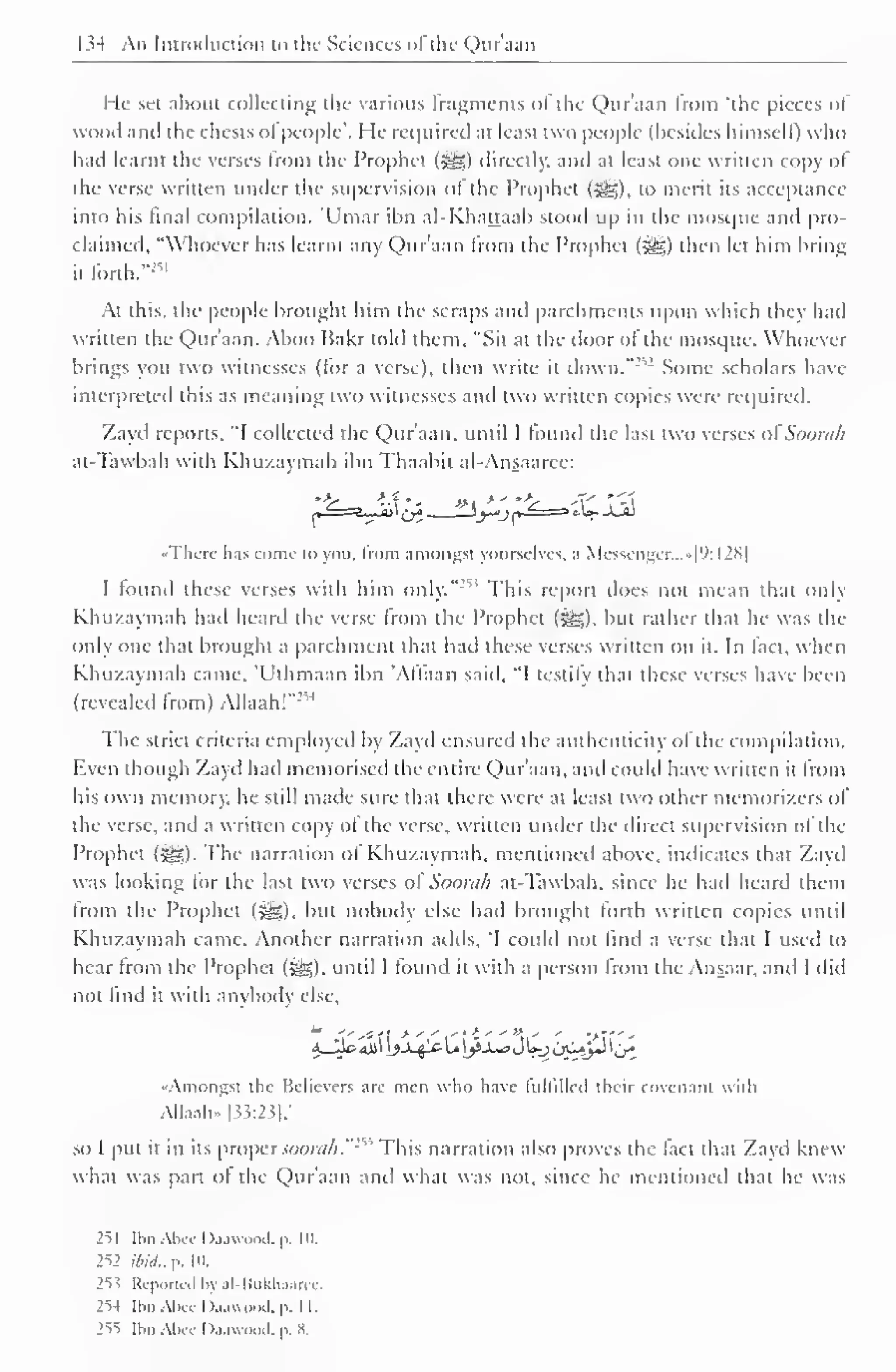 I M An Introduction i<> the Sciences ofthe Qur'aan 
He set about collecting the various fragments of the Qur'aan from "the pieces of 
wood anil the chests ol people'. He required at least two people (besides himself) who 
hail learnt the verses from the Prophet (S^g) directly, and at least one written copy of 
the verse written under the supervision ol the Prophet (-^g). to merit its acceptance 
into his final compilation. 'Umar ibn al-Khattaab stood up in the mosque anil pro-claimed, 
"Whoever has learnt any Qur'aan from the Prophet (*g) then let him bring 
it forth.""11 
At this, the people brought him the scraps and parchments upon which they had 
written the Qur'aan. Aboo Hakr told them, "Sit at the door ol the mosque. Whoever 
brings you two witnesses (tor a verse), then write it dovvn.":,: Some scholars have 
interpreted this as meaning two witnesses and two written copies were required. 
Zayd reports, "I collected the Qur'aan, until I found the last two verses ofSoorah 
at-Tawbah with Khu/.aymah ibn Thaabii al-Ansaarce: 
«Thcrc has come to you. from amongst yourselves, .1 Messenger...»f9: I2N| 
I found these verses with him only."' ; This report does not mean that only 
Khu/.aymah had heard the verse from the Prophet ($£). but rather that he was the 
only one that brought a parchment that had these verses written on it. In fact, when 
Khu/aymah came. 'Uthmaan ibn 'Affaan said, "I testify that these verses have been 
M 
(revealed from) Allaah!"' 
The strict criteria employed by Zayd ensured the authenticity of the compilation. 
F.ven though Zayd had memorised the entire Qur'aan, and could have written it from 
his own memory, he still made sure that there were at least two other memori/.crs ol 
the verse, and a written copy ol the verse, written under the direct supervision of the 
Prophet ($£,). The narration of Khu/.aymah. mentioned above, indicates that Zayd 
was looking tor the last two verses ol Soom/i at-Tawbah, since he hail heard them 
from the Prophet (3H), but nobody else had brought forth written copies until 
Khu/.aymah came. Another narration adds, i could not find a verse that I used to 
hear from the Prophet (Sag), until 1 found it with a person from the Ansaar, and I did 
not find it with anybody else. 
••Amongst the Believers are men who have lultilleil their covenant with 
AIIaah» |33:23|/ 
so I put it in its proper soorah."1'* 
This narration also proves the fact that Zayd knew 
what was part ot the Qur'aan anil what was not, since he mentioned that he was 
251 Ibn AUc Daawood, p. 111. 
252 ibid,. p. in. 
2ss Reported by al-Bukhaaree. 
2"H Ibn Abec Daawood, p. II. 
2ss Ibn Abcc Daawood. p. 8. 
 