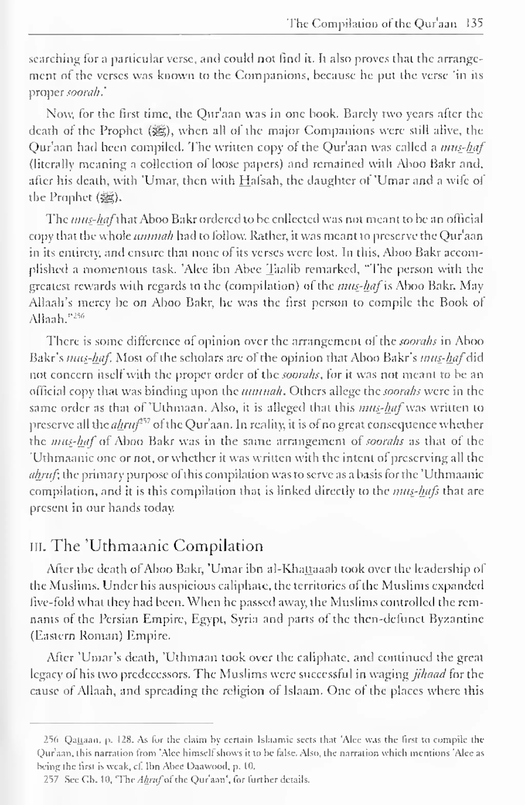 The Compilation ofthe Qur'aan 135 
searching lor a particular verse, and could not find it. It also proves that the arrange-ment 
of the verses was known to the Companions, because he put the verse 'in its 
proper soorah.' 
Now, lor the first time, the Qur'aan was in one book. Barely two years after the 
death of the Prophet (jgg), when all of the major Companions were still alive, the 
Qur'aan had been compiled. The written copy of the Qur'aan was called a mus-haj' 
(literally meaning a collection of loose papers) and remained with Aboo Bakr and. 
after his death, with 'Umar, then with Hafsah, the daughter of 'Umar and a wile of 
the Prophet ($£,). 
The mus-hafthut Aboo Bakr ordered to be collected was not meant to be an official 
copy that the whole timnnih had to follow. Rather, it was meant to preserve the Qur'aan 
in its entirety, and ensure that none of its verses were lost. In this, Aboo Bakr accom-plished 
a momentous task. 'Alee ibn Abec Taalib remarked, "The person with the 
greatest rewards with regards to the (compilation) ol the mus-haj is Aboo Bakr. May 
Allaah's mercy be on Aboo Bakr, he was the first person to compile the Book of 
AUaah."254 
There is some difference of opinion over the arrangement ol the soorahs in Aboo 
Bakr's mus-haf. Most of the scholars are of the opinion that Aboo Bakr's mus-haj did 
not concern itsell with the proper order ol the soorahs, lor it was not meant to be an 
official copy that was binding upon the ummah. Others allege the soorahs were in the 
same order as that of 'Uthmaan. Also, it is alleged that this mus-haj' was written to 
preserve all the ahruf'" ol the Qur'aan. In reality, it is of no great consequence whether 
the mus-haj"of Aboo Bakr was in the same arrangement ol< soorahs as that of the 
'Uthmaanic one or not, or whether it was written with the intent ol preserving all the 
ahrufi the primary purpose ofthis compilation was to serve as a basis for the 'Uthmaanic 
compilation, and it is this compilation that is linked directly to the mus-hajs that arc 
present in our hands today. 
in. The 'Uthmaanic Compilation 
After the death ofAboo Bakr, 'Umar ibn al-Khattaaab took over the leadership of 
the Muslims. Under his auspicious caliphate, the territories of the Muslims expanded 
five-fold what they had been. When he passed away, the Muslims controlled the rem-nants 
of the Persian Empire, Egypt, Syria and parts of the then-defunct Byzantine 
(Eastern Roman) Empire. 
After 'Umar's death, 'Uthmaan took over the caliphate, and continued the great 
legacy ol his two predecessors. The Muslims were successful in waging jihaad tor the 
cause of Allaah, and spreading the religion of Islaam. One of the places where this 
256 Qattaan. p. 128. As lor the claim by certain Islaamic sects that 'Alee was the first to compile the 
Qur'aan. this narration troni 'Alee himsell shows it to he false. Also, the narration which mentions 'Alec as 
being the first is weak. cl. Ibn Abec Daawootl, p. Id. 
257 See CM. 10, 'The . lAr;i/ol the Qur'aan', lor further details. 
 