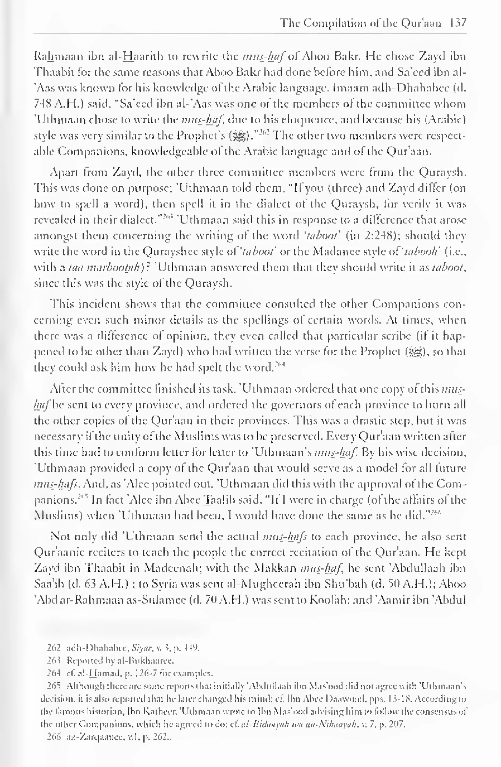 I 
The Compilation of the Qur'aan 137 
Rahmaan ibn al-Haarith to rewrite the mus-haf ol Ahoo Bakr. He chose Zayd ihn 
Thaabil for the same reasons that Aboo Bakr had done before him, and Sa'ced ibn al- 
Aas was known for his knowledge ol the Arabic language. Imaam ailh-I )hahabee (d. 
748 A.H.) said, "Sa'ecd ibn al-'Aas was one ol the members ol the committee whom 
'Uthmaan chose to write the mus-haf, due to his eloquence, and because his (Arabic 
style was very similar to the Prophet's (£§). The other two members were respect-able 
Companions, knowledgeable of the Arabic language and of the Qur'aan. 
Apart from Zayd, the other three committee members were Imm the Quraysh. 
This was done on purpose: 'Uthmaan told them, "It you (three) and Zayd differ (on 
how to spell a word), then spell it in the dialect of the Quraysh, for verily it was 
revealed in their dialed." ' 'Uthmaan said this in response to a difference that arose 
amongst them concerning the writing of the word 'taboot' (in 2:248); should they 
write the word in the Qurayshee style ol 'lubaol' or the Madanee style ol 'tabooh' (i.e., 
with a laa marbooljih): 'Uthmaan answered them that they should write it as laboot, 
since this was the style of the Quraysh. 
This incident shows that the committee consulted the other Companions con-cerning 
even such minor details as the spellings of certain words. At times, when 
there was a difference of opinion, they even called that particular scribe (if it hap-pened 
to be other than Zayd) who had written the verse for the Prophet (gg,), so that 
they could ask him how he had spelt the word.''' 
4 
After the committee finished its task, 'Uthmaan ordered that one copy ol this mtt.<- 
hafbe sent to every province, and ordered the governors of each province to burn all 
the other copies of the Qur'aan in their provinces. This was a drastic step, but it was 
necessary ifthe unity of the Muslims was to be preserved. Every Qur'aan written alter 
this time had to conform letter lor letter to 'Uthmaan's mus-haf. By his wise decision, 
Uthmaan provided a copy ol the Qur'aan that would serve as a model for all future 
mus-hafs. And, as 'Alee pointed out. Uthmaan did this with the approval of the Com-panions."" 
In fact 'Alee ibn Abee Taalib said. "If I were in charge (of the affairs of the 
Muslims) when 'Uthmaan had been, I would have done the same as he did.":' 
Not only did 'Uthmaan send the actual mus-hafs to each province, he also sent 
Qur'aanic reciters to teach the people the correct recitation ol the Qur'aan. He kept 
Zayd ibn Thaabit in Madcenah; with the Makkan mus-haf, he sent 'Abdullaah ibn 
Saa'ib (d. 63 A.H.) ; to Syria was sent al-Mugheerah ibn Shu'bah (d. 50 A.H.); Aboo 
'Abd ar- Rahmaan as-Sulamcc (d. 7(1 A.H.) was sent to Koolah; and Aamir ibn Abdul 
262 adh-I>hahahcc.,S7un. v. J, p. 449. 
263 Reported bj al-Bukhaarec. 
264 eC al-Mamad. p. 126-7 for examples. 
265 Although there arc some reports that initially 'Abdullaah ibn M.is'ood did not agree null 'I'lhiuaan's 
decision, it is also reported that he later changed liis mind; cf, Ibn Abee Daawood, pps. 13- 18. According i<> 
the famous historian, tbn Kathccr, 'Uthmaan wrote to Ibn Mas'ood advising him to follow the consensus "I 
the oilier Companions, which lie agreed to do; cl. al-Bidaayah we an-Nihaayah, v. 7. p. 207. 
2>>i> az-Zarqaanee, v.l, p. 262.. 
 