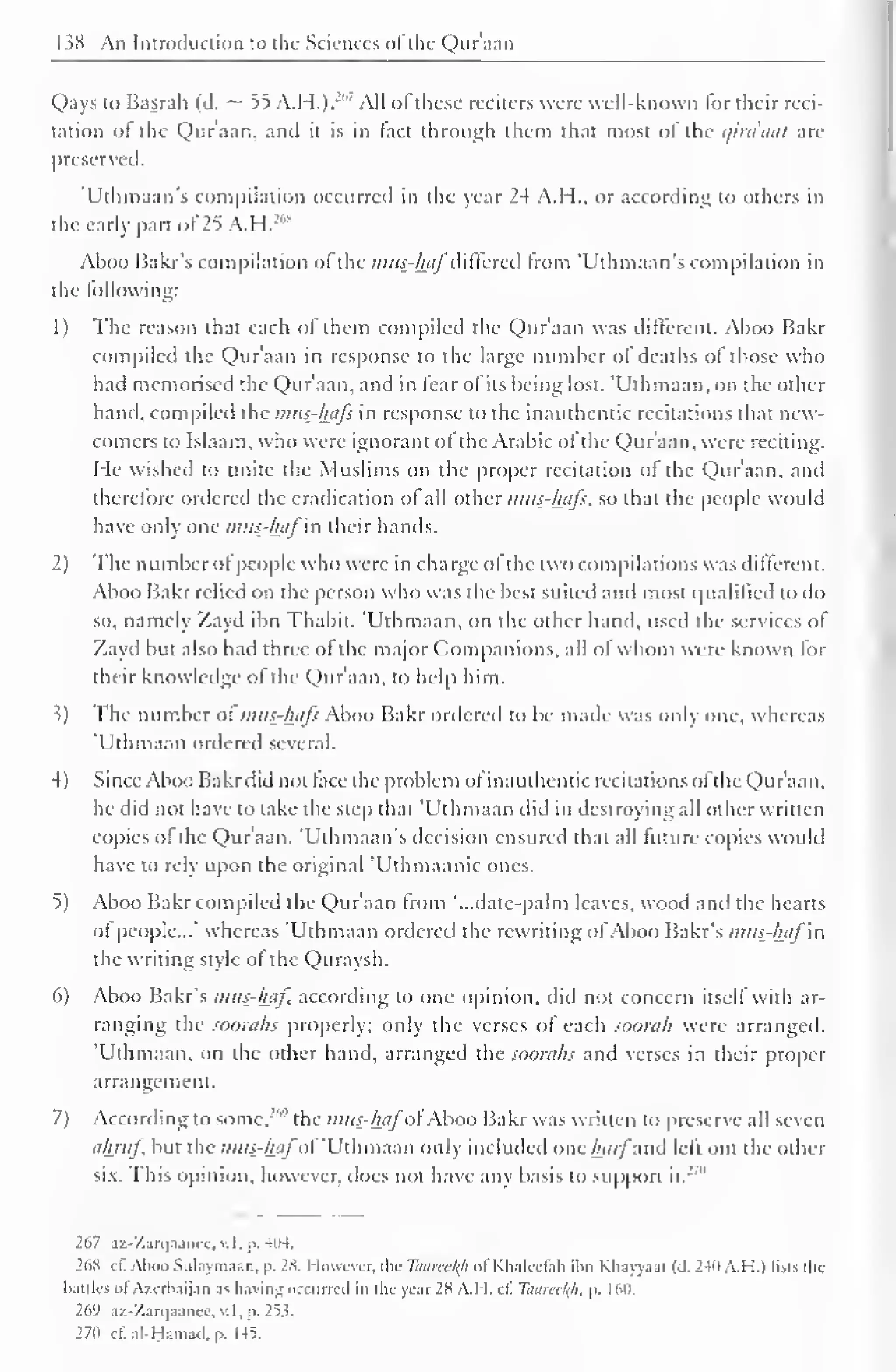 1 $8 An Introduction to the Sciences ofthe Qur'aan 
Qays to Basrah (d. ~ 55 A.H.).J'' All of these reciters were well-known for their reci-tation 
of the Qur'aan, and it is in fact through them that most of the t/ira'aai are 
preserved. 
'Uthmaan's compilation occurred in the year 24 A.H., or according to others in 
the early part of 25 A.H.:,,S 
Aboo Bakr's compilation of the mus?faflf differed from 'Uthmaan's compilation in 
the following: 
1) The reason that each of them compiled the Qur'aan was different. Aboo Bakr 
compiled the Qur'aan in response to the large number of deaths of those who 
had memorised the Qur'aan, and in fear of its being lost. "Uthmaan, on the other 
hand, compiled the mus-hafs in response to the inauthentic recitations that new-comers 
to Islaam, who were ignorant of the Arabic of the Qur'aan, were reciting. 
He wished to unite the Muslims on the proper recitation of the Qur'aan, ami 
therefore ordered the eradication ol all other mus-hafs, so that the people would 
have only one mus-hafin their hands. 
2) The number ol people who were in charge ol the two compilations was different. 
Aboo Bakr relied on the person who was the best suited and most qualified to do 
so, namely Zayd ibn Thabit. 'Uthmaan, on the other hand, used the services of 
Zayd but also had three ol the major Companions, all of whom were known for 
their knowledge of the Qur'aan, to help him. 
.?) The number of mus-hafs Aboo Bakr ordered to be made was only one, whereas 
'Uthmaan ordered several. 
4) Since Aboo Bakr did not face the problem ol inauthentic recitations of the Qur'aan, 
he did not have to take the step that 'Uthmaan did in destroying all other written 
copies of the Qur'aan. 'Uthmaan's decision ensured that all future copies would 
have to rely upon the original 'Uthmaanic ones. 
5) Aboo Bakr compiled the Qur'aan from '...date-palm leaves, wood and the hearts 
ol people..." whereas 'Uthmaan ordered the rewriting of Aboo Bakr's mus-haf in 
the writing style of the Quraysh. 
6) Aboo Bakr's mus-haf according to one opinion, did not concern itself with ar-ranging 
the soorahs properly; only the verses of each soorah were arranged. 
'Uthmaan, on the other hand, arranged the soorahs and verses in their proper 
arrangement. 
7) According to some, '"" the mus-hafoi Aboo Bakr was written to preserve all seven 
ahruf but the mus-hafof"Uthmaan only included one harfand left out the other 
six. This opinion, however, docs not have any basis to support it.' 
" 
267 az-7.arc|.iancc. v. I. p. 404. 
26S cf. Aboo Sulaymaan, p. 2X. However, the Tuurcel(h of Khalcefah il>n Khayyam (d. 2411 A.H.) lists the 
kittles ol Azerbaijan as having occurred in the year 2K A.I I. cf Toareekjt, p. 1 60, 
269 az-Zarqaanee, v. I . p. 253. 
270 cf.al-Hama.l. p. 145. 
 