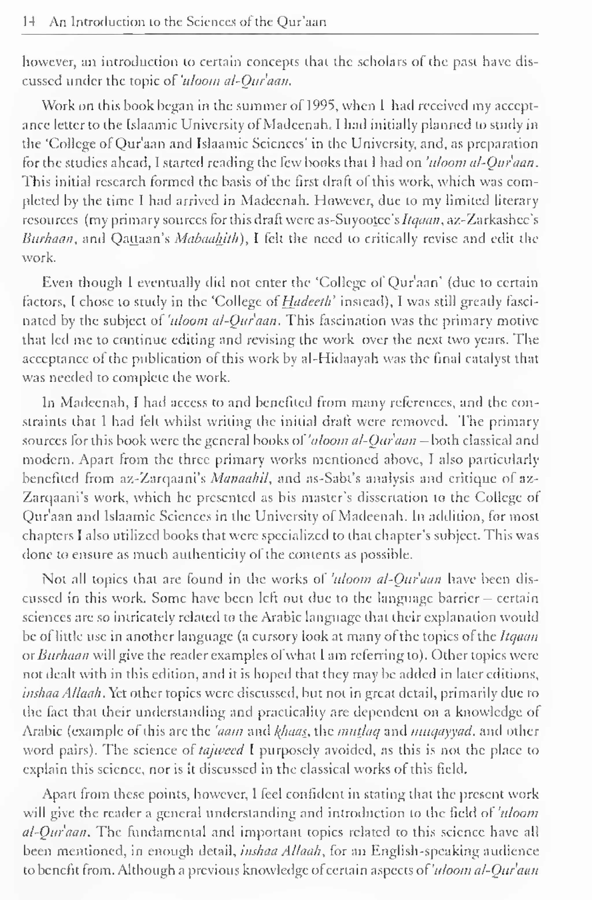 14 An Introduction to the Sciences of the Qur'aan 
however, an introduction to certain concepts that the scholars of the past have dis-cussed 
under the topic of 'uloom al-Quraan. 
Work on this hook began in the summer of 1995, when I had received my accept-ance 
letter to the Islaamic University of Madeenah. I had initially planned to study in 
the 'College of Qur'aan and Islaamic Sciences' in the University, and, as preparation 
for the studies ahead, I started reading the few hooks that 1 had on 'uloom al-Qur'aan. 
This initial research formed the basis of the first draft of this work, which was com-pleted 
by the time I had arrived in Madeenah. However, due to my limited literary 
resources (my primary sources for this draft were as-Suyootee's ltqaan, az-Zarkashcc's 
Burhaan, and Qattaan's Mabuahith), I felt the need to critically revise and edit the 
work. 
Even though I eventually did not enter the 'College ol Qur'aan' (due to certain 
factors, I chose to study in the 'College of' Hiidccth' instead), I was still greatly fasci-nated 
by the subject of 'uloom al-Qur'aan. This fascination was the primary motive 
that led me to continue editing and revising the work over the next two years. The 
acceptance ol the publication of this work by al-Hidaayah was the final catalyst that 
was needed to complete the work. 
In Madeenah, I had access to and benefited from many references, and the con-straints 
that I had fell whilst writing the initial draft were removed. The primary 
sources for this book were the general books of 'uloom al-Ouruan - both classical and 
modern. Apart from the three primary works mentioned above, I also particularly 
benefited from az-Zarqaani's Manaahil, and as-Sabt's analysis and critique of az- 
Zarqaani's work, which he presented as his master's dissertation to the College of 
Qur'aan and Islaamic Sciences in the University of Madeenah. In addition, for most 
chapters I also utilized books that were specialized to that chapter's subject. This was 
done to ensure as much authenticity of the contents as possible. 
Not all topics that are found in the works of 'uloom al-Qur'aan have been dis-cussed 
in this work. Some have been left out due to the language barrier - certain 
sciences arc so intricately related to the Arabic language that their explanation would 
be of little use in another language (a cursory look at many of the topics of the Itqaan 
ur Burhaan will give the reader examples ofwhat I am referring to). Other topics were 
not dealt with in this edition, and it is hoped that they may be added in later editions, 
inshaa Allaah. Yet other topics were discussed, but not in great detail, primarily due to 
the fact that their understanding and practicality are dependent on a knowledge of 
Arabic (example ol this are the 'aam and /{baas, the mutlaq and muc/ayyad, and other 
word pairs). The science ol tajweed I purposely avoided, as this is not the place to 
explain this science, nor is it discussed in the classical works ol this field. 
Apart from these points, however, I feel confident in stating that the present work 
will give the reader a general understanding and introduction lo the tield of uloom 
al-Qur'aan. The fundamental and important topics related to this science have all 
been mentioned, in enough detail, inshaa Allaah, for an English-speaking audience 
to benefit from. Although a previous knowledge ol certain aspects ol 'uloom al-Qur'aan 
 