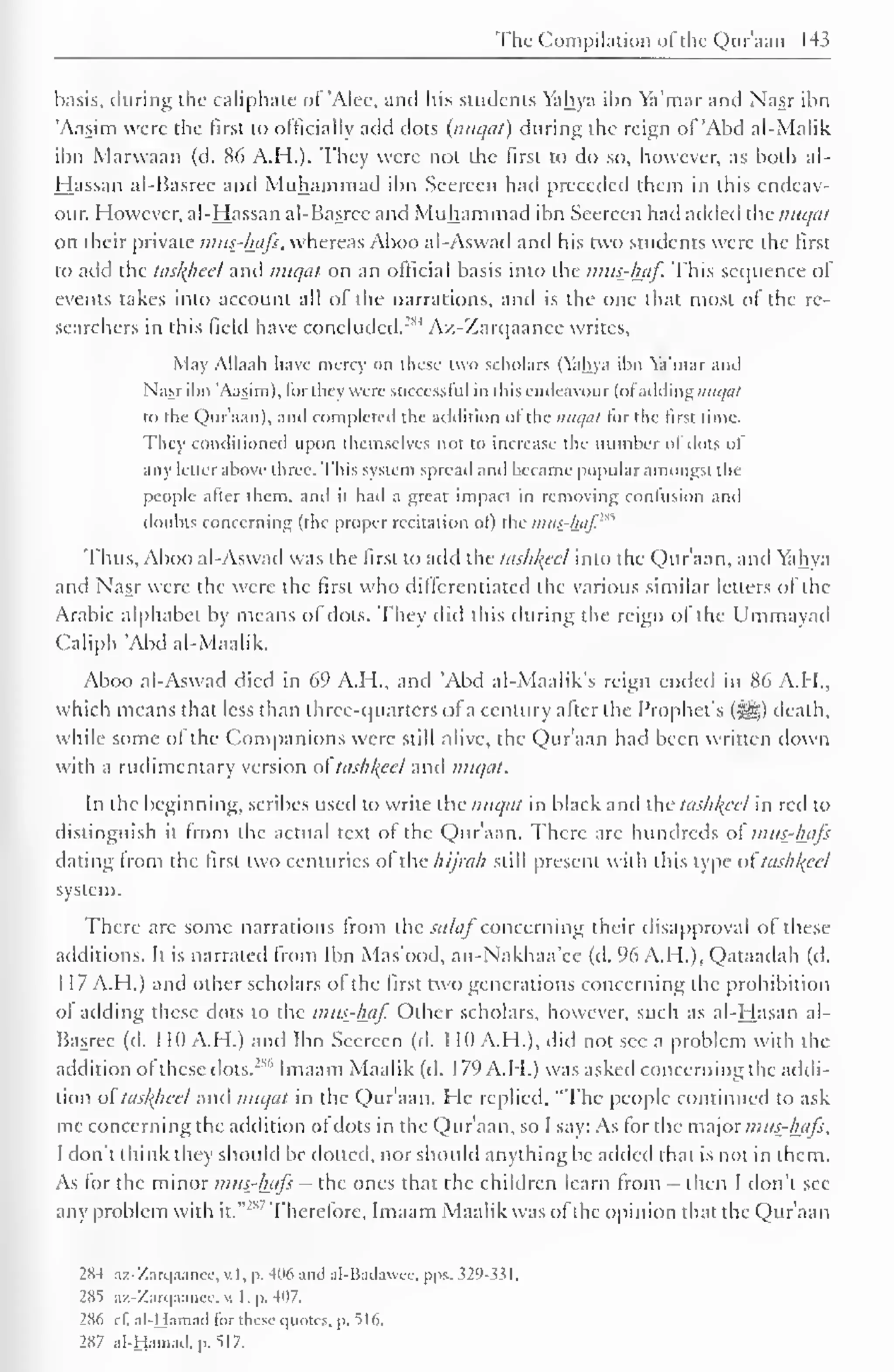 The Compilation ofthe Qur'aan 143 
basis, during the caliphate of 'Alee, and his students Yahya ibn Ya'mar and Nasr ibn 
Aasim were the first to officially add dots {nuqat) during the reign of 'Abd al-Malik 
ibn Marwaan (d. 86 A.H.). They were not the first to do so, however, as both al- 
Hassan al-Basree and Muhammad ibn Seereen had preceded them in this endeav-our. 
However, al-Hassan al-Basree and Muhammad ibn Seereen hail added the nuqat 
on their private mus-luifs, whereas Aboo al-Aswad and his two students were the first 
to add the taskheel and nuqat on an official basis into the mus-haf. This sequence of 
events takes into account all of the narrations, and is the one that most of the re-searchers 
in this field have concluded.'1*4 Az-Zarqaanee writes. 
May Allaah have mercy on these two scholars (Yahya ibn Ya'mar and 
Nasr ibn 'Aasim), for they were successful in this endeavour (ofaddingnH^a/ 
to the Qur'aan), and completed the addition of the nuqat tor the first time. 
They conditioned upon themselves not to increase the number of dots of 
any letter above three. This system spread and became popular amongst the 
people after them, and it had a great impact in removing confusion and 
doubts concerning (the proper recitation of) the ijuis-/uif." 
Thus, Aboo al-Aswad was the first to add the tashkeel into the Qur'aan, and Yahya 
and Nasr were the were the first who differentiated the various similar letters ol the 
Arabic alphabet by means of dots. They did this during the reign ol the Ummayad 
Caliph "Abd al-Maalik. 
Aboo al-Aswad died in 69 A.H., and Abd al-Maalik's reign ended in 86 A.I 1., 
which means that less than three-quarters ofa century after the Prophet's (3g) death, 
while some of the Companions were still alive, the Qur'aan had been written down 
with a rudimentary version ol tashkeel and nuqat. 
In the beginning, scribes used to write the nuqat in black and the tashkeel in red to 
distinguish it from the actual text of the Qur'aan. There arc hundreds of mus-Aafi 
dating from the first two centuries of the hijrah still present with this type oltashkeel 
system. 
There are some narrations from the sa laf concerning their disapproval ol these 
additions. It is narrated from Ibn Mas'ood, an-Nakhaa'ce (d. 96 A.H.), Qataadah (d. 
1 17 A.H.) anil other scholars of the first two generations concerning the prohibition 
ol adding these dots to the mus_-lmf. Other scholars, however, such as al-Hasan al- 
Basree (d. 1 10 AH.) and Ibn Seereen (d. 1 10 A.H.), did not sec a problem with the 
addition of these dots."""' Imaam Maalik (d. 1 79 A.H.) was asked concerning the addi-tion 
ol taskhcel and nuqat in the Qur'aan. He replied, "The people continued to ask 
me concerning the addition of dots in the Qur'aan, so I say: As for the major mttt-hafs, 
I don't think they should be doited, nor should anything be added that is not in them. 
As for the minor nius-hafi — the ones that the children learn from - then I don't see 
any problem with it." 
2"' Therefore, Imaam Maalik was of the opinion that the Qur'aan 
2X4 az-Zarqaancc, v.l, p. 406 and al-Bailawee. pps. 329-331 
. 
285 az-Zarqaanee, v, I. p. 407. 
286 el'. al-Hamad for these quotes, p. 516. 
287 al-Hamad. n. 517. 
 