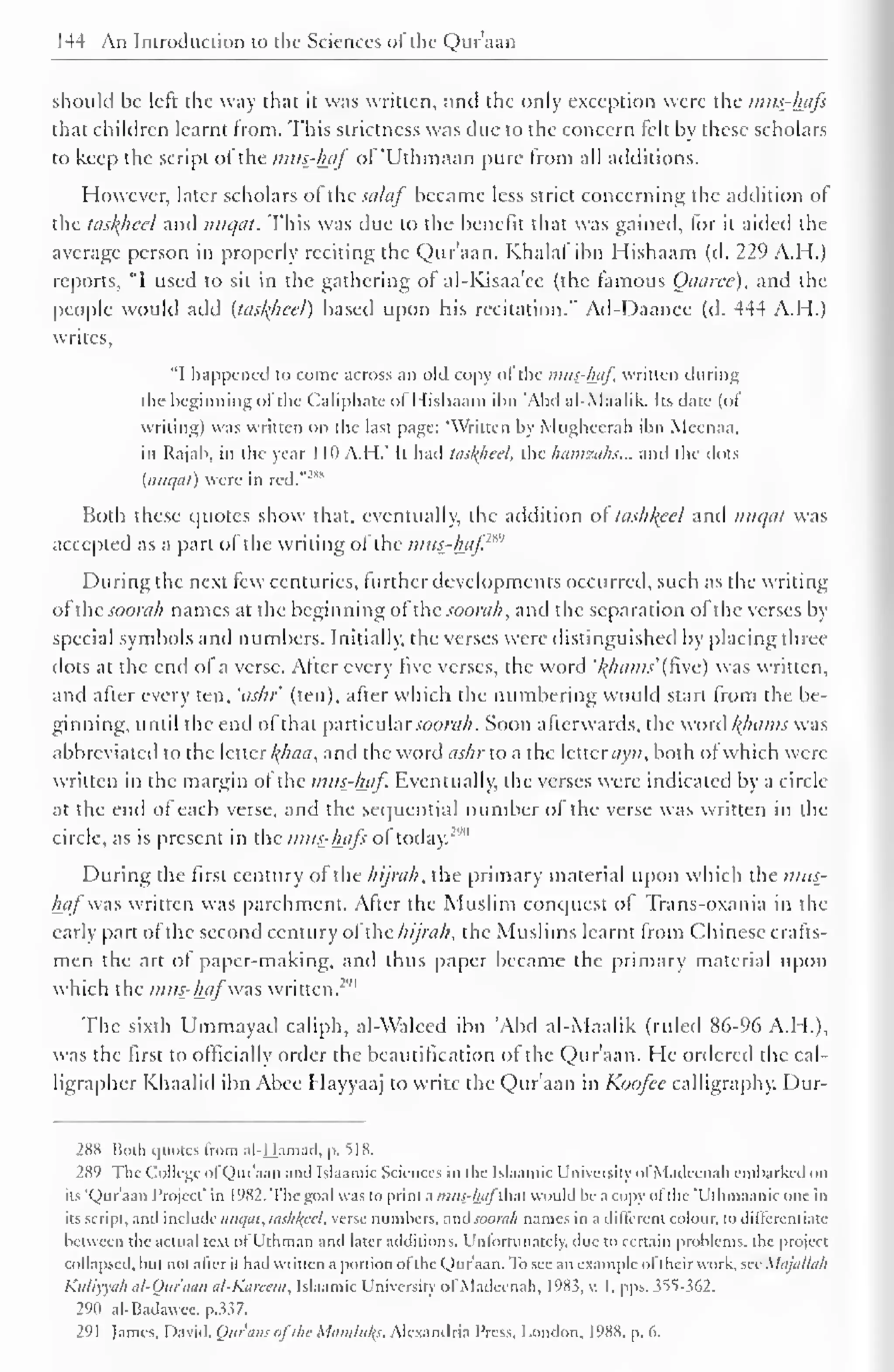 144 An Introduction to the Sciences of the Qur'aan 
should be left the way that it was written, and the only exception were the intts_-lnifs 
that children learnt from. This strictness was due to the concern felt by these scholars 
to keep the script ofthe mtu-luif ofUthmaan pure from all additions. 
However, later scholars of the salaf became less strict concerning the addition of 
the taskheel and nuqat. This was due to the benefit that was gained, lor it aided the 
average person in properly reciting the Qur'aan. Khalal ibn Hishaam (d. 229 A.H.) 
reports, "1 used to sit in the gathering of al-Kisaa'ce (the famous Oaaree), and the 
people would add (taskheel) based upon his recitation." Ad-Daancc (d. 444 A.H.) 
writes. 
"I happened to come across an old copy ofthe mus-haf. written during 
the beginning of the Caliphate ol I lishaam ibn Abel al-Maalik. Its date (of 
writing) was written on the last page: "Written by Miighccrah ibn Meenaa, 
in Rajah, in the year 1 10 A.H.' It had tasl(heel, the hamzahs... and the dots 
{nuqat) were in red."281 
Both these quotes show that, eventually, the addition ot tashkeel anil nuqat was 
accepted as a pari of the writing of the miis-luif.m' 
During the next few centuries, further developments occurred, such as the writing 
ofthe soorah names at the beginning ofhc soorah, and the separation of the verses by 
special symbols and numbers. Initially, the verses were distinguished by placing three 
dots at the end of a verse. After every five verses, the word '/(/nuns' (five) was written, 
and after every ten, 'ashr (ten), after which the numbering would start from the be-ginning, 
until the end of that particular soorah. Soon afterwards, the word /(/nuns was 
abbreviated to the letter l(haa, and the word <«///• to a the letterayn, both of which were 
written in the margin of the mus_-l±af. Eventually, the verses were indicated by a circle 
at the end of each verse, and the sequential number of the verse was written in the 
circle, as is present in the nitts-hafs of today.""' 
During the first century of the hijrah, the primary material upon which the mtts-hafwas 
written was parchment. After the Muslim conquest of Trans-oxania in the 
early part of the second century of the hijrah, the Muslims learnt from Chinese crafts-men 
the art ot paper-making, and thus paper became the primary material upon 
which the mus-hafwas written.""" 
The sixth Ummayad caliph, al-Waleed ibn 'Abd al-Maalik (ruled 86-96 A.H.), 
was the first to officially order the bcautification of the Qur'aan. He ordered the cal-ligrapher 
Khaalid ibn Abee Hayyaaj to write the Qur'aan in Koofcc calligraphy. Dur- 
288 Both quotes from a I -Hamad, p. 5 1 8. 
289 The- College ol Qur'aan and Islaamic Sciences in I he Islaamic University of Madeenah embarked on 
its Qur'aan Project' in 1982. The goal was to prim a mus-hafAM would be a copy ol the 'Uthmaanic one in 
its script, and includenuqat, lashlfccl. verse numbers, anA soorah names in a different colour, to differentiate 
between the actual text ol b'thman and later additions. Unfortunately, due to certain problems, the project 
Collapsed, but not after it had written a portion ol the Qur aan. lb see an example ol their work, see Xlajailah 
Kuliyyah al-Quraan al-Kareem, Islaamic University ol Madeenah. 1985. v. 1. pps. sSS s(>2. 
290 al-Badawee, p.337. 
291 lames. David. Our'aus ofthe Momtukj. Alexandria Press, London. 1988. p. d. 
 