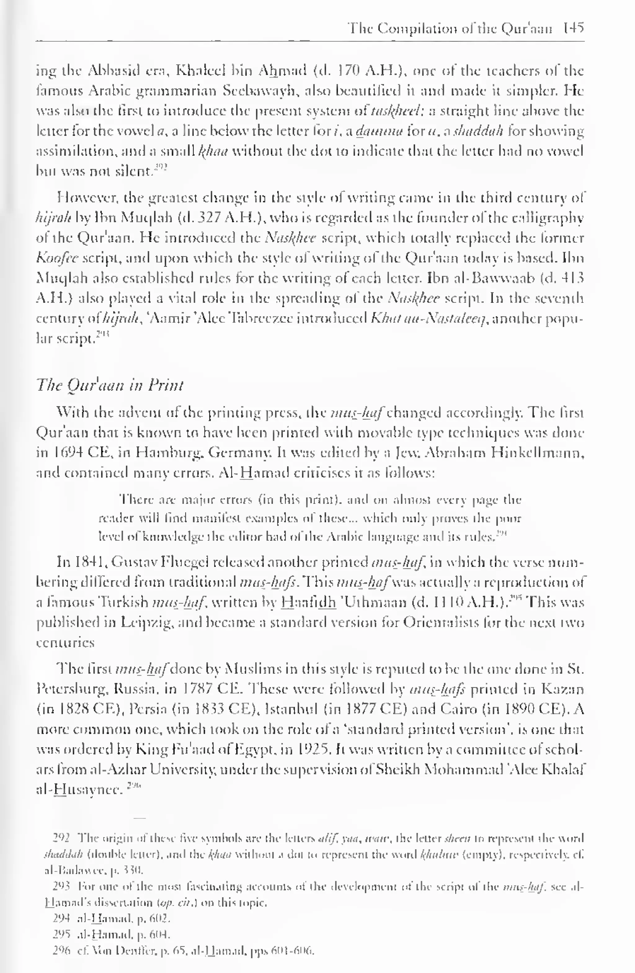 The Compilation of the Qur'aan 145 
ing the Abbasid era, Khaleel bin Ahmad (cl. 170 A.H.). one of the teachers of the 
famous Arabic grammarian Sccbawayh, also beautified it and made it simpler. He 
was also the first to introduce the present system oitaslfhci'l: a straight line above the 
letter tor the vowel a. a line below the letter lor /, a damma lor ti, a shaddah lor showing 
assimilation, anil a small l(haa without the dot to indicate that the letter had no vowel 
but was not silent."' 2 
However, die greatest change in the style of writing came in the third century ol 
lupah by Ibn Muqlah (d. M7 A.H.). who is regarded as the lounderol die calligraphy 
ol the Qur'aan. He introduced the Nasl^hcc script, which totally replaced the former 
Koofee script, and Upon which the style ol writing of the Qur'aan today is based. Ibn 
Muqlah also established rules lor the writing ol each letter. Ibn al-Bawvvaab (d. 4 Li 
A. II.) also played a vital role in the spreading of the Nas^hee script. In the seventh 
century ol hijrali, 'Aamir 'Alee Tabrcczce introduced Klmt an-Xastalceq, another popu-lar 
script. 
"" 
The Our'ticin ill Print 
With the advent of the printing press, die /;»//-£<// changed accordingly. The first 
Qur'aan thai is known to have been printed with movable type techniques was done 
in 1694 CE, in Hamburg. Germany. It was edited by a lew. Abraham Hinkcllmann, 
and contained many errors. Al-Hamad criticises it as follows: 
There are major errors (in this print), anil on almost every page the 
reader will find manifest examples of these... which only proves the poor 
level of knowledge the editor had ol die Arabic language ,nA ils rules. 
"' 
In 1 84 1 , Gustav Flucgel released another printed mus-l±aj in which the verse num-bering 
differed from traditional mus-hafs. This mus-hafwas actually a reproduction of 
a famous Turkish mtts-hiif, written by Haafidh 'Uthmaan (d. 1 1 1(1 A.H.).:"" This was 
published in Leipzig, and became a standard version for Orientalists for the next two 
centuries 
The first mus-hafdone by Muslims in this style is reputed to be the one done in St. 
Petersburg, Russia, in 1787 CE. These were followed by mus-hafs printed in Kazan 
(in 1828 CE), Persia (in 1833 CE), Istanbul (in 1877 CE) and Cairo (in 1890 CE). A 
more common one, which took on the role of a 'standard printed version', is one that 
was ordered by King Fu'aad ol Egypt, in 1925. It was written by a committee ol schol-ars 
from al-Azhar University, under the supervision ofSheikh Mohammad Alee Khalaf 
al-Husaynee. 
2'H The origin of these Bve symbols arc the letters alif, yaa, «••«<•, the letter sheen to represent the word 
shaddah (double letter), and the kfiaa without a dot to represent the word fthiiiuiv (empty), respectively, ef. 
al-Badawee, p. 530. 
293 For one ol the most fascinating accounts of the development ol the script of the nms-haf. see al-jjamail's 
dissertation («/'. cil.) on litis topic. 
294 al-Hamad. p. 602. 
291 al-Hamad. p. 604. 
296 Cf. Von Denl'ler. p. 65. al-Hamad. pps 601-606. 
 