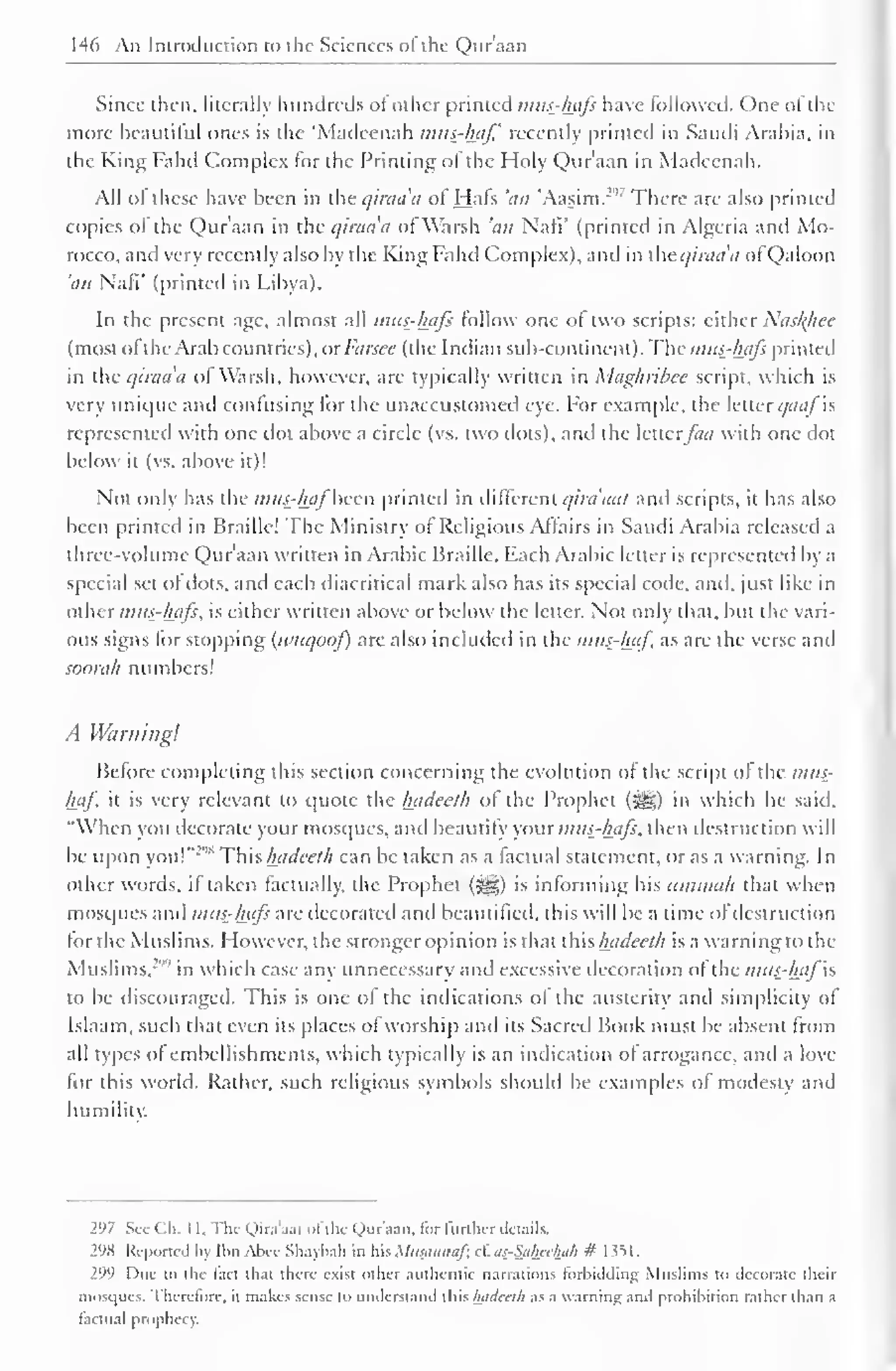 146 An Introduction to the Sciences of the Qur'aan 
Since then, literally hundreds of other printed mns-hafs have followed. One ofthe 
more beautiful ones is the 'Madeenah mits-haf recently printed in Saudi Arabia, in 
the King I'ahd Complex lor the Printing ot the Holy Qur'aan in Madeenah. 
All of these have been in the qiraa'a of Hats 'an 'Aasim."' There are also printed 
copies of the Qur'aan in the qiraa'a of Warsh 'an Naff (printed in Algeria and Mo-rocco, 
anil very recently also by the King Fa lid Complex), and in the qiraa'a ofQaloon 
'an Naff (printed in Libya). 
In the present age, almost all mtis-hafs follow one of two scripts: either Nasl{hec 
(most ofthe Arab countries), or Farscc (the I ndian sub-continent). The mtis-hafs printed 
in the qiraa'a of Warsh, however, are typically written in Maghrihcc script, which is 
very unique ami confusing for the unaccustomed eye. For example, the letter qaaf'xs 
represented with one dot above a circle (vs. two dots), and the letterfact with one dot 
below it (vs. above it)! 
Not only has the mas-haf'been printed in different qira'aal and scripts, it has also 
been printed in Braille! The Ministry of Religious .Affairs in Saudi Arabia released a 
three-volume Qur'aan written in Arabic Braille. Each Arabic letter is represented by a 
special set of dots, and each diacritical mark also has its special code, and, just like in 
other mtts-hafi, is either written above or below the letter. Not only that, but the vari-ous 
signs for stopping (ivuqoof) are also included in the mus-haf as are the verse and 
soorah numbers! 
A Warning! 
Before completing this section concerning the evolution of the script of the mus-haf. 
it is very relevant to quote the Inideeth of the Prophet (^) in which he said, 
"When you decorate your mosques, and beautify you r mtis-hafs, then destruction will 
be upon you!"2 "* Thh hadceth can be taken as a factual statement, or as a warning. In 
other words, if taken factually, the Prophet (^5) is informing his itmmah that when 
mosques and mtis-hafs are decorated anil beautified, this will be a time of destruction 
tor the Muslims. However, the stronger opinion is that this hadeeth is a warning to the 
Muslims,299 
in which case any unnecessary and excessive decoration of the mus-hafis 
to be discouraged. This is one of the indications of the austerity anil simplicity of 
Islaam, such that even its places ofworship anil its Sacred Book must be absent from 
all types of embellishments, which typically is an indication of arrogance, and a love 
for this world. Rather, such religious symbols should be examples of modesty and 
humility. 
297 Sec Ch. 1 1. The Qira'aat ofthe Qur'aan. for further details. 
298 Reported by IbnAbee Shaybah in his Musannafx cf. as-Saheelwh # 1351. 
299 Due to the tact that there exist other authentic narrations forbidding Muslims to decorate their 
mosques. Therefore, it makes sense to understand this Inideeth as a warning and prohibition rather than a 
factual prophecy. 
 