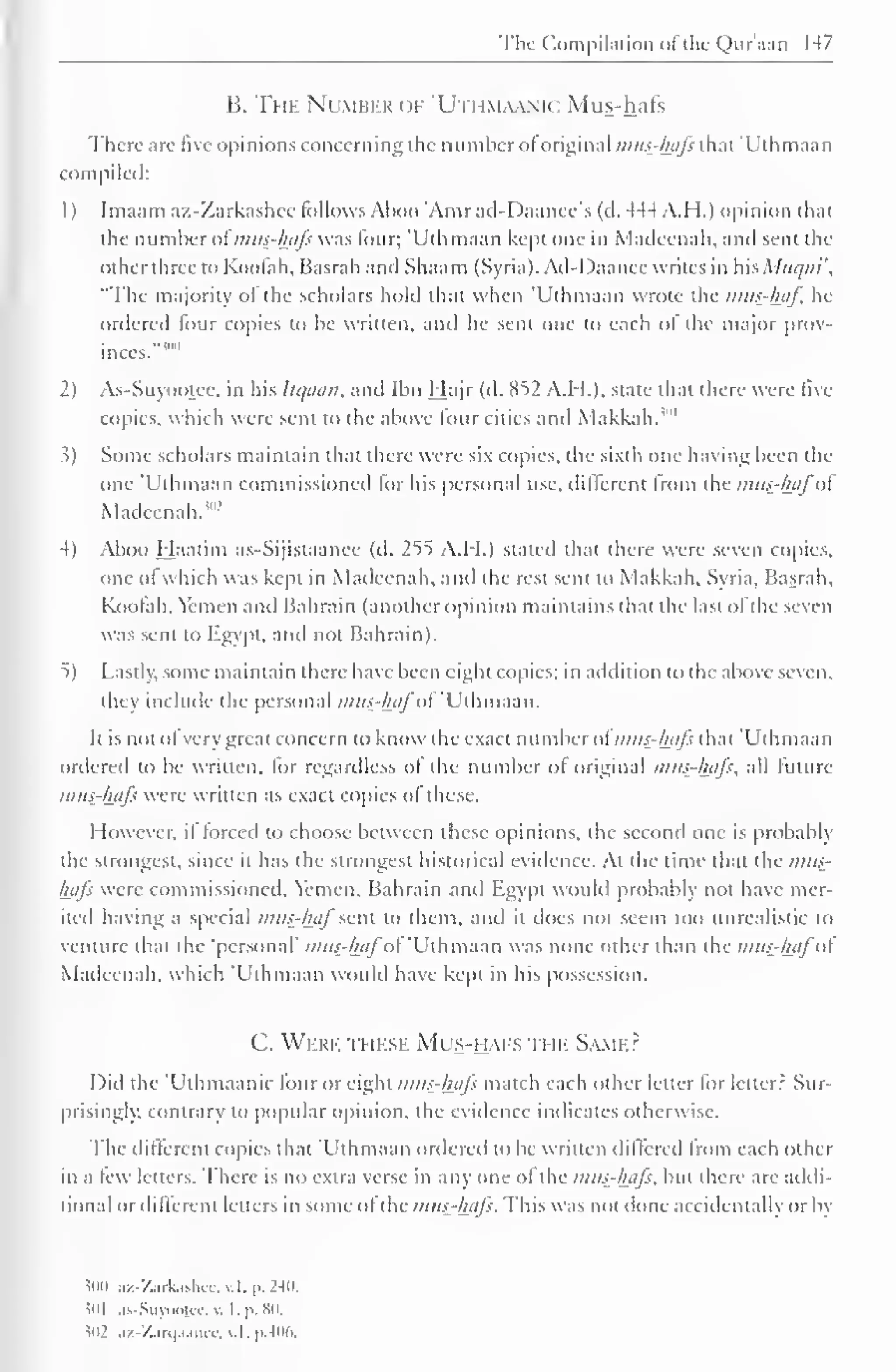 The Compilation of the Qur'aan 147 
B. The Number of 'Utiim.umc Mus-hafs 
There are five opinions concerning the number of original i/ius-hafs that 'Uthmaan 
compiled: 
1) Imaam az-Zarkashcc follows Aboo 'Amrad-Daancc's (d. 444 A. II.) opinion that 
the number ol mus-hafs was lour; 'Uthmaan kept one in Madeenah, and sent the 
Other three to Koolah, Basrah and Shaam (Syria). Ad-1 )aanee writes in WisMuqm', 
"The majority ol the scholars hold that when 'Uthmaan wrote the mus-haf In-ordered 
lour copies to be written, and he sent one to each of the major prov-inces.""" 
1 
2) As-Suyootce. in his Itc/aan, and Ibn Hajr (d. 852 A.M.). state that there were live 
copies, which were sent to the above four cities and Makkah. '" 
.?) Some scholars maintain that there were six copies, the sixth one having been the 
one 'Uthmaan commissioned lor his personal use, different from the mus-hafol 
Madeenah."1 -' 
4) Aboo Haatim as-Sijistaanee (d. 255 A.I I.) stated that there were seven copies, 
one ol which was kept in Madeenah, and the rest sent to Makkah, Syria. Basrah, 
Koolah, Yemen and Bahrain (another opinion maintains that the last ol the seven 
was sent to Egypt, and not Bahrain). 
5) Lastly, some maintain there have been eight copies; in addition to the above seven. 
thej include the personal mus-hafof'Uihmdan. 
It is not ol very great concern to know the exact number of mus-hafs that 'Uthmaan 
ordered to be written, lor regardless ol the number ol original mus-hafs, all future 
mus-hafs were written as exact copies of these. 
However, il forced to choose between these opinions, the second one is probably 
the strongest, since il has the strongest historical evidence. At the time that the mus-hafs 
were commissioned. Yemen, Bahrain and Egypt would probably not have mer-ited 
having a special mus-haj"sent to them, and il does not seem too unrealistic to 
venture that the 'personal' mus-hafot 'Uthmaan was none other than the mus?hafo 
Madeenah, which 'Uthmaan would have kept in his possession. 
C. Were these Mus-hafs ti m Same? 
Did the 'Ulhmaanic four or eight mus-hafs match each other letter for letter? Sur-prisingly, 
contrary to popular opinion, the evidence indicates otherwise. 
The different copies that Uthmaan ordered to be written differed from each other 
in a lew letters. There is no extra verse in any one of the mus-hafs, but there are addi-tional 
or different letters in some ofthe musthjtfs. This was not done accidentally or by 
50(1 az-Zarkashcc.v.l,p.240. 
501 as-Suyootee, . I. p. 80. 
i02 az-Zarqnance, v.l, p.406. 
 