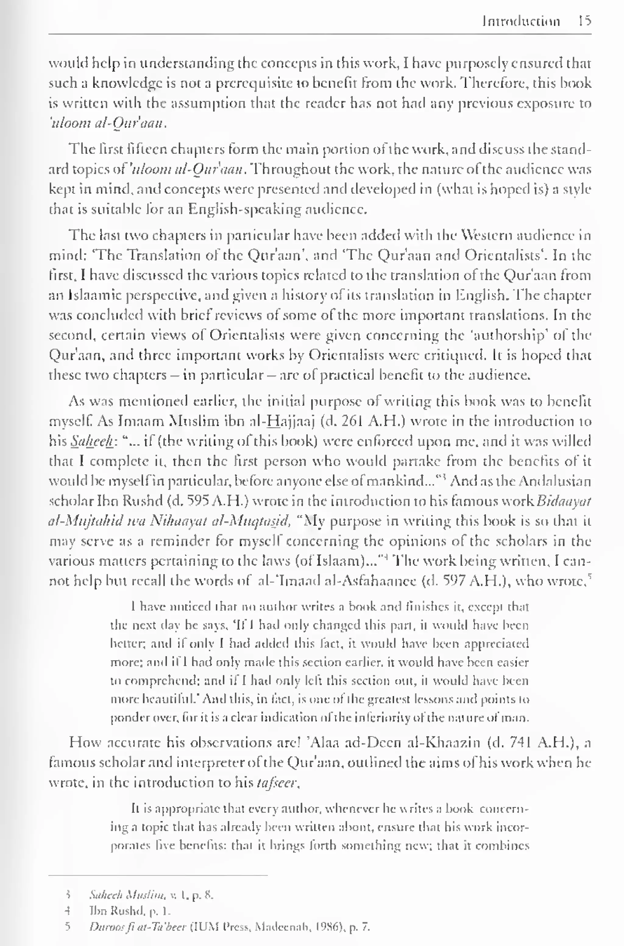 Introduction 
would help in understanding the concepts in this work, I have purposely ensured that 
such a knowledge is not a prerequisite to benefit from the work. Therefore, this hook 
is written with the assumption that the reader has not hail any previous exposure to 
'uluom al-Qur'aan. 
The first fifteen chapters form the main portion of the work, and discuss the stand-ard 
topics of 'uloom al-Qur'aan. Throughout the work, the nature ol the audience was 
kept in mind, and concepts were presented and developed in (what is hoped is) a style 
that is suitable for an English-speaking audience. 
The last two chapters in particular have been added with the Western audience in 
mind: 'The Translation of the Qur'aan", and 'The Qur'aan and Orientalists'. In the 
first, I have discussed the various topics related to the translation of the Qur'aan from 
an Islaamic perspective, and given a history of its translation in English. The chapter 
was concluded with brief reviews of some of the more important translations. In the 
second, certain views of Orientalists were given concerning the 'authorship' of the 
Qur'aan, anil three important works by Orientalists were critiqued. It is hoped that 
these two chapters - in particular - are of practical benefit to the audience. 
As was mentioned earlier, the initial purpose of writing this book was to benefit 
myself. As Imaam Muslim ibn al-Hajjaaj (d. 261 A.H.) wrote in the introduction to 
his Salicelr. "... if (the writing of this book) were enforced upon me, and it was willed 
that I complete it, then the first person who would partake from the benefits of it 
would be myself in particular, before anyone else ofmankind..." 1 And as the Andalusian 
scholar Ibn Rushil (d. 595 A.H.) wrote in the introduction to his famous work Bidaayat 
(il-Miijttihid tea Xiluuiytit al-Mucjiasid. "My purpose in writing this book is so that it 
may serve as a reminder for myself concerning the opinions of the scholars in the 
various matters pertaining to the laws (of Islaam)..."1 The work being written, I can-not 
help but recall the words of al-'Imaail al-Asfahaance (d. 597 A.H.), who wrote/ 
I have noticed that no author writes a book anil finishes ii, except that 
die next day he says. 'Il I had only changed this part, it would have been 
belter; anil if only I had added this fact, il would have been appreciated 
more; and if 1 had only made this section earlier, it would have been easier 
lo comprehend; and il I had only left t his section out, il would have been 
more beautiful.' And this, in fact, is one ofthe greatest lessons and points to 
ponder over, for it is a clear indication ofthe inferiority of the nature of man. 
How accurate his observations are! 'Alaa ad-Deen al-Khaazin (d. 741 A.H.), a 
famous scholar and interpreter ofthe Qur'aan, outlined the aims of his work when he 
wrote, in the introduction to his tafseer, 
It is appropriate that every author, whenever he writes a book concern-ing 
a topic that has already been written about, ensure that his work incor-porates 
live benefits: thai it brings lorlh something new; that it combines 
5 Saheeh Muslim, v. 1. p. 8. 
-I IbnKushd. p. 1. 
5 Dumosft at-Ta'beer (Il'M 1'ros. Mailccnah, 1986), p. 7. 
 