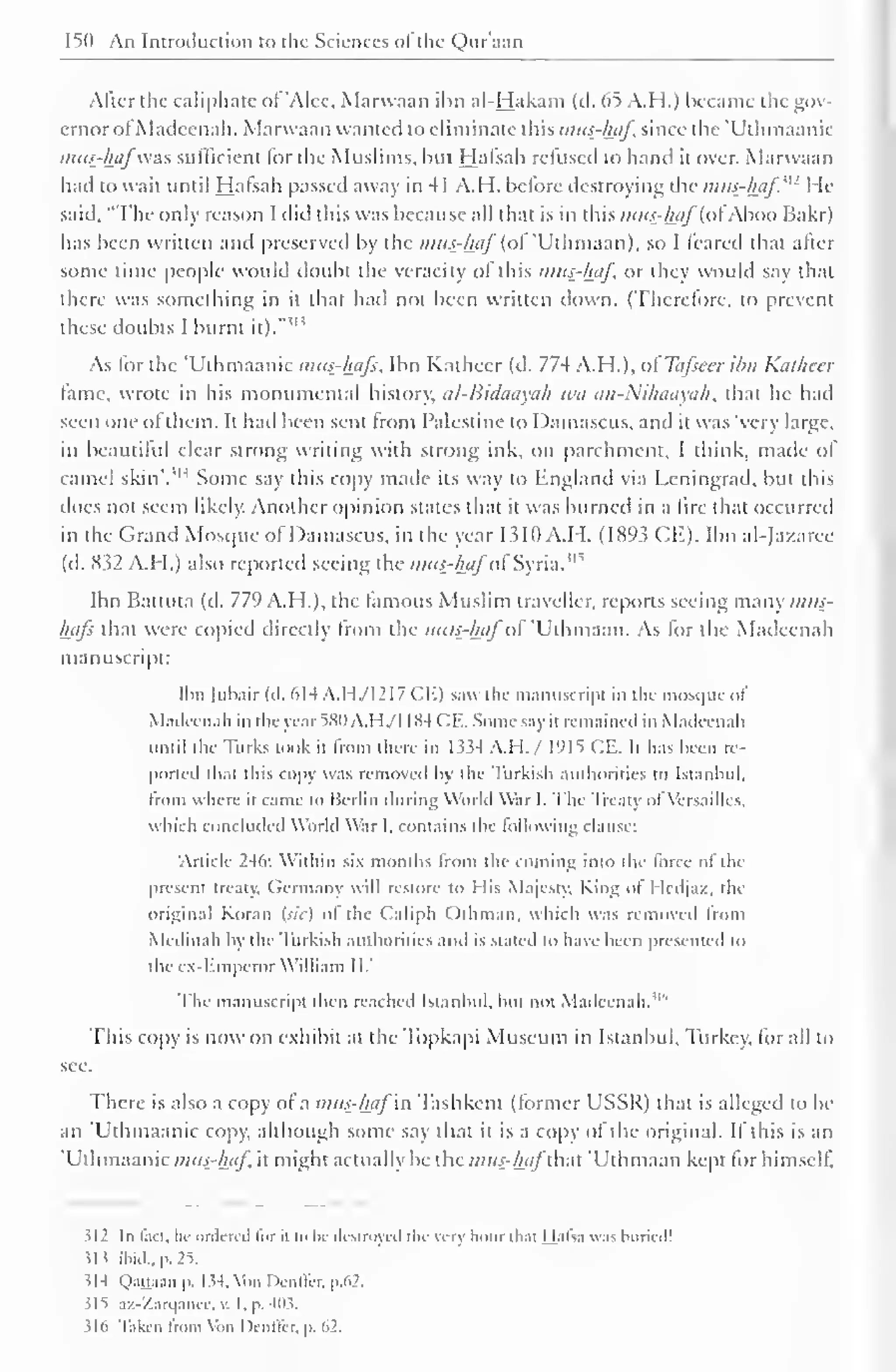 150 An Introduction to the Sciences of the Quraan 
Alter the caliphate of 'Alec, Marwaan ibn al-Hakam (tl. 65 A.H.) became the gov-ernor 
of Madeenah. Marwaan wanted to eliminate this mus-haf since the "Uthmaanic 
mus-hafwas sufficient for die Muslims, bin Halsah refused to hand it over. Marwaan 
had to wait until Hafsah passed away in 41 A.H. before destroying the mits-haf' [: He 
said, "The only reason I did this was because all that is in this mu£-iftf(ofAboo Bakr) 
has been written and preserved by the mus-haf (oi 'Ulhmaan), so I feared that alter 
some time people would doubt the veracity of this mus-haf, or they would say that 
there was something in it that had not been written down. (Therefore, to prevent 
these doubts I burnt il! 
it)." 
As for the "Uthmaanic mus-haf:, Ibn Katheer (d. 774 A.H.), ofTafseer ibn Katheer 
fame, wrote in his monumental history. al-Bidaayah it'ii an-Nihaayah, that he had 
seen one ol them. It had been sent from Palestine to Damascus, and it was "verv large, 
in beautiful clear strong writing with strong ink, on parchment. I think, made ol 
camel skin'. 
iH Some say this copy made its way to England via Leningrad, but this 
does not seem likely. Another opinion states that it was burned in a lire that occurred 
in the Grand Mosque ofDamascus, in the year 1.510 A.H. (1893 CE). Ibn al-Jazaree 
(d. K52 A.H.) also reported seeing the mus-hafof Syria."' 
Ibn Battuta (d. 779 A.H. ), the famous Muslim traveller, reports seeing many mus-hafs 
that were copied directly from the mui-hafof 'Uthmaan. As for the Madeenah 
manuscript: 
Ibn (ubair (d. 614 A.H./I217 CE) saw the manuscript in the mosque of 
Madeenah in the year 5X11 A.H/J 184 CE. Some say it remained in Madeenah 
until the Turks took it from there in 1 $34 A.l I. / 1915 CE. It has been re-ported 
that this copy was removed by the Turkish authorities to Istanbul, 
from where it came to Berlin during World War I. The Treaty ol Versailles, 
which concluded World War I, contains the following clause: 
Article 246: Within si months from the coming into the force of the 
present treaty, Germany will restore to I lis Ma)esty, King ol Hcdjaz, the 
original Koran (sic) ol the Caliph Othman. which was removed from 
Medinah by the Turkish authorities and is stated to have been presented to 
the ex-Emperor William II," 
The manuscript then reached Istanbul, but not Madeenah." 
This copy is now on exhibit at the Topkapi Museum in Istanbul, Turkey, for all to 
see. 
There is also a copy of a mus-haf in Tashkent (former USSR) that is alleged to be-an 
'Uthmaanic copy, although some say that it is a copy of the original. If this is an 
"Uthmaanic mus-haf it might actually be the mus-hafthat 'Uthmaan kept for himself. 
?I2 In feet, he ordered li>r h t < In- destroyed the very hour that Hafsa was buried! 
Hi ibid., p. 25. 
114 Qaaaao p. 1 54, Von Dcnffer, p.62. 
515 .iz-Xarq.nici-. v. I. p. 411s. 
316 Taken from Von Denffer, p. 62. 
 