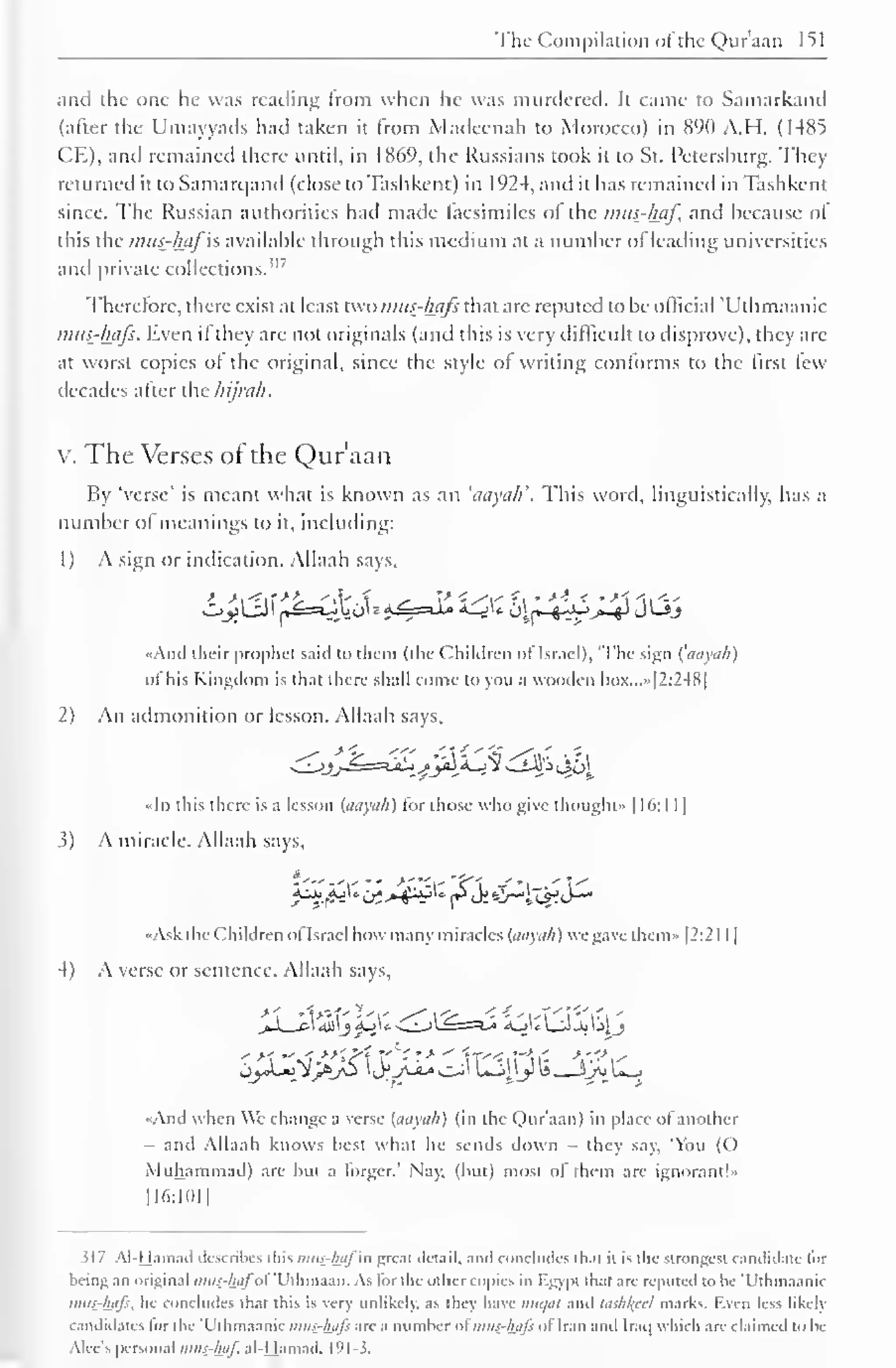 The Compilation of the Qur'aan 151 
and the one he was reading Irom when he was murdered. It came to Samarkand 
(after the Umayyads had taken it from Madeenah to Morocco) in 890 A.H. (14X5 
CE), and remained there until, in 1869, the Russians took it to St. Petersburg. They 
returned ittoSamarqand (close to Tashkent) in 1924, and it has remained in Tashkent 
since. The Russian authorities had made facsimiles ol the mus-haf, and because of 
this the mus-hafis available through this medium at a number of leading universities 
and private collections." 7 
Therefore, there exist at least two imis-lhifs that are reputed to be official Uthmaanic 
mus-hafs. Even if they are not originals (and this is very difficult to disprove), they are 
at worst copies of the original, since the style of writing conforms to the first few 
decades after the hijrah. 
x. The Verses or the Qur'aan 
By 'verse' is meant what is known as an 'aayali. This word, linguistically, has a 
number of meanings to it, including: 
1 
) 
A sign or indication. Allaah says, 
«And their prophet said to them (the Children ol Israel), "The sign (aayuh) 
ol his Kingdom is lli.it there shall come to you a wooden box.. .» [2:248] 
2) An admonition or lesson. Allaah says, 
«ln this there is a lesson (aayuh) for those who give thought" 1 16: 1 1 
1 
3) A miracle. Allaah says, 
•Ask the Children ol Israel how many miracles (aayuh) we gave them» [2:21 1 
1 
4) A verse or sentence. Allaah says, 
jXjiyt Jx)&+-^Zj ^-s*J« 2uVJLJjailj 
•And when We change a verse (aayuh) (in the Qur'aan) in place of another 
and Allaah knows best what he sends down - they say. 'You (O 
Muhammad) are but a forger.' Nay, (but) most of them are ignorant!" 
116:1011 
317 Al-Hamad describes this mus-httl in groat detail, and concludes thai il is the strongest candidate lor 
being an original mus-hafol Uihmaan. As lor the other copies in Kgypt lhal are reputed to be 'Uthmaanic 
mus-hafs. he concludes that this is very unlikely, as hey have mit/al and lashheel marks. Kvcn less likely 
candidates lor the Uthmaanic mus-hafi are a number ol mus-hafi ol Iran and Iraq which are claimed to be 
Alec's personal mus-haf. al-Hamad. 191-3. 
 