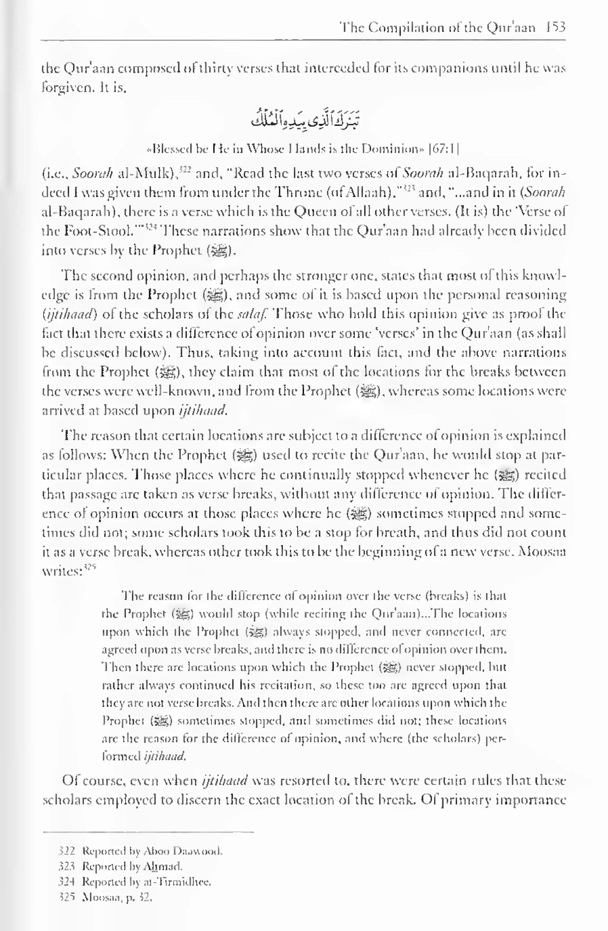 The Compilation ofthe Quraaa 153 
the Qur'aan composed ofthirty verses that interceded lor its companions until he was 
lorgiven. It is, 
•Messed Ik I le in Whose 1 lands is the Dominion" |67:1| 
(i.e., Soorah al-Mulk),"-' and, "Read the last two verses oiSoorah al-Baqarah, for in-deed 
I was given them from under the Throne (of Allaah)."''' and, "...and in it {Soorah 
al-Baqarah), there is a verse which is the Queen ol all other verses. (It is) the 'Verse ol 
the Foot-Stool." ' These narrations show that the Qur'aan hail already been divided 
into verses by the Prophet (5^5). 
The second opinion, and perhaps the stronger one. states that most ofthis knowl-edge 
is from the Prophet (l^g), and some ol it is based upon the personal reasoning 
{ijtihaad) of the scholars ofthe salaf. Those who hold this opinion give as proof the 
fact that there exists a difference of opinion over some 'verses' in the Qur'aan (as shall 
be discussed below). Thus, taking into account this fact, and the above narrations 
from the Prophet (3g), they claim that most of the locations for the breaks between 
the verses were well-known, and from the Prophet (^g), whereas some locations were 
arrived at based upon ijtihaad. 
The reason that certain locations are subject to a difference ol opinion is explained 
as follows: When the Prophet (5^5) used to recite the Qur'aan. he would stop at par-ticular 
places. Those places where he continually stopped whenever he (S^g) recited 
that passage are taken as verse breaks, without any difference of opinion. The diller-ence 
ol opinion occurs at those places where he («gz) sometimes stopped ami some-times 
did not; some scholars took this to be a stop for breath, and thus did not count 
it as a verse break, whereas other took this to be the beginning of a new verse. Moosaa 
writes:'-" 
The reason for the difference ol opinion over the verse (breaks) is that 
the Prophcl ($S) would stop (while reciting the Quraan)...The locations 
upon which the Prophet (5S) always stopped, anil never connected, arc 
agreed upon as verse breaks, and there is DO difference oi opinion over them. 
Then there are locations upon which the Prophet (-Sgl never stopped, but 
rather always continued his recitation, so these too arc agreed upon that 
they are not verse breaks. And then there are other locations upon which the 
Prophet (Sg) sometimes stopped, and sometimes did not: these locations 
are the reason lor the difference ol opinion, and where (the scholars) per-formed 
ijtihaad. 
Of course, even when ijtihaad was resorted to, there were certain rules that these 
scholars employed to discern the exact location ol the break. Ol primary importance 
522 Reported by Aboo I )aawood. 
523 Reported by Ahmad. 
52-1 Reported by at-Tirmidhee. 
52*5 Moosaa, p. 52. 
 