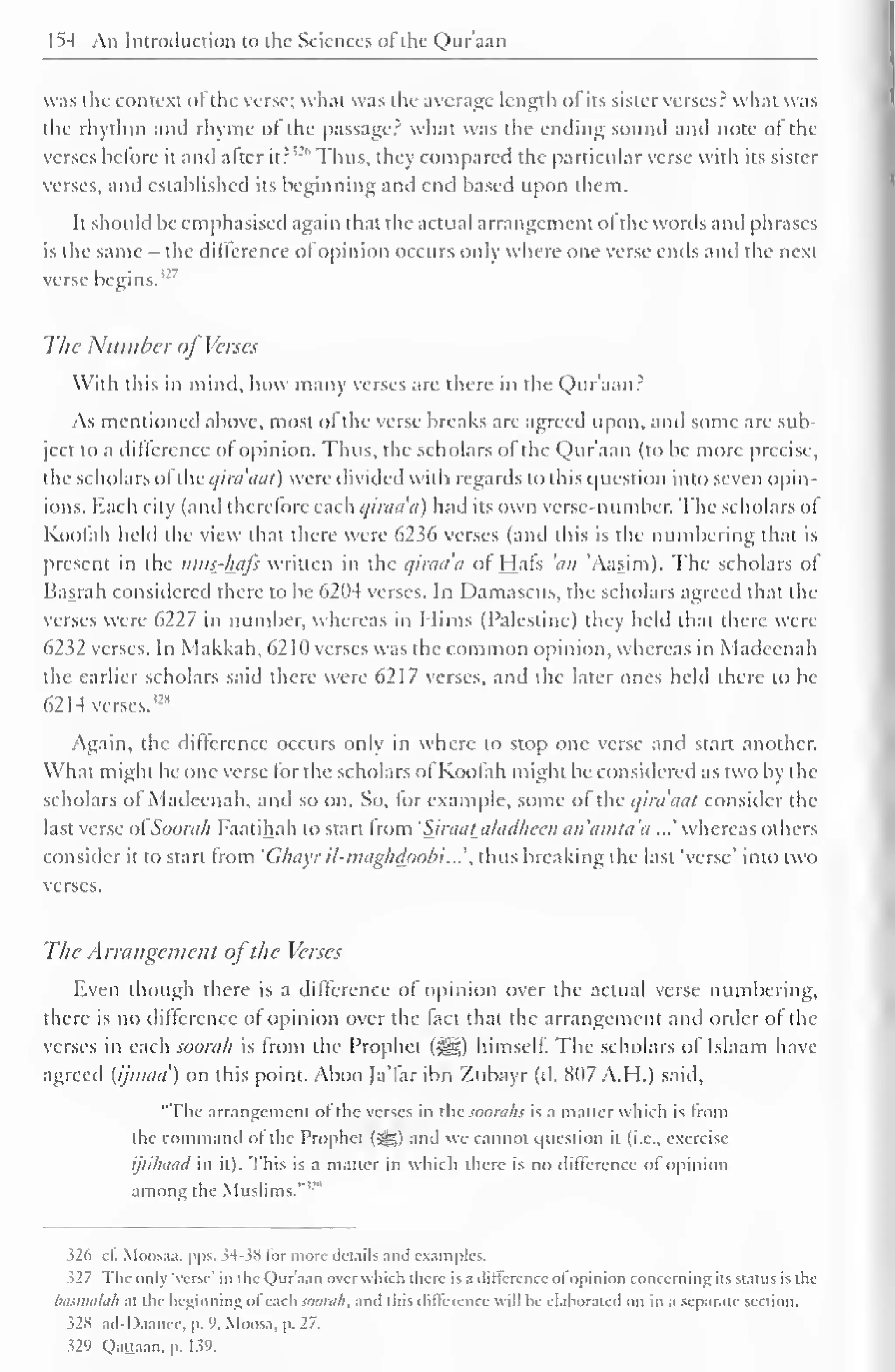 1^4 An Introduction to the Sciences ol the Qur'aan 
was the context ot the verse; what was the average length ol its sister verses? what was 
the rhythm and rhyme ol the passage? what was the ending sound ami note ol the 
verses bctore it and alter it? 
'-'" Thus, they compared the particular verse with its sister 
verses, and established its beginning and end based upon them. 
It should be emphasised again that the actual arrangement ol the words and phrases 
is the same - the difference ofopinion occurs only where one verse ends and the next 
verse 7 
begins.'-' 
The Number of Verses 
With this in mind, how many verses are there in the Qur'aan? 
As mentioned above, most ol the verse breaks are agreed upon, and some are sub-ject 
to a difference ol opinion. Thus, the scholars of the Qur'aan (to be more precise. 
the scholars ol'thi: c/inuicit) were divided with regards to this question into seven opin-ions. 
Each city (and therefore each qiraad) had its own verse-number. The scholars of 
Koofah held the view that there were 6236 verses (and this is the numbering that is 
present in the nitis_-l±afs written in the qiraa'a of Hafs 'an 'Aasim). The scholars of 
Basrah considered there to be 6204 verses. In Damascus, the scholars agreed that the 
verses were 6227 in number, whereas in Mims (Palestine) they held thai there were 
6232 verses. In Makkah, 62 HI verses was the common opinion, whereas in Madccnah 
the earlier scholars said there were 6217 verses, and the later ones held there to be 
62 14 verses. 
Again, the difference occurs only in where to stop one verse and start another. 
What might be one verse for the scholars of Koofah might be considered as two by the 
scholars ol Madeenah, and so on. So, lor example, some ol the qiruaat consider the 
last verse ofSoorah Faatihah to start from 'Sjraataladheen an'amta'a ...' whereas others 
consider it to start from 'Ghayr il-maghdoobi'...''. thus breaking die last 'verse' into two 
verses. 
The Arrangement ofthe Verses 
Even though there is a difference of opinion over the actual verse numbering, 
there is no difference of opinion over the fact that the arrangement and order ol the 
verses in each soon//? is from the Prophet ($J|) himself. The scholars of Islaam have 
agreed (ijnuni') on this point. Aboo Ja'far ibn Zubayr (d. 807 A.H.) said, 
"Flic arrangement ol the verses in thcsooraJis is a matter which is Imm 
the command ofthe Prophet (5gg) and we cannot question it (i.e.. exercise 
ijtihiiiid in ill. This is a mailer in which there is no difference of opinion 
among the Muslims.' 
326 c£ Moosaa, pps. 34-38 lor more details and examples. 
.527 The only 'verse' in the Quraan over which there is a difference ol opinion concerning its stains is the 
basmalah at the beginning of each soorati, and this difference will be elaborated on in a separate section. 
s2« ad-Daanec, p. 9, Moosa, p. 27. 
J29 Qaaaan, p. 1 59. 
 