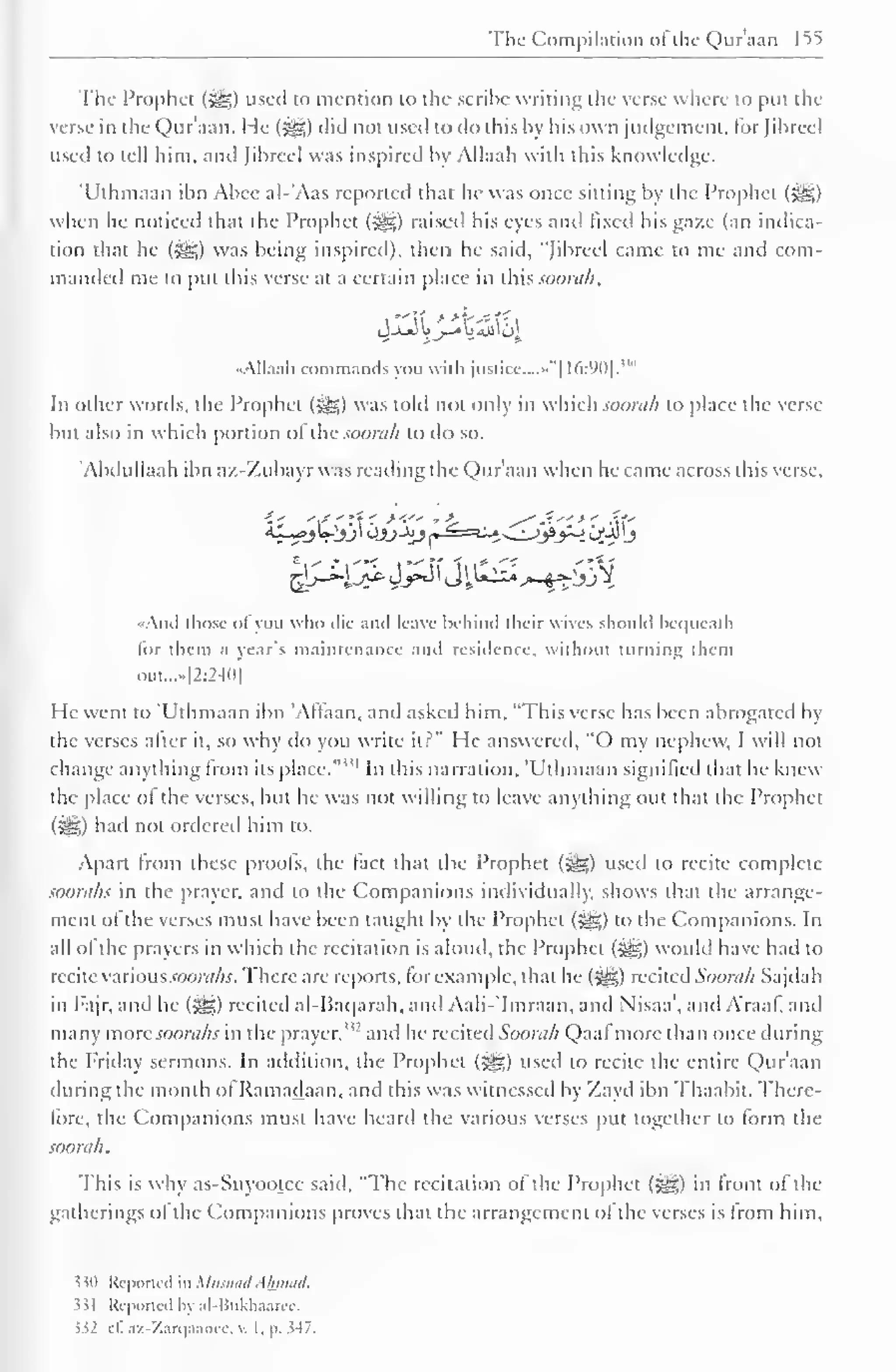 The Compilation o! the Quraan 155 
The Prophet (5®) used to mention to the scribe writing the verse where to put the 
verse in the Quraan. He ($gz) did not used to do this by his own judgement, for Jibreel 
used to tell him. and Jibreel was inspired by Allaah with this knowledge. 
'Uthmaan ibn Abee al-'Aas reported that lie was once sitting by the Prophet (gg) 
when he noticed that the Prophet (5§5) raised his eyes and fixed his gaze (an indica-tion 
that he (j^g) was being inspired), then he said, "Jibreel came to me and com-manded 
me to put this verse at a certain place in this.www//, 
•Allaah commands you with justice....""! 16:90]. 
In other words, the Prophet (5g) was told not only in which soorah to place the verse 
but also in which portion ol the soorah to do so. 
'Abdullaah ibn a/.-Zubayr was reading the Qur'aan when he came across this verse, 
•And those ofyou who die and leave behind their wives should bequeath 
lor them a year's maintenance and residence, without turning diem 
out...»l2:240] 
He went to "Uthmaan ibn 'Altaan, and asked him, "This verse has been abrogated by 
the verses after it, so why do you write it?" He answered, "O my nephew, I will not 
change anything from its place."" 1 In this narration, 'Uthmaan signified that he knew 
the place of the verses, but he was not willing to leave anything out that the Prophet 
(5^5) had not ordered him to. 
Apart from these proofs, the fact that the Prophet (|§§) used to recite complete 
soorahs in the prayer, and to the Companions individually, shows that the arrange-ment 
of the verses must have been taught by the Prophet (jge) to the Companions. In 
all ol the prayers in which the recitation is aloud, the Prophet ($yg) would have had to 
recite variousJOortfAj. There are reports, for example, that he (*yg) recited Soorah Sajdah 
in Fajr, and he (3^) rccitcil al-Baqarah, and Aali-'Imraan, and Nisaa', and Araaf, and 
many more soorahs in the prayer,"' and he recited Soorah Qaal more than once during 
the Friday sermons. In addition, the Prophet (5^5) used to recite the entire Qur'aan 
during the month ol Ramadaan, and this was witnessed by Zayd ibn Thaabit. There-fore, 
the Companions must have heard the various verses put together to form the 
soorah. 
This is why as-Suyootec said, "The recitation of the Prophet (^) in front of the 
gatherings ol the Companions proves that the arrangement ol the verses is Irom him. 
530 Reported in Musnad Ahmad. 
331 Repotted by al-Bukhaarec. 
$32 it. az-Zarqaancc, v. 1. 1>. 347. 
 