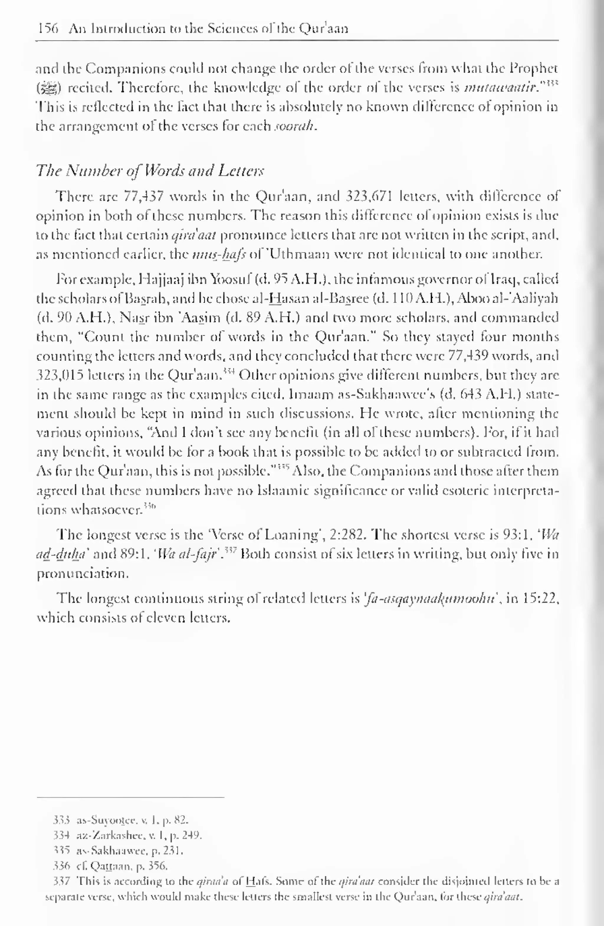 156 An Introduction to the Sciences ofthe Quraan 
and the Companions could not change the order of the verses from what the Prophet 
(SS>) recited. Therefore, the knowledge of the order of the verses is imttawaatir.'"' 
This is retlected in the fact that there is absolutely no known difference ot opinion in 
the arrangement of the verses tor each soorah. 
The Number of Words and Letters 
There are 77,437 words in the Qur'aan, and 323,671 letters, with difference of 
opinion in both ot these numbers. The reason this difference ol opinion exists is due 
to the fact that certain qira'aut pronounce letters that are not written in the script, and, 
as mentioned earlier, the mits-luifs ol 'Uthmaan were not identical to one another. 
For example, Hajjaaj ibn Yoosul (d. 95 A. H.), the in famous governor of Iraq, called 
the scholars ofBasrah, and he chose al-Hasan al-Basree (d. 1 10A.H.), Abooal-'Aaliyah 
(d. 90 A.H.), Nasr ibn 'Aasim (d. 89 A.H.) and two more scholars, and commanded 
them, "Count the number of words in the Qur'aan." So they stayed four months 
counting the letters and words, and they concluded that there were 77,439 words, and 
323,015 letters in the Qur'aan."4 Other opinions give different numbers, but they are 
in the same range as the examples cited. Imaam as-Sakhaawee's (d. 643 A.H.) state-ment 
should be kept in mind in such discussions. He wrote, after mentioning the 
various opinions, "And I don't see any benefit (in all of these numbers). For, if it hail 
any benefit, it would be tor a book that is possible to be added (o or subtracted Irom. 
As for the Qur'aan, this is not possible.""' Also, the Companions and those after them 
agreed that these numbers have no Islaamic significance or valid esoteric interpreta-tions 
whatsoever."" 
The longest verse is the 'Verse of Loaning", 2:282. The shortest verse is 93:1, 
l 
lVa 
ad-duha and 89: 1 . 'Wa al-fajr'.m Both consist of six letters in writing, but only five in 
pronunciation. 
The longest continuous string of related letters is 'fa-asqaynaafamooku, in 15:22, 
which consists of eleven letters. 
$33 as-Suyoojcc, v. I. p. 82. 
334 ax-'/arkashec. v. I, p. 249. 
$35 as-Sakhaawce,p.231. 
$36 cf. Qattaan, p. 356. 
337 This is according to tin- qirna'a of Hats. Some of the c/ini'mil consider llic disjointed letters to be a 
separate verse, which would make these letters the smallest verse in the Qur'aan, lor these qiraaat. 
 