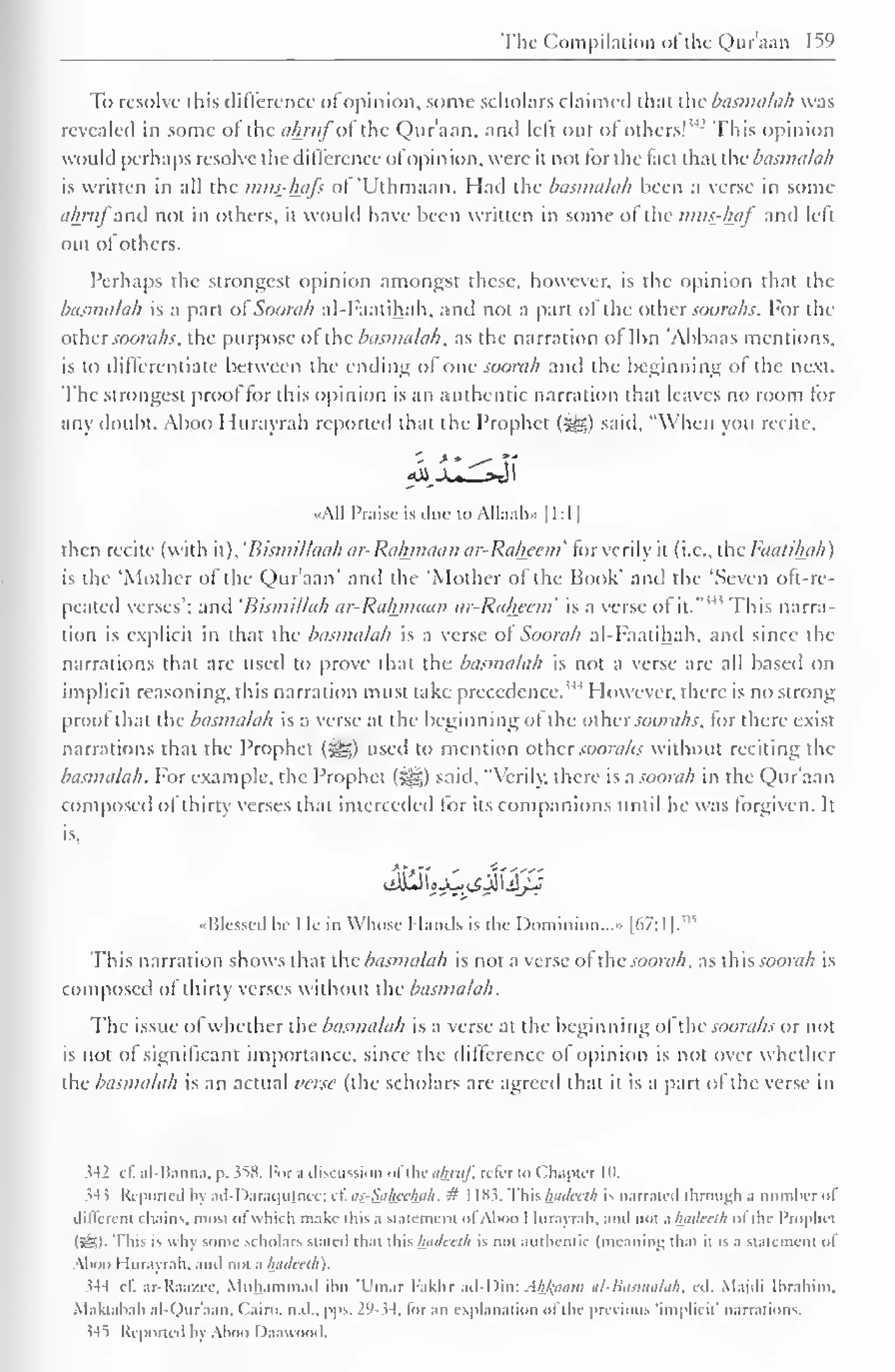 The Compilation ofthe Qur'aan 159 
To resolve this difference ofopinion, some scholars claimed thai the basmalah was 
revealed in some ol the ahmfoi the Qur'aan, and left out of others! 
342 This opinion 
would perhaps resolve the difference ofOpinion, were it not for the fact that the basmalah 
is written in all the mus-hafs of 'Uthmaan. Had the basmalah been a verse in some 
ahmj anil not in others, it would have been written in some of the imts-haf anil left 
out ol others. 
Perhaps the strongest opinion amongst these, however, is the opinion that the 
basmalah is a part of Soorah al-Faatihah, and not a part ol the other soorahs. For the 
other soorahs. the purpose ol the-basmalah, as the narration of Ibn 'Abbaas mentions, 
is to differentiate between the ending of one soorah and the beginning of the next. 
The strongest prool tor this opinion is an authentic narration that leaves no room for 
any doubt. Aboo Hurayrah reported that the Prophet (^g) said, "When you recite, 
«A1I l'niisc is due to Allaah» 1 1 : 1 
1 
then recite (with it), 'Bismillaah ar-Rahmaan ar-Raheem' tor verily it (i.e., the Faatihah) 
is the 'Mother of the Qur'aan' anil the "Mother of the Book' and the 'Seven oft-re-peated 
verses'; anil 'Bismi/lah ar-Rahmaan ar-Raheem' is a verse ol it. 
' This narra-tion 
is explicit in that the basmalah is a verse of Soorah al-Faatihah. and since the 
narrations that are used to prove that the basmalah is not a verse are all based on 
implicit reasoning, this narration must take precedence.'" However, there is no strong 
proof that the basmalah is a verse at the beginning ol the othersoorahs, for there exist 
narrations that the Prophet («yg) used to mention other soorahs without reciting the 
basmalah. For example, the Prophet (S^g) said, "Verily, there is a soorah in the Qur'aan 
composed of thirty verses that interceded for its companions until he was forgiven. It 
is, 
Blessed be He in Whose Hands is the Dominion..." [67:1 |,w 
This narration shows that the basmalah is not a verse of the soorah, as this soorah is 
composed ol thirty verses without the basmalah. 
The issue ol whether the basmalah is a verse at the beginning ol the soorahs or not 
is not of significant importance, since the difference ol opinion is not over whether 
the basmalah is an actual verse (the scholars are agreed that it is a part of the verse in 
J42 cl. al-Banna, p. 358. For .1 discussion ol thcahruf, refer 10 Chapter in. 
^4 5 Reported by ad-Daraqujncc; c£ as-Sahcetyi/i, # 1183. This hadceth is narrated through a number of 
different chains, most ol which make tins a statement ol Aboo I lurayrah, and inn a Iwdecih ol the Prophet 
(5&<)- This is why some scholars staled thai this hadeeth is not authentic (meaning thai n is .1 statement ol 
Aboo Hurayrah. anil not a l±adceth). 
$44 cl. ar-Kaazic. Muhammad inn 'L'niar Fakhr ad-Din: Ahl<aom al-Basmalah, ed. Majdi Ibrahim, 
Maktahah al-Qur'aan, Cairo, n.d.. pps. 29-34, for an explanation ol the previous implicit' narrations. 
345 Reported by Aboo Daawood. 
 