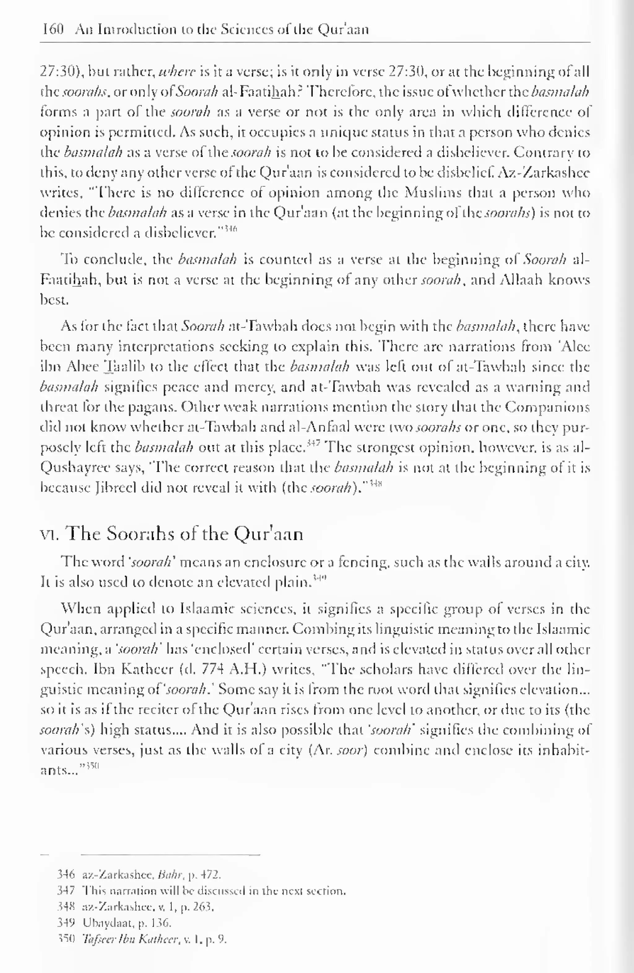 160 An Introduction to the Sciences ofthe Qur'aan 
27:30), but rather, where is it a verse; is it only in verse 27:30, or at the beginning of all 
thesoorahs, or only ofSoorah al-Faatihah.: Therefore, the issue ofwhether the basmalah 
forms a part of the soorah as a verse or not is the only area in which difference of 
opinion is permitted. As such, it occupies a unique status in that a person who denies 
the basmalah as a verse otlhe soorah is not to be considered a disbeliever. Contrary to 
this, to deny any other verse of the Qur'aan is considered to be disbelief. Az-Zarkashee 
writes, "There is no difference of opinion among the Muslims that a person who 
denies the basmalah as a verse in the Qur'aan (at the beginning ofthesoorahs) is not to 
be considered a disbeliever." 1'"' 
To conclude, the basmalah is counted as a verse at the beginning of Soorah al- 
Faatihah, but is not a verse at the beginning of any other soorah, and Allaah knows 
best. 
As for the fact that Soorah at-Tawbah does not begin with the basmalah, there have 
been many interpretations seeking to explain this. There arc narrations from 'Alec 
ibn Abee Taalib to the effect that the basmalah was left out of at-Tawbah since the 
basmalah signifies peace and mercy, and at-Tawbah was revealed as a warning and 
threat lor the pagans. Other weak narrations mention the story that the Companions 
cliil not know whether at-Tawbah and al-Anfaal were two soorahs or one, so they pur-posely 
left the basmalah out at this place.'4 
' The strongest opinion, however, is as al- 
Qushayree says, 'The correct reason that the basmalah is not at the beginning of it is 
because Jibreel did not reveal it with (the soorah)."'*" 
VI. The Soorahs of the Qur'aan 
The word 'soorah' means an enclosure or a fencing, such as the walls around a city. 
It is also used to denote an elevated plain."1 " 
When applied to Islaamic sciences, it signifies a specific group of verses in the 
Qur'aan, arranged in a specific manner. Combing its linguistic meaning to the Islaamic 
meaning, a 'soorah' has 'enclosed' certain verses, and is elevated in status over all other 
speech. Ibn Katheer (d. 774 A.H.) writes, "The scholars have differed over the lin-guistic 
meaning oi'soorah.' Some say it is from the root word that signifies elevation... 
so it is as if the reciter of the Qur'aan rises from one level to another, or due to its (the 
soorah's) high status.... And it is also possible that 'soorah' signifies the combining of 
various verses, just as the walls of a city (Ar. soar) combine and enclose its inhabit-ants...""" 
346 az-Zarkashee, Bahr, p. 472. 
3-17 This narration will lie discussed in the next section. 
34H az-Zarkashee. v. 1, p. 26.3. 
349 Ubaydaat, p. 136. 
350 Tafsealbn Katheer, v. I. p. 9. 
 