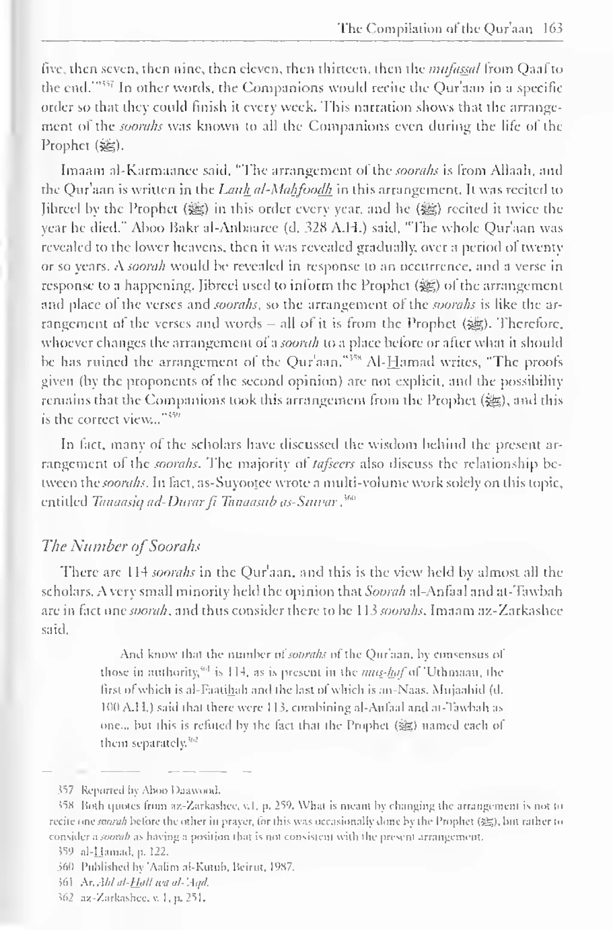 The Compilation ot the Quraan 163 
five, then seven, then nine, then eleven, then thirteen, then the iniifassa/ from Qaal to 
the end.'" "" In oilier words, the Companions would reeite the Qur'aan in a specific 
order so that they could finish it every week. This narration shows that the arrange-ment 
of the soorahs was known to all the Companions even during the life of the 
Prophet (££>. 
Imaam al-Karmaanee said, "The arrangement ol the soorahs is Irom Allaah, and 
the Qur'aan is written in the Lauh al-Mahfoodh in this arrangement. It was recited to 
(ihreel by the Prophet (jyg) in this order every year, and he (gg) recited it twice the 
year he died." Aboo Bakr al-Anhaaree (d. 328 A.H.) said, "The whole Qur'aan was 
revealed to the lower heavens, then it was revealed gradually, over a period ol twenty 
or so years. A soorah would be revealed in response to an occurrence, anil a verse in 
response to a happening. Jibreel used to inform the Prophet (-^) ol the arrangement 
and place ol the verses and soorahs, so the arrangement ol the soorahs is like the ar-rangement 
of the verses and words - all ol it is from the Prophet (^g). Therefore, 
whoever changes the arrangement ol a soorah to a place before or after what it should 
be has ruined the arrangement of the Qur'aan."™ Al-Hamad writes, "The proofs 
given (by the proponents ot the second opinion) are not explicit, and the possibility 
remains that the Companions look this arrangement from the Prophet ($£,), and this 
is the correct view..."' 
In fact, many of the scholars have discussed the wisdom behind the present ar-rangement 
of the soorahs. The majority of lafsccrs also discuss the relationship be-tween 
thesoorahs. In fact, as-Suyootee wrote a multi-volume work solely on this topic. 
entitled Tanaasiq ad-Dnrarjl Tanaasub as-Suwar ."" 
The Number ofSoorahs 
There arc 1 14 soorahs in the Qur'aan. and this is the view held by almost all the 
scholars. A very small minority held the opinion that Soorah al-Anfaal and at-Tawbah 
are in fact one soorah. and thus consider there to be 1 13 soorahs. Imaam az-Zaxkashee 
said. 
Ami know that the Dumber ofsoorahs of the Qur'aan, by consensus of 
those in authority,"' 1 
is I 14. as is present in ihe mus-hafoi 'Uthmaan, the 
lirst of which is al-Faalihah ami the lasi ol which is an-Naas. Mujaahid (il. 
lull A.I I.) saiil thai there were 1 1 $. combining al-Anfaal ami al-Tawbah as 
one... but this is refuted In the fad that the Prophel (-S;) named each of 
them separately. 
$57 Reported by Aboo Daawood. 
$58 Hold quotes Irom az-Zarkashce. v.l, p. 259. Whal is imam In changing the arrangement is not to 
recite onesoorah before die other in prayer, lor this was occasionally done hy the Prophet (5£l. but rather to 
consider .i soorah .is having .i position that is not consistent with the present arrangement. 
$59 al-Hamad, p. 122. 
$60 Published by 'Aalim al-Kutub, Beirut, 1987. 
$61 hx.Ahlal-ti.aU an al-'Aqd. 
$62 az-Zarkashce, v. I, p. 251. 
 