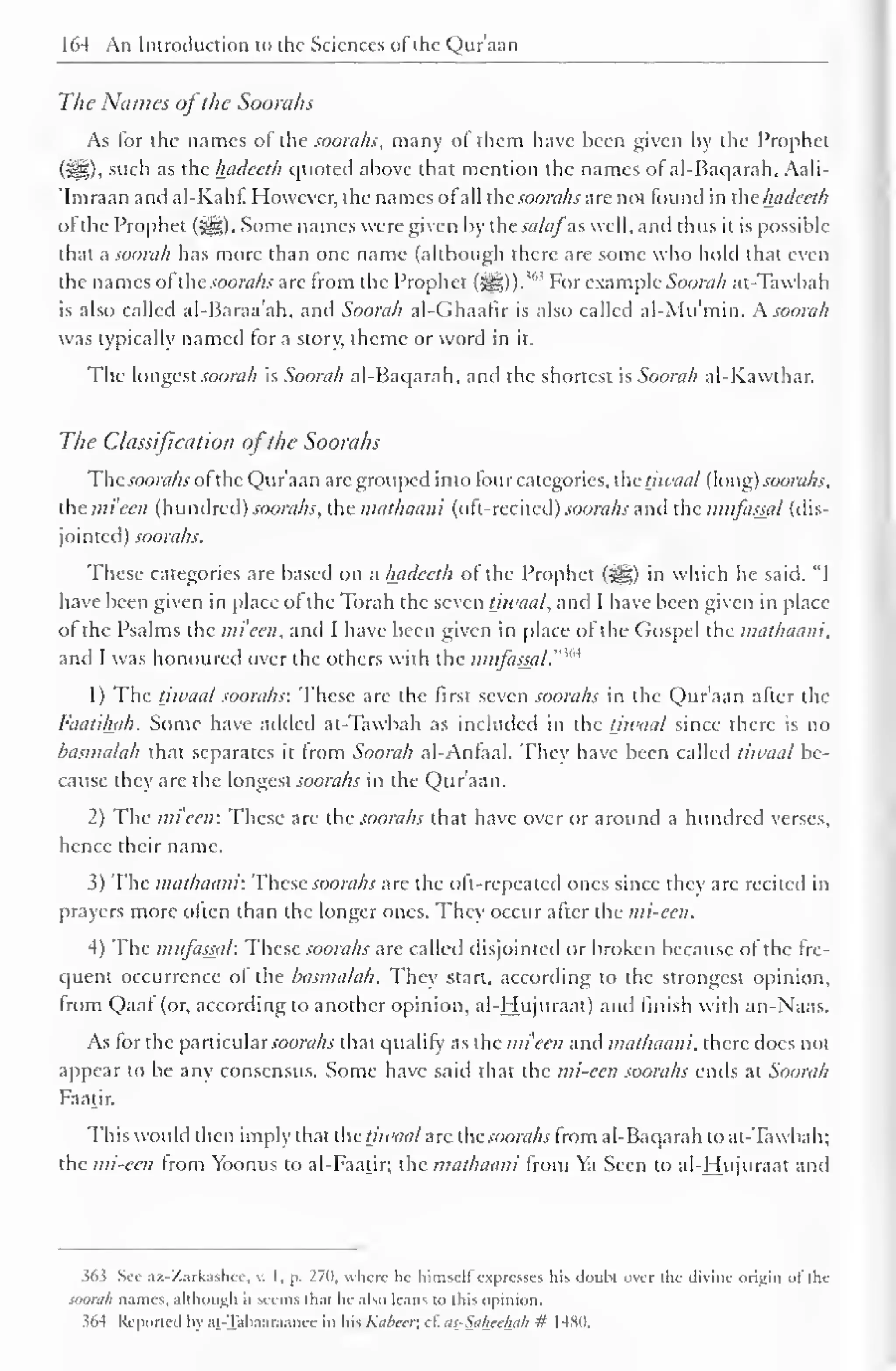 164 An Introduction to the Sciences of the Qur'aan 
The Names ofthe Soorahs 
As lor the names of the soorahs, many of them have been given by the Prophet 
(HI), such as the hadeeth quoted above that mention the names of al-Baqarah, Aali- 
Imraan and al-Kahf. However, the names of all the soorahs are not found in thehadeeth 
of the Prophet (jig). Some names were given by the sa/afas well, and thus it is possible 
that a soorah has more than one name (although there are some who hold that even 
the names of"the soorahs arc from the Prophet 363 (JH)). 
For example Soorah at-Tawbah 
is also called al-Baraa'ah, and Soorah al-Ghaafir is also called al-Mu'min. A. soorah 
was typically named tor a story, theme or word in it. 
The longest soorah is Soorah al-Baqarah, and the shortest is Soorah al-K.awtb.ar. 
The Classification ofthe Soorahs 
Thesoorahs of the Qur'aan arc grouped into four categories, the tjwaal (long) soorahs, 
the mi'ecn (hundred) soorahs, the mathaani (oft-recited) soorahs and the miifassal (dis-jointed) 
soorahs. 
These categories are based on a hadeeth of the Prophet (j||) in which he said, "I 
have been given in place of the Torah the seven tjwaal, and I have been given in place 
of the Psalms the mieen, and I have been given in place of the Gospel the mathaani, 
and I was honoured over the others with the ,M 
mitfasjal.'" 
1) The tjwaal soorahs: These are the first seven soorahs in the Qur'aan after the 
Faatihah. Some have added at-Tawbah as included in the tjwaal since there is no 
basmalah that separates it from Soorah al-Anfaal. They have been called tiwaal be-cause 
they are the longest soorahs in the Qur'aan. 
2) The mieeti: These are the soorahs that have over or around a hundred verses, 
hence their name. 
3) The mathaani: These soorahs are the oft-repeated ones since they are recited in 
prayers more often than the longer ones. They occur after the mi-cen. 
4) The miifassal: These soorahs arc called disjointed or broken because of the fre-quent 
occurrence of the basmalah. They start, according to the strongest opinion, 
from Qaaf (or, according to another opinion, al-Hujuraat) and finish with an-Naas. 
As for the particular soorahs that qualify as the mieen and mathaani. there docs not 
appear to be any consensus. Some have said that the mi-een soorahs ends at Soorah 
Faatir. 
This would then imply that the tjwaal arc the soorahs from al-Baqarah to at-Tawbah; 
the mi-een from Yoonus to al-Faatir; the mathaani from Ya Seen to al-Hujuraat and 
363 Sec az-Zarkashcc, v. I, p. 270, where lie himself expresses his doubt over the divine origin of die 
soorah names, although it seems dial he also leans to this opinion. 
i64 Reported In at -Taliaaraanee in his Kabccr, cl. us_-Saheehah # 148(1. 
 