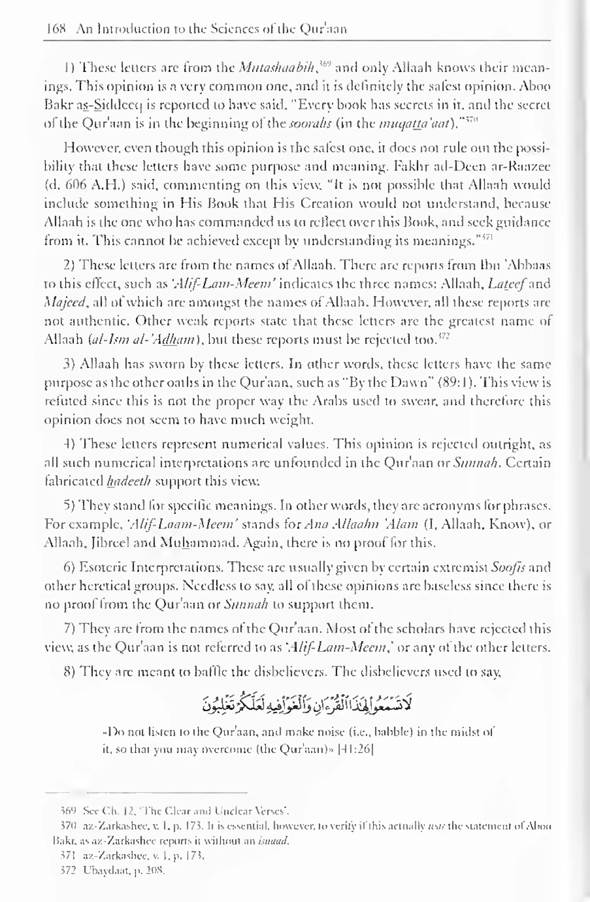 16S An Introduction to the Sciences ol the Qur'aan 
1 
) 
These letters are from the Miilaslnnibili,"" ami only Allaah knows their mean-ings. 
This opinion is a very common one, and it is definitely the safest opinion. Ahoo 
Bakr as-Siddecc| is reported to have said, "Every hook has secrets in it, anil the secret 
of the Qur'aan is in the heginning of the soorahs (in the muqatm'aat)."w 
However, even though this opinion is the safest one, it does not rule out the possi-bility 
that these letters have some purpose and meaning. I'akhr ad-Deen ar-Raazee 
(tl. 606 A.H.) saiil, commenting on this view, "It is not possible that Allaah would 
include something in His Book that His Creation would not understand, because 
Allaah is the one who has commanded us 10 relied over this Book, and seek guidance 
from it. This cannot be achieved except by understanding its meanings.'"' 
2) These letters are from the names of Allaah. There are reports from Ibn 'Abbaas 
to this effect, such as 'A/if-Lum-Mecni' indicates the three names: Allaah. Lateefand 
Majeed, all of which are amongst the names of Allaah. However, all these reports are 
not authentic. Other weak reports state that these letters are the greatest name of 
Allaah '' 
(al-Ism al-Adkam), but these reports must be rejected 1 too. 
3) Allaah has sworn by these letters. In other words, these letters have the same 
purpose as the other oaths in the Qur'aan, such as "By the Dawn" (89: 1 ). This view is 
refuted since this is not the proper way the Arabs used to swear, anil therefore this 
opinion does not seem to have much weight. 
4) These letters represent numerical values. "This opinion is rejected outright, as 
all such numerical interpretations arc unfounded in the Qur'aan OtSunnah. Certain 
fabricated Inuleeth support this view. 
5) They stand for specific meanings. In other words, they are acronyms for phrases. 
For example, 'Alif-Lcmm-Mecm' stands fox Ana Alhuihu 'Alum (I, Allaah. Know), or 
Allaah. (ibreel and Muhammad. Again, there is no proof for this. 
6) Esoteric Interpretations. These are usually given by certain extremist Soofis and 
other heretical groups. Needless to say, all of these opinions are baseless since there is 
no proof from the Qur'aan or Sunnah to support them. 
7) They are from the names of the Qur'aan. Most of the scholars have rejected this 
view, as the Qur'aan is not referred to as 'Alif-Lum-Mccm, or any ol the other letters. 
8) They arc meant to baffle the disbelievers. The disbelievers used to say, 
I )o not listen to the Qur'aan, anil make noise (i.e., babble) in the midst of 
it. so that you may overcome (the Qur'aan)™ |4I:26| 
$69 See ( :!.. 1 2, The Clear and Unclear Verses'. 
$70 az-Zarkashec, v. I. p. 17?. It is essential, however, to verity il this actually was tin- statement ol Aboo 
liakr. .is az-Zarkashec reports il without an isnaad. 
i/l az-Zarkashce, . 1. p. 17$. 
572 Ubayiiaat, p. 208. 
 