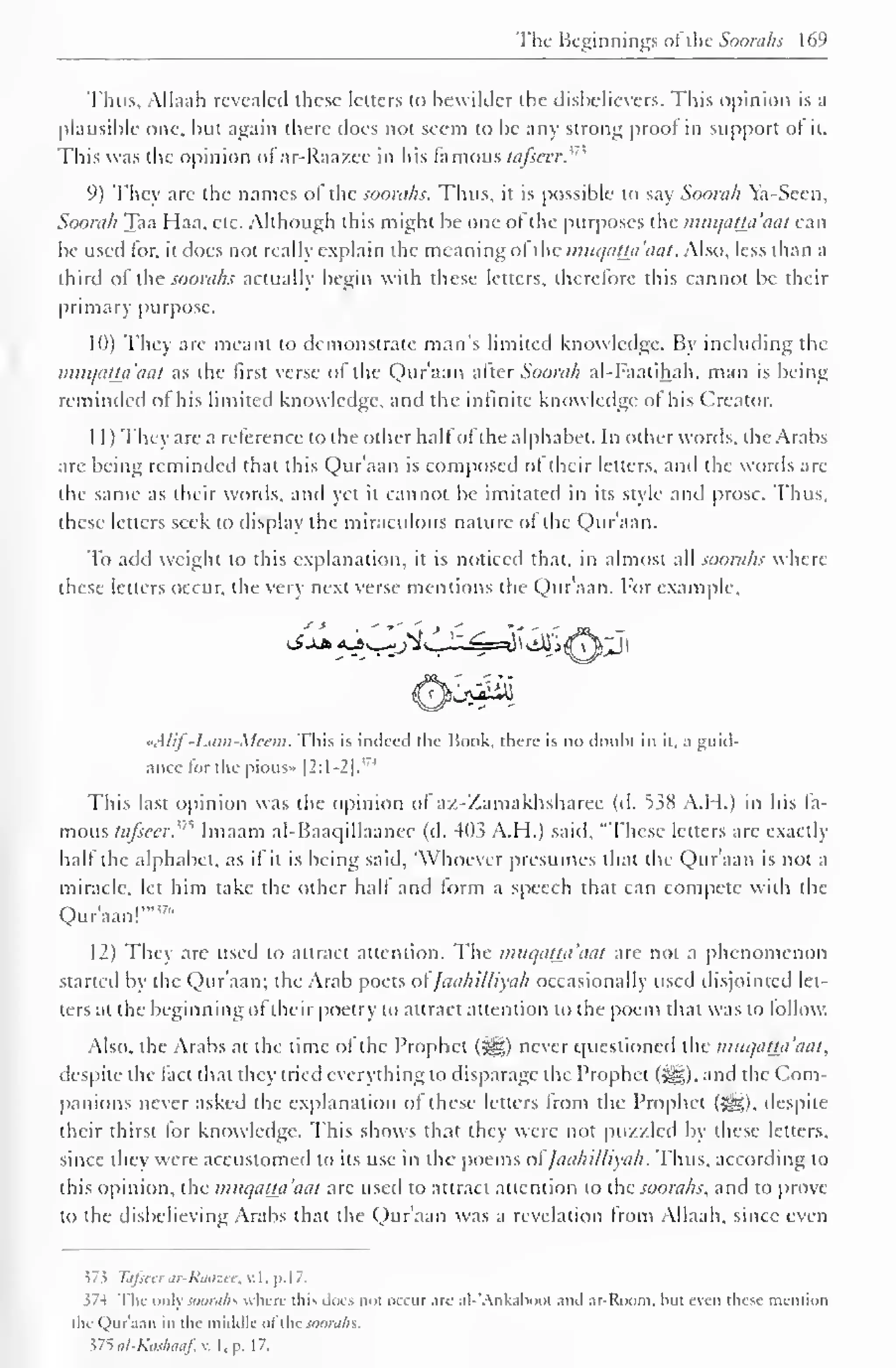The Beginnings of the Soorahs 169 
Thus, Alhiah revealed these letters to bewilder the disbelievers. This opinion is a 
plausible one, but again there does not seem to be any strong proof in support of it. 
This was the opinion of ar-Raazee in his famous fa/seer.'' 
9) They arc the names of the soorahs. Thus, it is possible to say Soorah Ya-Scen, 
Soorah Taa Haa, etc. Although this might be one of the purposes the muqatta'aat can 
be used lor. it does not really explain the meaning of the muqatta'aat. Also, less than a 
third of the soorahs actually begin with these letters, therefore this cannot be their 
primary purpose. 
10) They are meant to demonstrate man's limited knowledge. By including the 
miiqaUa'aat as the first verse of the Qur'aan after Soorah al-Faatihah, man is being 
reminded of his limited know ledge, and the infinite knowledge of his Creator. 
1 1 ) They are a reference to the other halfof the alphabet. In other words, the Arabs 
arc being reminded that this Qur'aan is composed of their letters, and the words are 
the same as their words, and yet it cannot be imitated in its style and prose. Thus, 
these letters seek to display the miraculous nature ol the Qur'aan. 
To add weight to this explanation, it is noticed that, in almost all soorahs where 
these letters occur, the very next verse mentions the Qur'aan. For example, 
Kjtdii 
«AIif -Liim-Mcem. This is indeed the Hook, there is no doubt in it. a guid-ance 
for the pious* |2:1-2|."' 
This last opinion was the opinion of az-Zamakhsharee (d. 538 A.H.) in his fa-mous 
tafseer.'"^ Imaam al-Baaqillaancc (d. 403 A.H.) said, "These letters are exactly 
half the alphabet, as if it is being said, 'Whoever presumes that the Qur'aan is not a 
miracle, let him take the other half and form a speech that can compete with the 
Qur'aan!""7" 
12) They are used to attract attention. The muqatta'aat are not a phenomenon 
started b the Qur'aan; the Arab poets <>l Jaahilliyah occasional 1 used disjointed In-ters 
at the beginning of their poetry to attract attention to the poem that was to follow. 
Also, the Arabs at the time of the Prophet (Sg) never questioned the muqat±a'aat, 
despite the fact that they tried everything to disparage the Prophet (5^). and the Com-panions 
never asked the explanation of these letters from the Prophet (^g), despite 
their thirst for knowledge. This shows that they were not puzzled by these letters, 
since they were accustomed to its use in the poems ofJaahilliyah. Thus, according to 
this opinion, the muqatta'aat are used to attract attention to the soorahs, and to prove 
to the disbelieving Arabs that the Qur'aan was a revelation from Allaah, since even 
J 7 5 Tafieer ar-Raazee, v. 1 . p. 1 7. 
374 The only SOOraJlS where this docs not occur are al-'Ankabool and ar-Room. hut even these mention 
tin (lur'.ian in the middle ol the jw;n;/;s. 
375 al-Kashaaf, v. I . p. 1 7. 
 