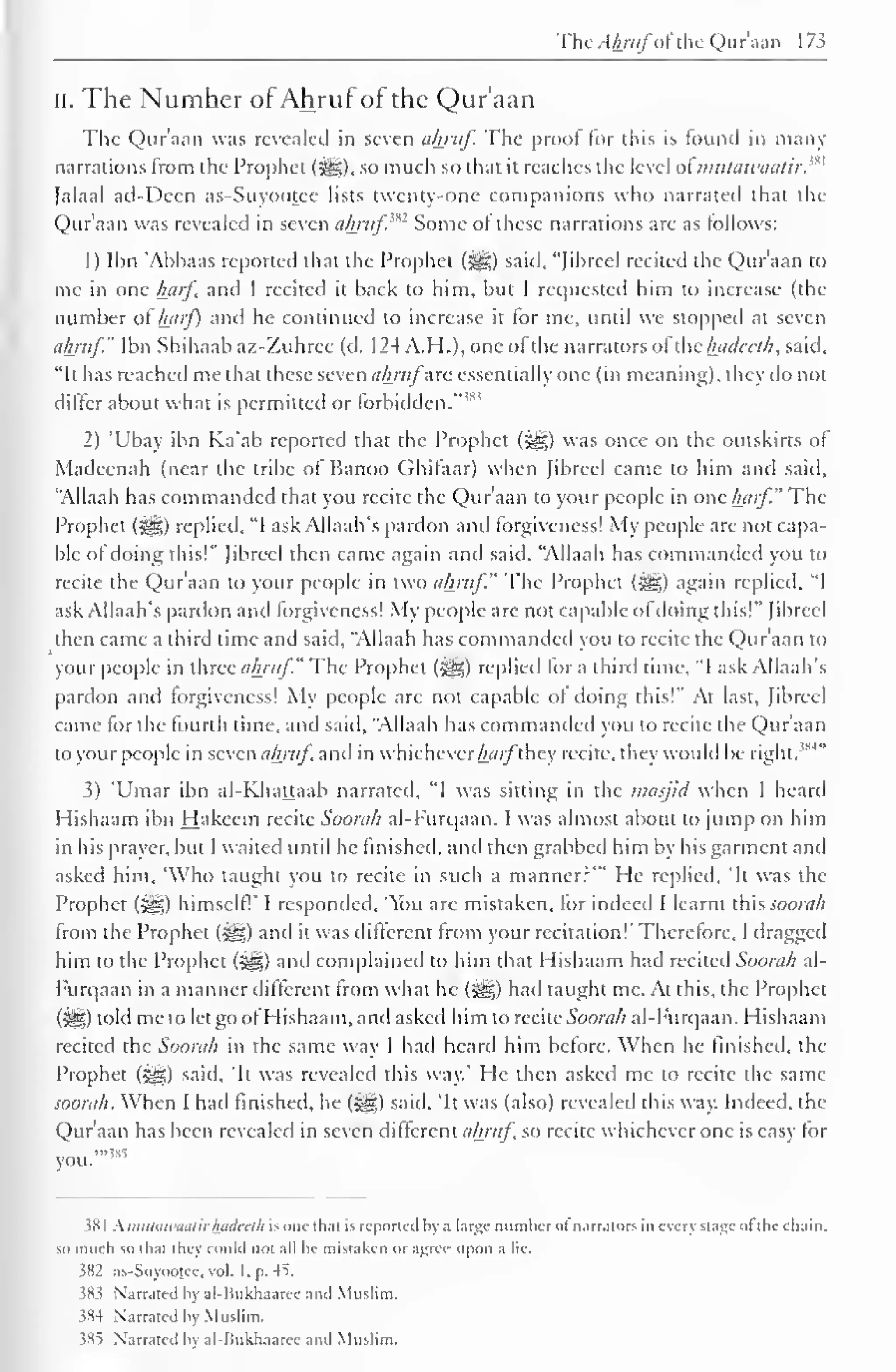 The Ahrufofthe Qur'aan 173 
" 
II. The Number ofAhruf of the Qur'aan 
The Qur'aan was revealed in seven ahruf. The proof for this is found in many 
narrations from the Prophet (syg), so much so that it reaches the level of mulawaatir. 
Jalaal ad-Dcen as-Suyootee lists twenty-one companions who narrated that the 
Qur'aan was revealed in seven ahruf'*1 Some of these narrations are as follows: 
1) Ibn 'Ahbaas reported that the Prophet (-^g) said, "Jibreel recited the Qur'aan to 
me in one hjirf and I recited it back to him, but I requested him to increase (the 
number of harf) and he continued to increase it for me, until we stopped at seven 
ahruf." Ibn Shihaab az-Zuhrec (d. 1 24 A.H.), one of the narrators of the Inulccth, said, 
"It has reached me that these seven ahrufare essentially one (in meaning), they do not 
differ about what is permitted or forbidden. 
! "' 
2) 'Ubay ibn Ka'ab reported that the Prophet (j^g) was once on the outskirts of 
Madeenah (near the tribe of Banoo Ghifaar) when Jibreel came to him and said, 
"Allaah has commanded that you recite the Qur'aan to your people in one harf." The 
Prophet ($g;) replied, "I ask Allaah's pardon and forgiveness! My people are not capa-ble 
of doing this!" Jibreel then came again and said, "Allaah has commanded you to 
recite the Qur'aan to your people in two ahruf." The Prophet (iig) again replied, "I 
ask Allaah's pardon and forgiveness! My people are not capable ofdoing this!" Jibreel 
then came a third time and said, "Allaah has commanded you to recite the Qur'aan to 
your people in three ahruf." The Prophet (££;) replied for a third time, "I ask Allaah's 
pardon and forgiveness! My people are not capable of doing this!" At last, Jibreel 
came for the fourth time, and said, "Allaah has commanded you to recite the Qur'aan 
to your people in seven ahruf, and in whichever hflrfthey recite, they would be right.m 
3) 'Umar ibn al-Khattaab narrated, "I was sitting in the masjid when I heard 
Hishaam ibn Hakeem recite Soorah al-Furqaan. I was almost about to jump on him 
in his prayer, but I waited until he finished, and then grabbed him by his garment and 
asked him, 'Who taught you to recite in such a manner?'" He replied, 'It was the 
Prophet (5^) himself!' I responded. "ou are mistaken, for indeed I learnt thiSSOOrah 
from the Prophet (^) anil it was diftcreni from your recitation!" Therefore, I dragged 
him to the Prophet (£g) and complained to him that Hishaam had recited Soorah al- 
Furqaan in a manner different from what he (^) had taught me. At this, the Prophet 
(5^5) told me to let go ofHishaam, and asked him to recite Soorah al-Furqaan. Hishaam 
recited the Soorah in the same way I had heard him before. When he finished, the 
Prophet ($g) said, 'It was revealed this way." He then asked me to recite the same 
soorah. When I had finished, he (^g) said, 'It was (also) revealed this way. Indeed, the 
Qur'aan has been revealed in seven different ahruf so recite whichever one is easy for 
you. 
381 Kmutawaathftadeeih is one thai is reported hy a large number of narrators in every stage ofthe chain, 
so much so dial ihcy could not all he mistaken or agree upon a lie. 
382 as-Suyootee. vol. I, p. 45. 
583 Narrated hy al-Bukhaaree and Muslim. 
384 Narrated hy Muslim, 
385 Narrated hy al-Bukhaarcc and Muslim. 
 