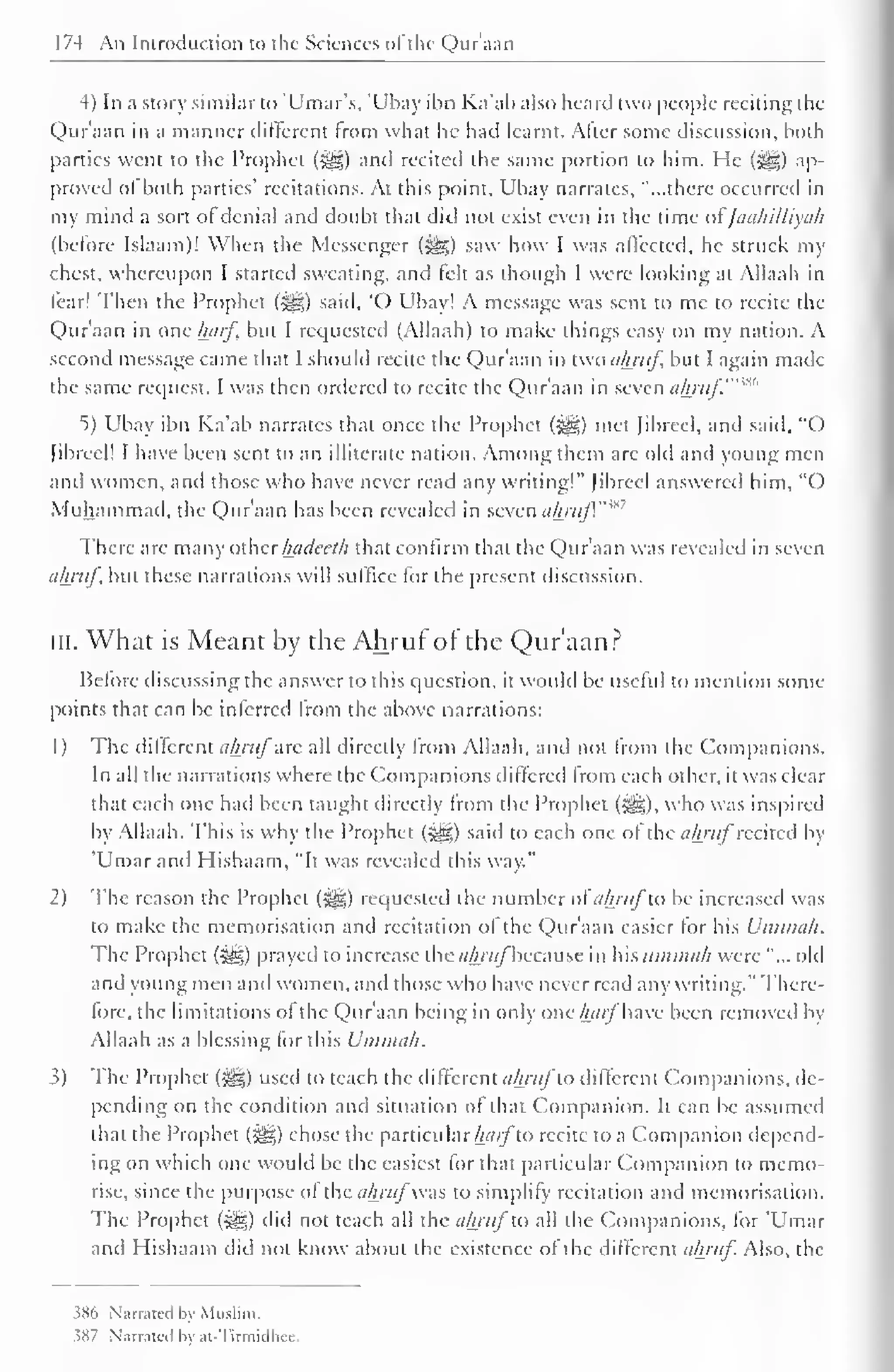 174 An Introduction to the Sciences of the Qur';i;in 
4) In a story similar to 'Umar's, 'Ubay ibn Ka'ab also heard two people reciting the 
Quraan in a manner different from what he had learnt. Alter some discussion, both 
parties went to the Prophet (jj|) and recited the same portion to him. He (j^g) ap-proved 
ol both parties' recitations. At this point, Ubay narrates, "...there occurred in 
my mind a sort of denial and doubt that did not exist even in the time ofJaahilliyah 
(before Islaam)! When the Messenger (^) saw how I was affected, he struck my 
chest, whereupon I started sweating, and felt as though I were looking at Allaah in 
fear! Then the Prophet (3§jg) said, 'O Ubay! A message was sent to mc to recite the 
Quraan in one harf but I requested (Allaah) to make things easy on my nation. A 
second message came that I should recite the Quraan in two ahruf but I again made 
the same request. I was then ordered to recite the Qur'aan in seven ahruf" 
5) Ubay ibn Ka'ab narrates that once the Prophet («^g) met Jibreel, and said, "O 
[ibrcel! I have been sent to an illiterate nation. Among them arc old and young men 
and women, and those who have never read any writing!" Jibreel answered him, "O 
Muhammad, the Qur'aan has been revealed in seven ahruf."'"" 
There are many other hadcclh that confirm that the Qur'aan was revealed in seven 
ahruf but these narrations will suffice for the present discussion. 
in. What is Meant by the Ahruf of the Qur'aan? 
Before discussing the answer to this question, it would be useful to mention some 
points that can be inferred from the above narrations: 
1 
) 
The different ahrufare all directly from Allaah, ami not from the Companions. 
In all the narrations where the Companions differed from each other, it was clear 
that each one hail been taught directly from the Prophet (Slg), who was inspired 
by Allaah. This is why the Prophet (Sfe;) said to each one of the ahruf recited by 
'Umarand Hishaam, "It was revealed this way." 
2) The reason the Prophet (5^5) requested the number of ahruf to be increased was 
to make the memorisation and recitation of the Qur'aan easier for his Uminah. 
The Prophet (-gg) prayed to increase thc<//yv(/"bccause in hxsummiih were "... old 
and young men and women, and those who have never read any writing." There-lore, 
the limitations ol the Qur'aan being in only one/wr/have been removed by 
Allaah as a blessing for this Uminah. 
3) The Prophet (^) used to teach the different ahrufto different Companions, tie-pending 
on the condition and situation of that Companion. It can be assumed 
dial the Prophet (#g) chose the particular harfto recite to a Companion depend-ing 
on which one would be the easiest for that particular Companion to memo-rise, 
since the purpose of the ahruf was to simplify recitation and memorisation. 
The Prophet (3^) did not teach all the ahruf to all the Companions, for 'Umar 
and Hishaam did not know about the existence ol the different ahruf Also, the 
386 Narrated by Muslim. 
58/ Narrated hv at-Tirmidhee. 
 