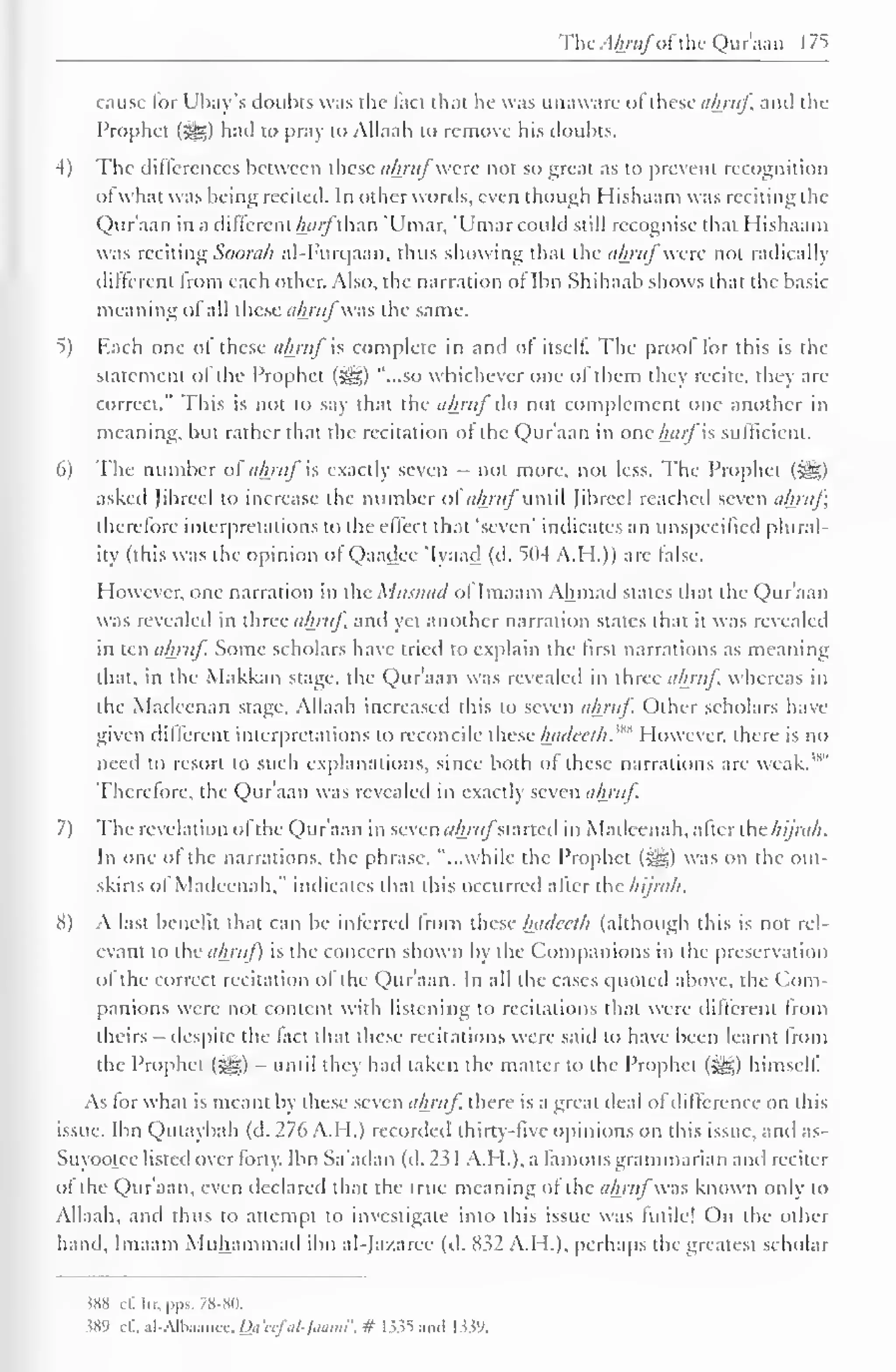 The .1/»«/"of the Qur'aan 175 
cause lor Ubay's doubts was the fact that he was unaware of these ahruf and the 
Prophet ($^,) had to pray to Allaah to remove his doubts. 
4) The differences between these ahruf'were not so great as to prevent recognition 
of what was being recited. In other words, even though Hishaam was reciting the 
Qur'aan in a different harfthan 'Umar, 'Umar could still recognise that Hishaam 
was reciting Soorah al-Furqaaa, thus showing that the aftrufwere not radically 
different from each other. Also, the narration of Ibn Shihaab shows that the basic 
meaning of all these ahruf was the same. 
5) Each one of these ahruf is complete in and of itself. The prool for this is the 
statement of the Prophet (-Us) "...so whichever one of them they recite, they are 
correct." This is not to say that the ahruf do not complement one another in 
meaning, but rather that the recitation of the Qur'aan in one harfis sufficient. 
6) The number of ahruf is exactly seven - not more, not less. The Prophet ($g) 
asked Jibrccl to increase the number of ahruf until Jibrccl reached seven ahruf; 
therefore interpretations to the effect that 'seven' indicates an unspecified plural-ity 
(this was the opinion of Qaadee 'Iyaad (d. 504 A.H.)) are false. 
However, one narration in the Musnad ol Imaam Ahmad slates that the Qur'aan 
was revealed in three ahruf, and yet another narration states that it was revealed 
in ten ahruf. Some scholars have tried to explain the first narrations as meaning 
that, in the Makkan stage, the Qur'aan was revealed in three ahruf. whereas in 
die Madeenan stage, Allaah increased this to seven ahruf Other scholars have 
given different interpretations to reconcile these hadeeth.m However, there is no 
need to resort to such explanations, since both of these narrations are weak."" 
Therefore, the Qur'aan was revealed in exactly seven ahruf 
7) The revelation ofthe Qur'aan in seven ahrufsiancd in Maileenah, after the hijra/i. 
In one of the narrations, the phrase, "...while the Prophet (^g) was on the out-skirts 
of Madeenah." indicates that this occurred after the hi/rah. 
H) A last benefit that can be inferred from these Inulcclh (although this is not rel-evant 
to the ahruf) is the concern shown by the Companions in the preservation 
ol the correct recitation ol the Qur'aan. In all the cases quoted above, (he Com-panions 
were not content with listening to recitations that were different from 
theirs despite the fact that these recitations were said lo have been learnt from 
the Prophet (3g) - until they had taken the matter to the Prophet (Sg) himself. 
As tor what is meant by these seven ahruf there is a great ileal ol difference on (his 
issue. Ibn Qutaybah (d. 276 A.H.) recorded thirty-five opinions on this issue, and as- 
Suyootee listed over forty. Ibn Sa'adan (d. 23 1 A.H.), a famous grammarian and reciter 
of the Qur'aan, even declared that the true meaning of (he ahruf was known only (o 
Allaah, and thus to attempt to investigate into this issue was futile! On the other 
hand, Imaam Muhammad ibn al-Jazaree (d. 832 A.H.), perhaps the greatest scholar 
«X c(. Ur. pps. 78-80. 
.589 cf.. al-Albaaiicc. «</ <w/V-/a<H»l", # 1335 and 1339. 
 