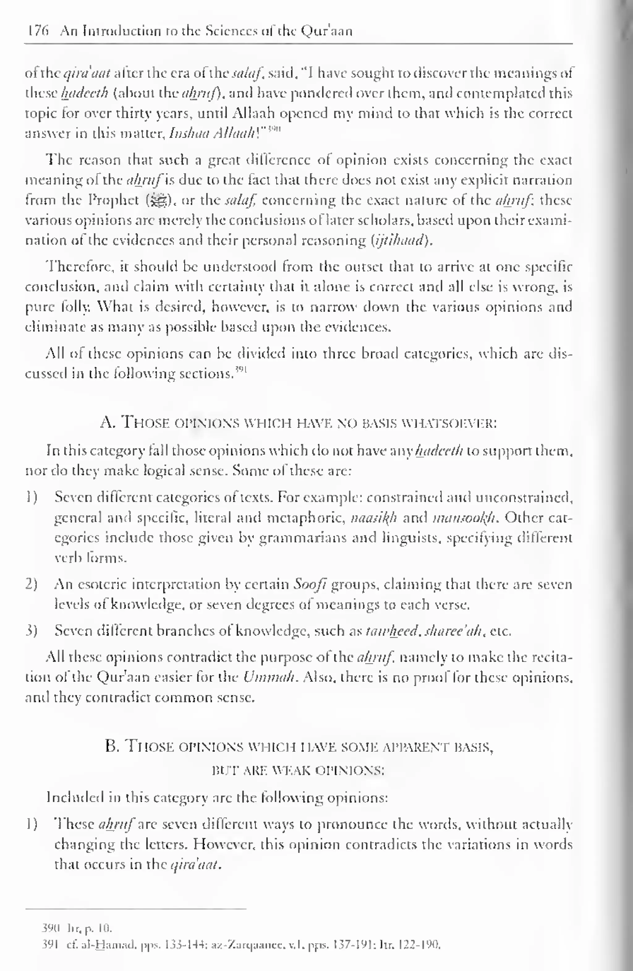 176 An Introduction to the Sciences oi the Qur'aan 
( >l the t/ini'iiai alter the era ol the salaf, said, "I have sought to discover the meanings of 
these hadeeth (about the almif). anil have pondered over them, and contemplated this 
topic lor over thirty years, until Allaah opened my mind to that which is the correct 
answer in this matter, Inshaa A/laa/i'."'' 
The reason that such a great difference ol opinion exists concerning the exact 
meaning ol the akrufis due to the tact that there docs not exist any explicit narration 
trom the Prophet (^), or the salaf. concerning the exact nature ol xc ahntf, these 
various opinions arc merely the conclusions of later scholars, based upon their exami-nation 
of the evidences and their personal reasoning (ijtihaacl). 
Therefore, it should he understood trom the outset that to arrive at one specific 
conclusion, and claim with certainty that it alone is correct and all else is wrong, is 
pure tolly. What is desired, however, is to narrow down the various opinions and 
eliminate as many as possible based upon the evidences. 
All ol these opinions can be divided into three broad categories, which arc dis-cussed 
in the following sections.''" 
A. Those opinions which have no basis w iatsoever: 
In this category tall those opinions which do not have sayhadeeth to support them, 
nor do they make logical sense. Some of these are: 
1 
) 
Seven different categories ot texts. For example: constrained and unconstrained, 
general and specific, literal and mctaphoric, naasikh and mansookfi. Other cat-egories 
include those given by grammarians and linguists, specifying different 
verb forms. 
2) An esoteric interpretation by certain Soofi groups, claiming that there arc seven 
levels of knowledge, or seven degrees of meanings to each verse. 
3) Seven different branches of knowledge, such as taivliccd, sharee'ah, etc. 
All these opinions contradict the purpose ot the ahruf. namely to make the recita-tion 
of the Qur'aan easier for the Ummcih. Also, there is no proof for these opinions, 
and they contradict common sense. 
B. Those opinions which have some apparent basis, 
BUT ARE WEAK OPINIONS: 
Included in this category are the following opinions: 
I) These ahruf are seven different ways to pronounce the words, without actually 
changing the letters. However, this opinion contradicts the variations in words 
that occurs in the qirdoat. 
$90 Itr, p. 10. 
391 c£al-H«mad,pps. 133-144; az-Za«jaaiiee,«l, pps. 137-191; Itr, 122-190. 
 