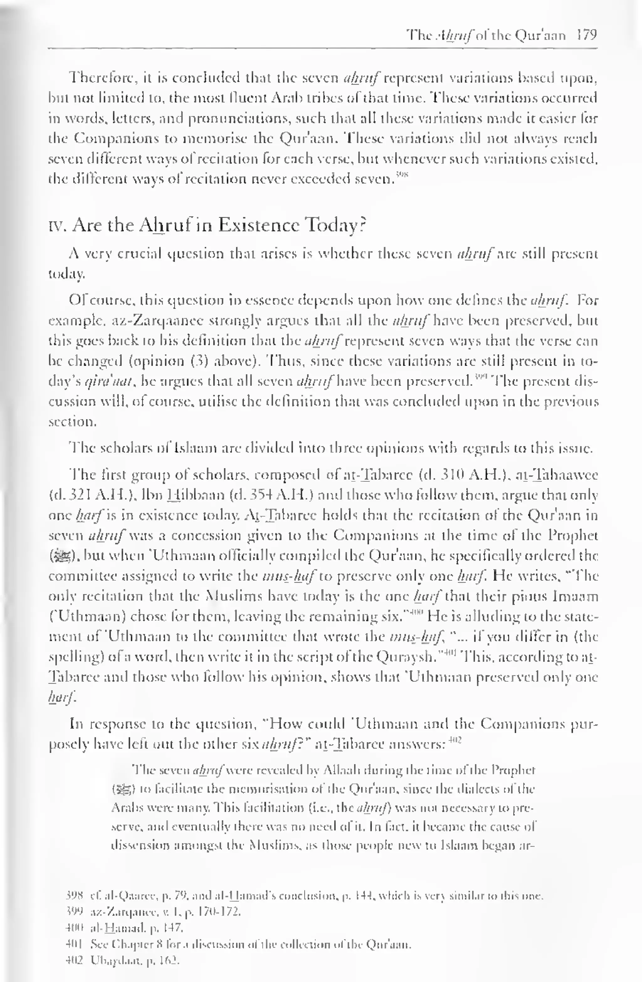 The Ahrufofthe Qur'aan 1 79 
Therefore, ii is concluded that the seven ahruf represent variations based upon, 
but not limited to, the most fluent Arab tribes of that time. These variations occurred 
in words, letters, and pronunciations, such that all these variations made it easier for 
the Companions to memorise the Qur'aan. These variations ditl not always reach 
seven different ways of recitation lor each verse, but whenever such variations existed, 
the different ways of recitation never exceeded seven."" 
iv. Are the Ahruf in Existence Today? 
A very crucial question that arises is whether these seven ahruf arc still present 
today. 
()l course, this question in essence depends upon how one defines theohruf. For 
example, az-Zarqaancc strongly argues that all the ahruf have been preserved, but 
this goes back to his definition that the ahruf represent seven ways that the verse can 
be changed (opinion (3) above). Thus, since these variations are still present in to-day's 
cjiraaal, he argues that all seven ahruf have been preserved. The present dis-cussion 
will, of course, utilise the definition that was concluded upon in the previous 
section. 
The scholars of Islaam are divided into three opinions with regards to this issue. 
The first group of scholars, composed of at-Tabaree (d. 510 A.H.), at-Tahaawee 
(d. 32 1 A.H.), Ibn Hibbaan (d. 5S4 A.H.) and those who follow them, argue that only 
one harf is in existence today. At-Tabaree holds that the recitation of the Qur'aan in 
seven ahrufwas a concession given to the Companions at the time of the Prophet 
($£9. but when 'Uthmaan officially compiled the Qur'aan, he specifically ordered the 
committee assigned to write the mus-huf"to preserve only one luirf. He writes, "The 
only recitation that the Muslims have today is the one luirf that their pious Imaam 
("Uthmaan) chose for them, leaving the remaining six."' "" He is alluding to the state-ment 
of 'Uthmaan to the committee that wrote the mus-haf "... if you differ in (the 
spelling) of a word, then write it in the script ol the Quraysh."'" 1 This, according to at- 
Tabaree anil those who follow his opinion, shows that 'Uthmaan preserved only one 
harf. 
In response to the question, "How could 'Uthmaan and the Companions pur-posely 
have left out the other sixahrujl" at-Tabaree answers: 4"2 
The seven ahruj were revealed by Allaah during the time ol the Prophet 
(5SI i" facilitate the memorisation ot the Qur'aan, since the dialects ol the 
Arabs were many. This facilitation (i.e.. the ahruj) was not necessary to pre-serve, 
and eventually there was no need ot it. In fact, it became the cause oi 
dissension amongst the Muslims, as those people new to Islaam began ar- 
598 ef. al-Qaarec, p. 7'>. ami al-Hamad's conclusion, p. U4, which is very similar to this one. m az-Zarqanee,v. I. p. 170-172. 
400 al-Hamad.p. 147. 
401 See ( Chapter 8 lor .i discussion ol the collection ol the Quraan. 
4H2 riuydaat. p. 162. 
 
