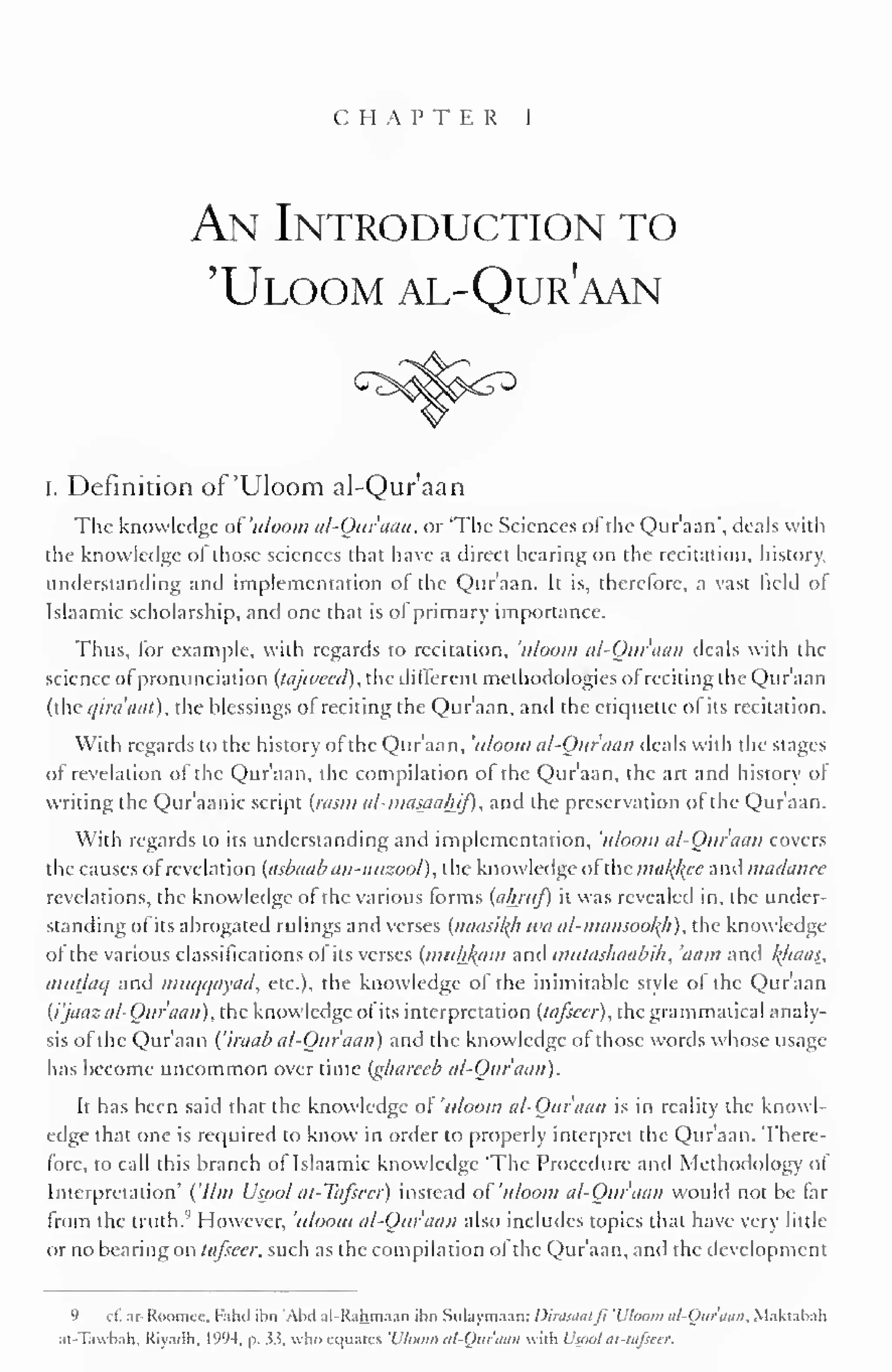 CHAPTER 1 
An Introduction to 
'Uloom al-Qur?aan 
I. Definition of 'Uloom al-Qur'aan 
The knowledge ofuloom al-Qur'aan, or 'The Sciences ofthe Qur'aan', deals with 
the knowledge of those sciences that have a direct bearing on the recitation, history, 
understanding and implementation of the Qur'aan. It is, therefore, a vast field ot 
Islaamic scholarship, and one that is of primary importance. 
Thus, for example, with regards to recitation, 'uloom al-Quraan deals with the 
science of pronunciation (tajwecd), the different methodologies of reciting the Quraan 
(the qira'aat), the blessings of reciting the Qur'aan, ami the etiquette of its recitation. 
With regards to the history of the Qur'aan, 'uloom al-Qur'aan deals with the stages 
of revelation of the Qur'aan, the compilation of the Qur'aan, the art and history of 
writing the Qur'aanic script {/asm al-masaaljif), and the preservation of the Qur'aan. 
With regards to its understanding and implementation, 'uloom al-Ouraan covers 
the causes of revelation (asbaab an-nuzool), the knowledge ol the malice anil madance 
revelations, the knowledge of the various forms (ahruf) it was revealed in, the under-standing 
ofits abrogated rulings and verses (naasil{h wa al-mansOoh), the knowledge 
ol the various classifications of its verses (mulikiim anil mutashaabih, 'nam and l(/iaas, 
mutlaq and muqqayad, etc.), the knowledge of the inimitable style of the Qur'aan 
(i'jaaz al-Ouraan), the knowledge of its interpretation (lafscer), the grammatical analy-sis 
of the Qur'aan ('iraab al-Ouraan) and the knowledge of those words whose usage 
has become uncommon over time (gharecb al-Ouraan). 
It has been said that the knowledge of 'uloom al-Ouraan is in reality the knowl-edge 
that one is required to know in order to properly interpret the Qur'aan. There-fore, 
to call this branch of Islaamic knowledge 'The Procedure and Methodology ol 
Interpretation' ('Um Usool al-Tafscer) instead of 'uloom al-Ouraan would not be far 
from the truth.'' However, uloom al-Ouraan also includes topics that have very little 
or no bearing on tafseer, such as the compilation of the Qur'aan, and the development 
9 c£ ar-RoomeC, Fahd ibn 'Abil al-Rahmaan ibn Sulaymaan: Dirasaaljl 'L'lutim al-Ouraan. Makuhali 
at-Tawbah, Riyadh. 199-1. a. 33, who equates 'Uloom al-Qur'aan wiili Uspol at-tafseer. 
 