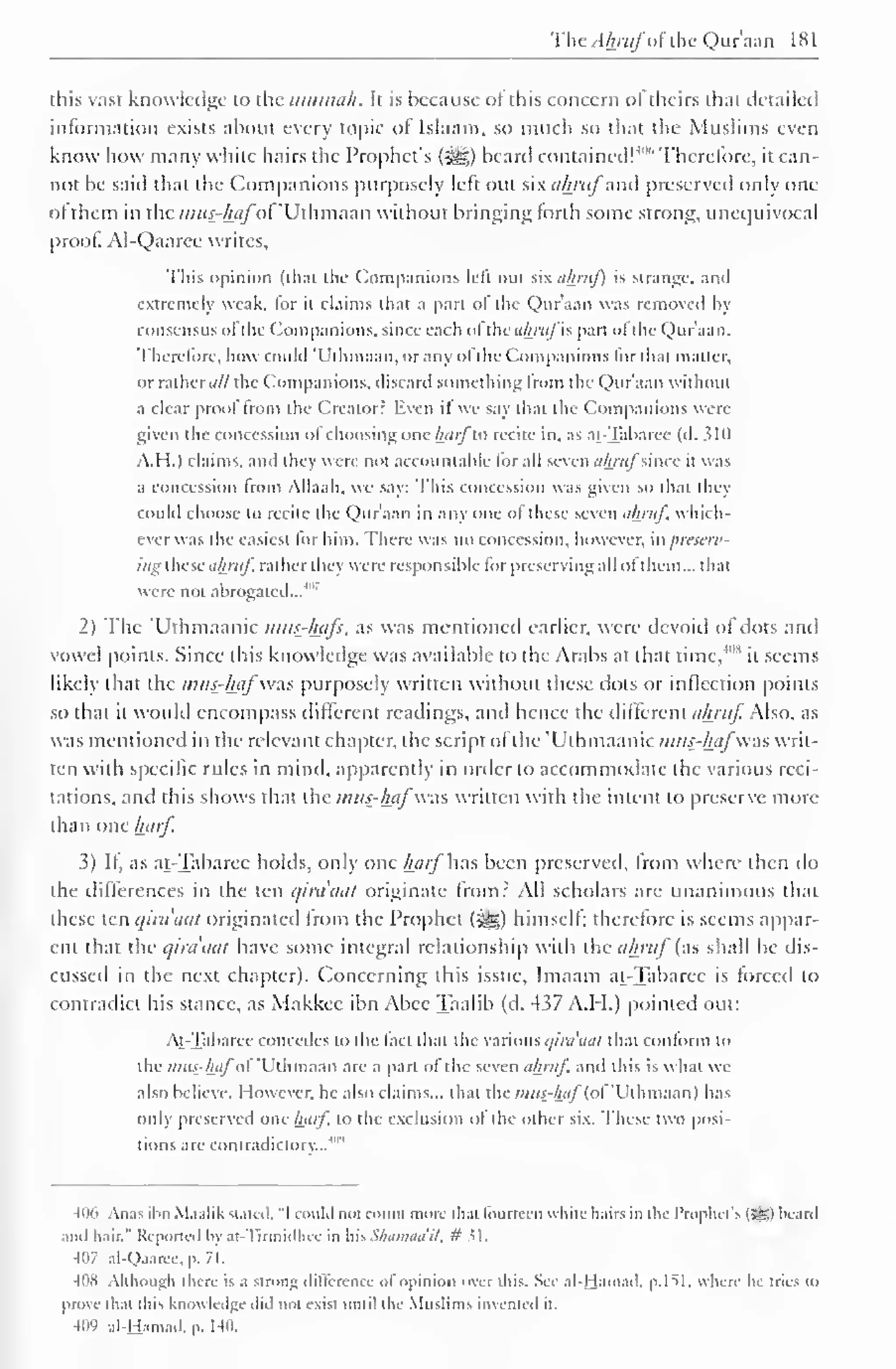 The Ahjufof the Qur'aan 1 8 
1 
. 
this vast knowledge to the iinimah. It is because ol this concern of theirs thai detailed 
information exists about every topic of Islaam, so much so that the Muslims even 
know how many white hairs the Prophet's (jgg) beard contained!'"" Therefore, it can-not 
be said that the Companions purposely left out six ahj'itf av preserved onlv one 
ol them in the mtt$r&flfof'Uthmaan without bringing forth some strong, unequivocal 
proof. Al-Qaarce writes. 
This opinion (that the Companions left out six ahruf) is strange, and 
extremely weak, lor it claims that a part of the Qur'aan was removed by 
consensus ofthe Companions, since each ofthe ahrufis part ofthe Qur'aan. 
Therefore, how could 'Uthmaan. or any of the Companions for thai matter, 
or rather ail the Companions, discard something from the Qur'aan without 
a clear proof from the Creator? Even if we say thai the Companions were 
given the concession of choosing one harflo recite in, as at-Tabarec (d. 310 
A.I 1.1 claims, and ihey were not accountable for all seven ahrufsince it was 
a concession from Allaah. we say: This concession was given so that they 
could choose to recite the Qur'aan in any one of these seven ahruf. which-ever 
was the easiest for him. There was no concession, however, in preserv-ing 
these ahruf rather they were responsible lor preserving all ot them... that 
were not abrogated...'"' 
2) The 'Uthmaanic mus-hafs, as was mentioned earlier, were devoid of dots and 
vowel points. Since this knowledge was available to the Arabs at that time,408 
it seems 
likely that the m«£-&«^"was purposely written without these dots or inflection points 
so that it would encompass different readings, and hence the different ahruf. Also, as 
was mentioned in the relevant chapter, the script of the Uthmaanic nuis-hafwas writ-ten 
with specific rules in mind, apparently in order to accommodate the various reci-tations, 
and this shows that the mus-^afwas written with the intent to preserve more 
than one harf 
3) If, as at-Tabarec holds, only one harf has been preserved, Irom where then do 
the differences in the ten qinuuit originate from? All scholars are unanimous that 
these ten qira'aat originated Irom the Prophet (%ig) himself; therefore is seems appar-ent 
that the qiraaat have some integral relationship with the ahruf'(as shall be dis-cussed 
in the next chapter). Concerning this issue, Imaam at-Tabarec is forced to 
contradict his stance, as Makkcc ibn Abec Taalib (d. 437 A.H.) pointed out: 
At-Tabarec concedes to the fact that the various qira'aat that conform to 
the inus-haf of "Uthmaan are a part ol the seven ahruf and this is what we 
also believe. However, he also claims... that the wHw-/w/(ol"Uihmaan) has 
only preserved one harf, to the exclusion of the other six. These two posi-tions 
are contradictory... 
40' 
406 Anas ibn M.i.ilik stated, "1 could not count more thai fourteen white hairs in the I'roplu-t's (£g) beard 
and hair." Reported by at-Tirmidhce in his Shamaail, # 5 1 
407 al-Qaaree, p. 71. 
: 'S Mih.iuiJi there i- .1 stroll}; different e of opinion ovei this Si * .1! I la 111.11 1, p. I SI. where he tries to 
prove that this knowledge did not exist until the Muslims invented it. 
409 al-Hamad, p. 140. 
 