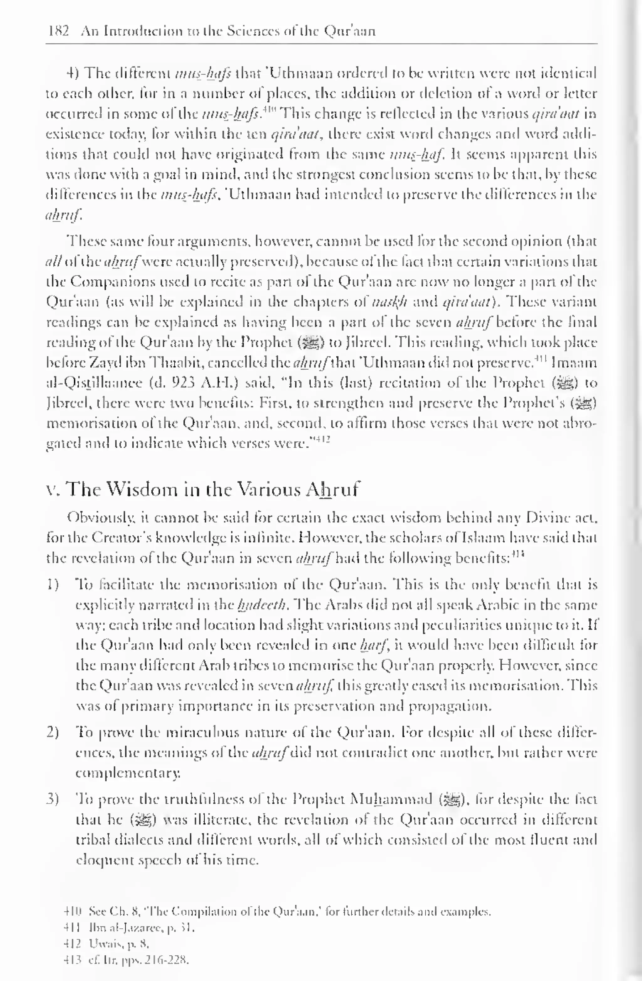 1 
182 An Introduction to the Sciences of the Qur'aan 
4) The different mus-hafs that "Uthmaan ordered to be written were not identical 
to each other, for in a number ot places, the addition or deletion of a word or letter 
occurred in some ol the mi<s-haJs.^"'YWis change is reflected in the various qiraaat in 
existence today, for within the ten qiraaat, there exist word changes and word addi-tions 
that could not have originated Irom the same mus-haj. It seems apparent this 
was done with a goal in mind, and the strongest conclusion seems to be that, by these 
differences in the mus-hafs, 'Uthmaan had intended to preserve the differences in the 
ahruf. 
These same lour arguments, however, can not be used for the second opinion (that 
i///ol the ahrufwere actually preserved), because ol the lact that certain variations that 
the Companions used to recite as part ol the Qur'aan are now no longer a part ol the 
Qur'aan (as will be explained in the chapters of >ia>/(h and qira'aat). These variant 
readings can be explained as having been a part ol the seven ahritf before the final 
reading ol the Qur'aan by the Prophet (%£,) to Jibrccl. This reading, which took place 
before Zayd ibn Thaabit, cancelled the</A/?(/"that 'Uthmaan did not preserve.4 " Imaam 
al-Qistillaanee (d. 923 A.H.) said, "In this (last) recitation of the Prophet (*g) to 
Jibrcel, there were two benefits: First, to strengthen and preserve the Prophet's (5§|) 
memorisation of the Qur'aan, and, second, to affirm those verses that were not abro-gated 
and to indicate which verses were."412 
V. The Wisdom in the Various Ahruf 
Obviously, it cannot be said for certain the exact wisdom behind any Divine act, 
for the Creator's knowledge is infinite. However, the scholars of Islaam have said that 
the revelation ol the Qur'aan in seven ahruf had the following 11, 
benefits: 
1) To facilitate the memorisation of the Qur'aan. This is the only benefit that is 
explicitly narrated in the hadecth. The Arabs did not all speak Arabic in the same 
way: each tribe and location had slight variations anil peculiarities unique to it. It 
the Qur'aan had only been revealed in one harf it would have been difficult for 
the many different Arab tribes to memorise the Qur'aan properly. However, since 
the Qur'aan was revealed in seven ahruf this greatly eased its memorisation. This 
was of primary importance in its preservation and propagation. 
2) To prove the miraculous nature of the Qur'aan. For despite all of these differ-ences, 
the meanings of the ahruf did not contradict one another, but rather were 
complementary. 
3) To prove the truthfulness ol the Prophet Muhammad (^), for despite the fact 
that he (^g) was illiterate, the revelation of the Qur'aan occurred in different 
tribal dialects and different words, all of which consisted of the most lluent and 
eloquent speech of his time. 
4 1" See ( -li. 8. 'The ( "<im |»i lai ion of the Quraan," lor further details and examples. 
41 
Ibn al-Jazarce, p. JL 
412 Uwais.p.8. 
«3 c£Itr,pps. 216-228. 
 
