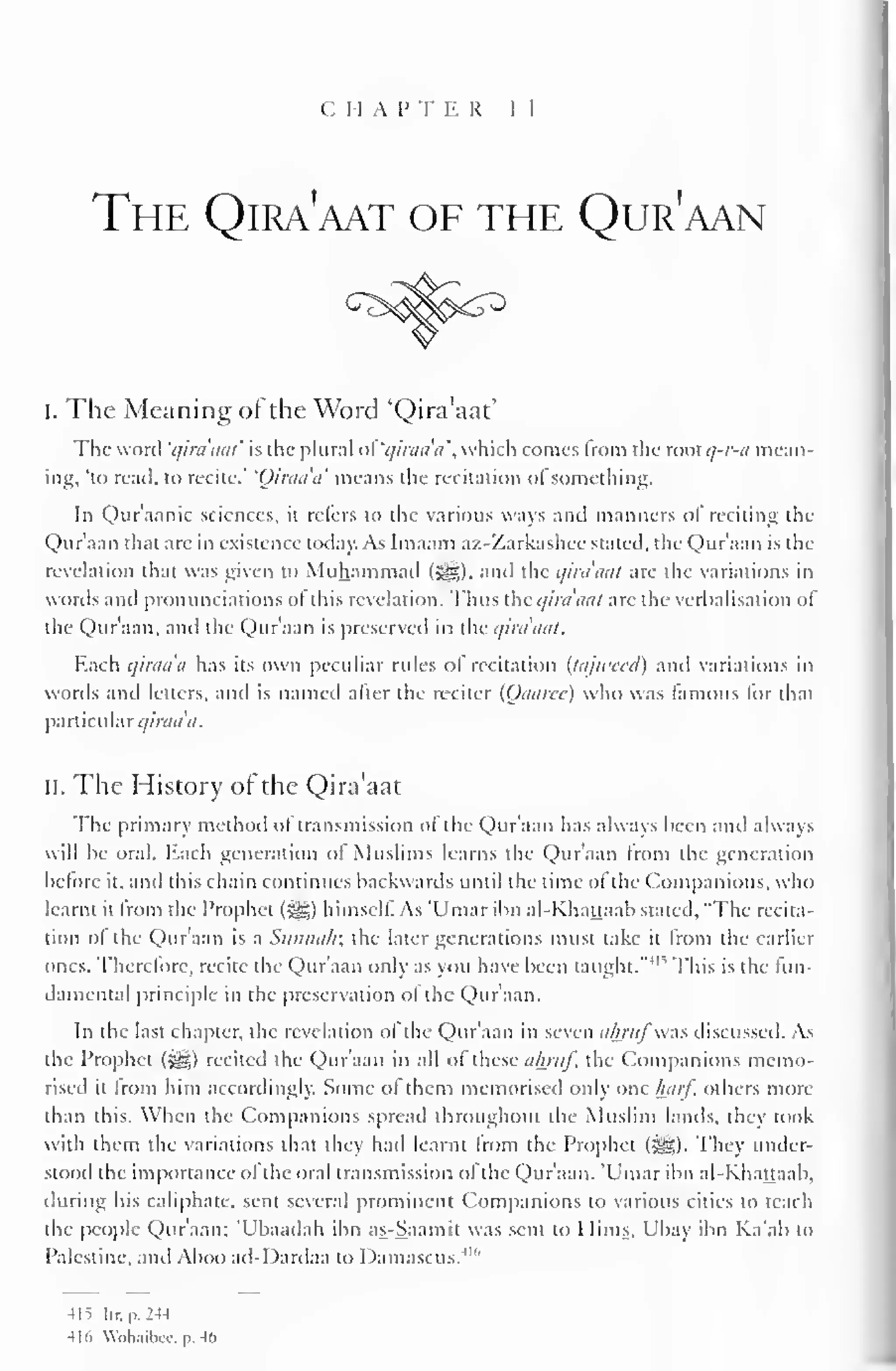 C 1 1 A I' T E R 1 I 
The Qira'aat of the Qur'aan 
i. The Meaning of the Word 'Qira'aat' 
The word 'qira'aat' is (he plural of qiraaa, which conies from the vnolq-r-a mean-ing, 
'to read, to recite." 'Oiraa'a' means the recitation of something. 
In Qur'aanic sciences, it refers to the various ways and manners of reciting the 
Qur'aan that are in existence today. As Imaain az-Zarkashcc staled, the Qur'aan is the 
revelation that was given to Muhammad (5gg), and the qira'aat are the variations in 
words anil pronunciations ol this revelation. Thus the qira'aat are the verbalisation of 
the Qur'aan, and the Qur'aan is preserved in the qira'aat. 
Each qiraaa has its own peculiar rules of recitation (tajweed) and variations in 
words and letters, and is named alter the reciter (Oaarec) who was famous lor that 
particular qiraa'a. 
II. The History of the Qira'aat 
The primary method ol transmission ofthe Qur'aan has always been and always 
will be oral. Each generation of Muslims learns the Qur'aan from the generation 
before it, anil this chain continues backwards until the time of the Companions, who 
learnt it from the Prophet (%&,) himself. As 'Umar ibn al-Khattaab stated, "The recita-tion 
of the Qur'aan is a Sunnah; the later generations must take it from the earlier 
ones. Therefore, recite the Qur'aan only as you have been taught."' " This is the fun-damental 
principle in the preservation of the Qur'aan. 
In the last chapter, the revelation of the Qur'aan in seven ainttf-.s discussed. As 
the Prophet («yg) recited the Qur'aan in all of these ahruf, the Companions memo-rised 
it From him accordingly. Some of them memorised only one half, others more 
than this. When the Companions spread throughout the Muslim lands, they took 
with them the variations that they had learnt from the Prophet (3^). They under-stood 
the importance of the oral transmission of the Qur'aan. 'Umar ibn al-Khattaab. 
during his caliphate, sent several prominent Companions to various cities to teach 
the people Qur'aan; 'Ubaadah ibn as-Saamit was sent to Hims, Ubay ibn Ka'ab to 
Palestine, and Aboo ail-I)ardaa to Damascus."" 
-IIS lir.p.2-U 
-lid Wnh.iilxi/. p. 4(> 
 