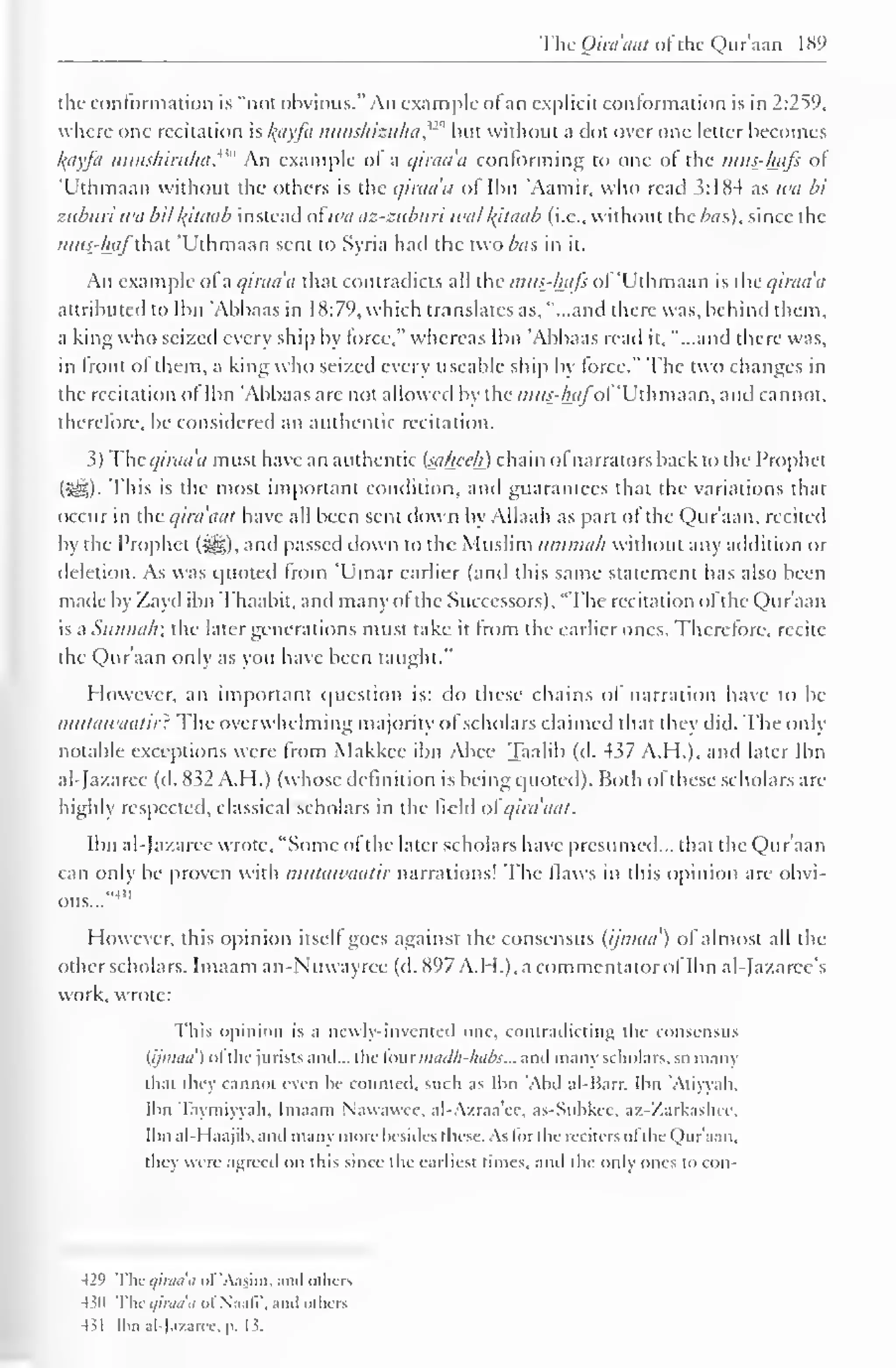 The Qira'aat ofthe Qur'aan 1 89 
the conformation is "not obvious." An example ol an explicit conformation is in 2:259, 
where one recitation is lyiyfa nunshizuhaf® but without a clot over one letter becomes 
l(ayfa nunshiruha. An example ol a qiraa'a conforming to one of the mus-hafi ol 
'Uthmaan without the others is the qiraa'a of Ibn Aamir, who read 3:184 as wa bi 
ziiburi wii bit kjtaab instead ot wa az-ziiburi will /(ilaab (i.e., without the bus), since the 
mus-hafthai 'Uthmaan sent to Syria had the two/ws in it. 
An example ol a qiraa'a that contradicts all the mus-hafi ol 'Uthmaan is the qiraa'a 
attributed to Ibn 'Abbaas in 18:79, which translates as, "...and there was, behind them. 
a king who seized every ship by force," whereas Ibn 'Abbaas read it, "...and there was, 
in front ol them, a king who seized every useable ship by force." The two changes in 
the recitation ol Ibn 'Abbaas are not allowed by the mus-hafof Uthmaan, and cannot, 
therefore, be considered an authentic recitation. 
3) The <///•</</'</ must have an authentic (sttheeh) chain ol narrators back to the Prophet 
(5§|). This is the most important condition, and guarantees that the variations that 
occur in the qira'aat have all been sent down by Allaah as part ol the Qur'aan, recited 
by the Prophet (i^g), and passed down to the Muslim iimmab without any atldition or 
deletion. As was quoted from 'Umar earlier (and this same statement has also been 
made by Zayd ibn Thaabit, and many ol the Successors), "The recitation ol the Qur'aan 
is a Siinnalr, the later generations must take it from the earlier ones. Therefore, recite 
the Qur'aan only as you have been taught." 
However, an important question is: do these chains of narration have to be 
mtitawaatir: The overwhelming majority ol scholars claimed that they did. The only 
notable exceptions were from Makkec ibn Abee Taalib (d. 437 A.H.), and later Ibn 
al-Jazarec (d. 832 A.H.) (whose definition i.s being quoted). Both ol these scholars arc-highly 
respected, classical scholars in the field ofqira'aat. 
Ibn aldazaree wrote, "Some ol the later scholars have presumed... that the Qur'aan 
can only be proven with mutawaalir narrations! The Haws in this opinion are obvi-ous..." 
4 " 
However, this opinion itsell goes against the consensus (ijinaa') of almost all the 
other scholars. Imaam an-Nuwayree (d. 897 A.H.), a commentator of Ibn al-Jazarcc's 
work, wrote: 
This opinion is ;i newly-invented one, contradicting the consensus 
(ijnnni') ofthe jurists anil... the four maclh-lmbs... and many scholars, so many 
that they cannot even be counted, such as Ibn Abd al-Harr. Ibn 'At iwall. 
Ibn Taymiyyah, Imaam Nawawec. al-A/.raa'ec, as-Subkee. az-Zarkashcc, 
Ibn al-I laajib, and many more besides these. As lor the reciters ofthe Qur'aan. 
they were agreed on this since the earliest times, and the only ones to con- 
429 The qiraa'a of'Aasim. and others 
430 The qiraa'a oi Naafl', and others 
431 Ibn al-Jazarcc, p. 13. 
 