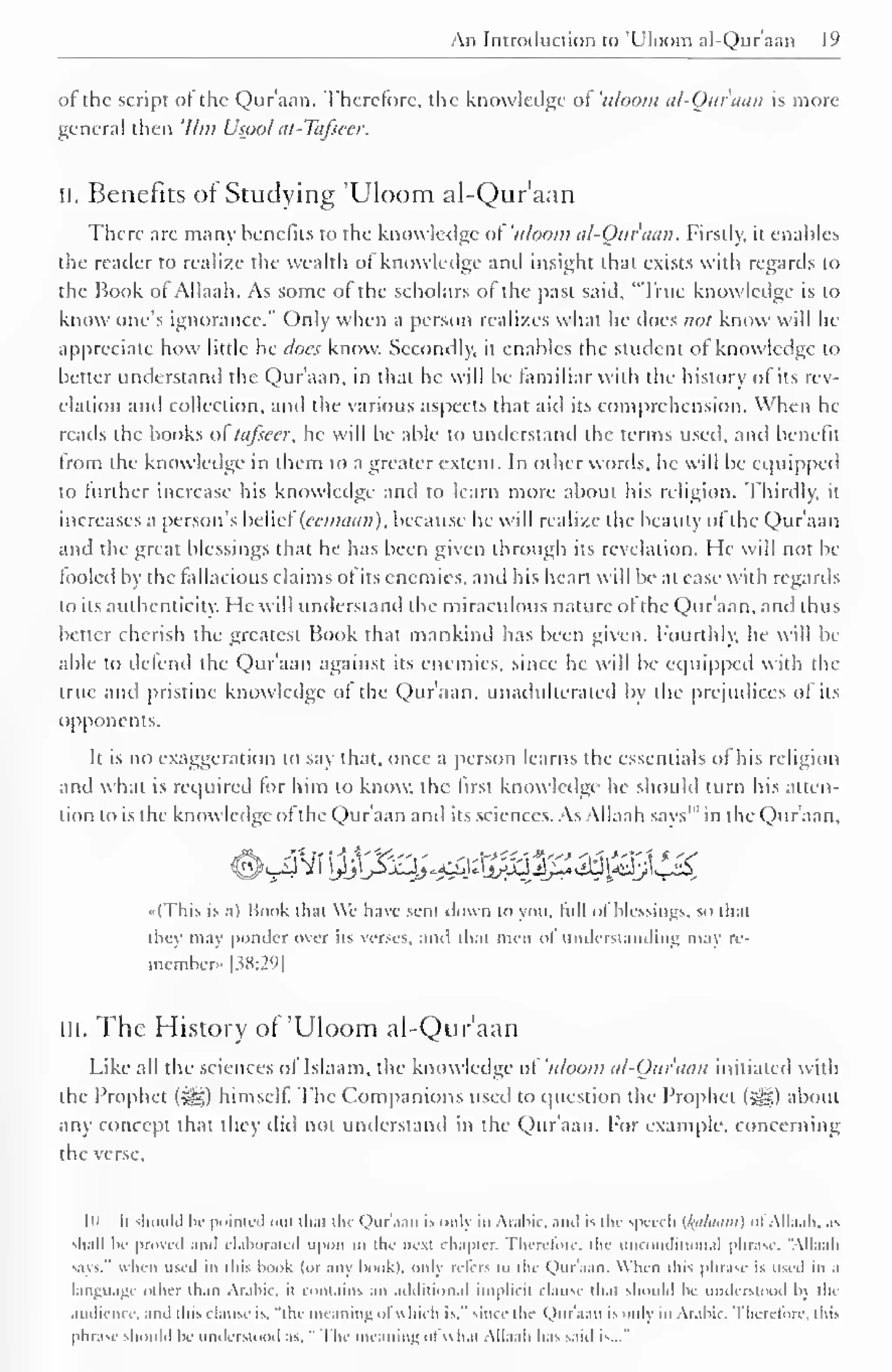 An Introduction to 'Uloom al-Quraan 19 
of the script of the Qur'aan. Therefore, the knowledge of 'uloom al-Ouraun is more 
general then '///;/ Usool at-Tafsecr. 
II. Benefits of Studying 'Uloom al-Qur'aan 
There are many benefits to the knowledge ot 'uloom al-Qur'aan. Firstly, it enables 
the reader to realize the wealth of knowledge anil insight that exists with regards to 
the Book of Allaah. As some of the scholars of the past said, "True knowledge is to 
know one's ignorance." Only when a person realizes what he does not know will lie 
appreciate how little he docs know. Secondly, it enables the student ot knowledge to 
heller understand the Qur'aan, in that he will be familiar with the history of its rev-elation 
and collection, and the various aspects that aid its comprehension. When he 
reads the books ol tafseer, he will be able to understand the terms used, and benefit 
from the knowledge in them to a greater extent. In other words, he will be equipped 
to further increase his knowledge and to learn more about his religion. Thirdly, it 
increases a person's belief (ecmaan), because he will realize the beauty ofthe Qur'aan 
and the great blessings that he has been given through its revelation. He will not be 
tooled by the fallacious claims of its enemies, ami his heart will be at ease with regards 
to its authenticity. He will understand the miraculous nature of the Qur'aan, and thus 
better cherish the greatest Book that mankind has been given, fourthly, he will be 
able to defend (he Qur'aan against its enemies, since he will be equipped with the 
true and pristine knowledge ot the Quraan, unadulterated by the prejudices of its 
opponents. 
Ii is no exaggeration lo say that, once a person learns the essentials of his religion 
and what is required for him to know, the first know ledge he should turn his atten-tion 
to is the knowledge of the Quraan and its sciences. As Allaah saw" in die Qur'aan. 
#<_4Vi !M$^^s%3#^i3ftj££ 
»(This is .ii Book chat We have sent down to you. lull ol blessings, so chat 
they may ponder over iis wises, and thai men of understanding may re-member. 
[38:29] 
ill. The History of 'Uloom al-Qur'aan 
Like all the sciences of Islaam. the knowledge ol 'uloom al-Otir'aan initiated with 
the Prophet (J|g) himself The Companions used to question the Prophet (^g) about 
any concept that they did not understand in the Qur'aan. For example, concerning 
the verse. 
|u Ii should b< pointed out that the Quraan is onlj iii Arabic, and is the speech {/(alaum) ol Allaah, .is 
shall be proved ami elaborated upon ill the next chapter. Therefore, the unconditional phrase. "Allaah 
-,is." when used in this book (or any hook), only refers to the Quraan. When this phrase is used in a 
language other than Arabic, n contains an additional implicit clause that should be understood b> the 
audience, and this clause is. "the meaning ol which is." since the Qur'aan is only in Arabit . therefore, this 
phrase should be understood as. " The meaning ol w h.n Allaah has said is..." 
 