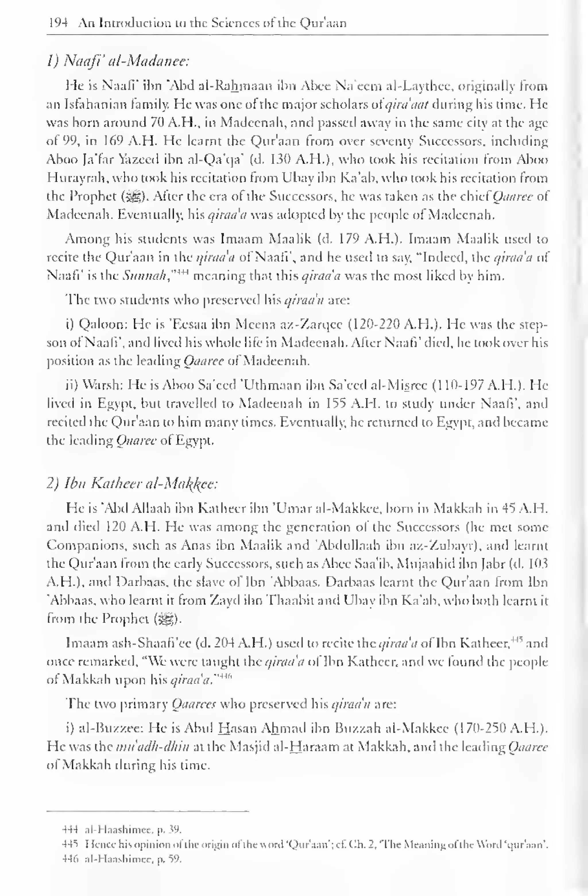 194 An Introduction to the Sciences ot the Quraan 
1) Naafi' al-Mctdanee: 
He is Naafi' ibn 'Abd ai-Rahmaan ibn Abee Na'eem al-Laythee, originally from 
an Istahanian family. He was one ot the major scholars ot qira'aat during his time. He 
was born around 70 A.H., in Madeenah, and passed away in the same city at the age 
of 99, in 169 A.H. He learnt the Qur'aan from over seventy Successors, including 
Aboo Ja'far Yazeed ibn al-Qa'qa' (d. 130 A.H.), who took his recitation from Aboo 
Hurayrah, who took his recitation from Ubay ibn Ka'ab. who took his recitation from 
the Prophet (5^5). Alter the era ol the Successors, he was taken as the chiefQaaree of 
Madeenah. Eventually, his qiraa'a was adopted by the people ol Madeenah. 
Among his students was Imaam Maalik (d. 179 A.H.). Imaam Maalik used to 
recite the Qur'aan in the qiraa'a of Naafi', and he used to say, "Indeed, the qiraa'a of 
Naafi' is the Sunnah"w meaning that this qiraa'a was the most liked by him. 
The two students who preserved his qiraa'a are: 
i) Qaloon: He is 'Eesaa ibn Mcena az-Zarc]ee (120-220 A.H.). He was the step-son 
of Naafi', and lived his whole life in Madeenah. Alter Naafi' died, he took over his 
position as the leading Qaaree of Madeenah. 
ii) Warsh: He is Aboo Sa'eed 'Uthmaan ibn Sa'eed al-Misrce (1 10-197 A.M.). He 
lived in Egypt, but travelled to Madeenah in 155 A.M. to study under Naafi". and 
recited the Qur'aan to him many times. Eventually, he returned to Egypt, and became 
the leading Qaaree ol Egypt. 
2) Ibn Katheer al-Makl{ce: 
He is 'Abd Allaah ibn Katheer ibn 'Umar al-Makkee, born in Makkah in 45 A.H. 
and died 120 A.H. He was among the generation of the Successors (he met some 
Companions, such as Anas ibn Maalik and 'Abdullaah ibn a/.-Zubayr). and learnt 
the Qur'aan from the early Successors, such as Abee Saa'ib, Mujaahid ibn Jabr (d. 103 
A.H.). and Darbaas, the slave ot Ibn 'Abbaas. Darbaas learnt the Qur'aan from Ibn 
'Abbaas. who lea ml m Irom Zayd ibnThaabil and II u ibn Ka'ab, who both learn I il 
from the Prophet (%). 
Imaam ash-Shaafi'ee (d. 204 A.H.) used to recite the qiraa'a of Ibn Katheer," and 
once remarked, "We were taught the qiraa'a ot Ibn Katheer, anil we found the people 
ot Makkah upon his qiraa'a."4 *'' 
The two primary Qaarecs who preserved his qiraa'a are: 
i) al-Buz/.ee: He is Abul Hasan Ahmad ibn Buzzah al-Makkee (170-250 A.H.). 
He was the mu adh-dhin at the Masj id al-Haraam at Makkah, and the leading Qaaree 
ol Makkah during his lime. 
444 al-Haashimee, |>. w. 
445 I Knee his opinion ol the origin ol ihcuonl 'Qur'aan*; c£ Cfa. -. 'The Meaning ol the Word 'i|nr'aan 
- 
. 
446 al-Haashimcc, p. 59. 
 