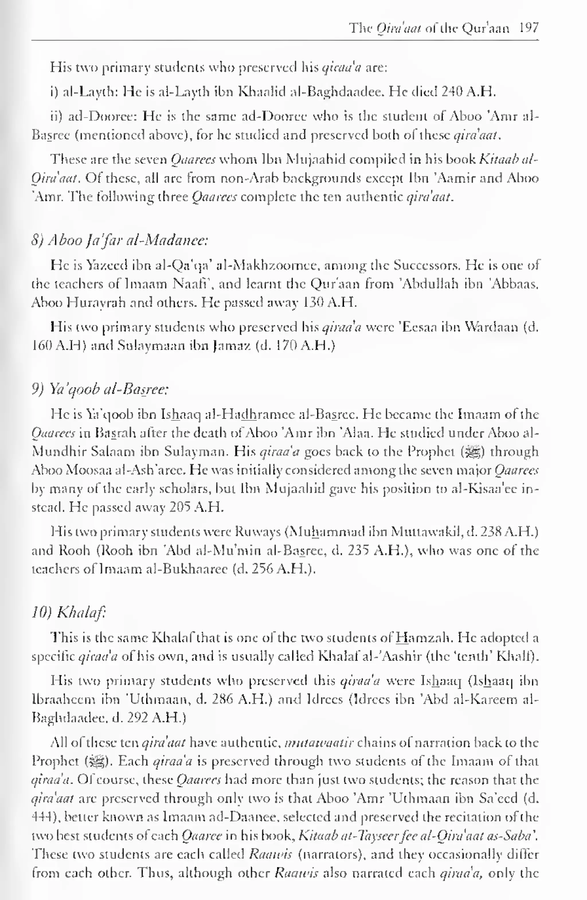 The Qiraaat of the Qur'aan 197 
His two primary students who preserved his qiraa'a are: 
i) al-Layth: He is al-Layth ibn Khaalid al-Baghdaadee. He died 240 A.H. 
ii) ad-Dooree: He is the same ad-Dooree who is the Student ol Ahoo Atnr al- 
Basree (mentioned above), for he studied and preserved both o( these qira'aat. 
These are the seven Qaarees whom Ibn Mujaahid compiled in his book Kilaab al- 
Qiraaat. Of these, all are from non-Arab backgrounds except Ibn 'Aamir and Aboo 
'Amr. The following three Qaarees complete the ten authentic qiraaat. 
8) Aboo Ja 'far al-Madanee: 
He is Yazeed ibn al-Qa'qa' al-Makh/.oomee, among the Successors. He is one of 
the teachers of Imaam NaafV, and learnt the Qur'aan from 'Abdullah ibn 'Abbaas. 
Aboo Hurayrah and others. He passed away 130 A.H. 
His two primary students who preserved his qiraa'a were 'Eesaa ibn Wardaan (d. 
160 A.H) and Sulaymaan ibn Jamaz (d. 170 A.H.) 
9) Ya'qoob al-Basree: 
He is Ya'qoob ibn Ishaaq al-Hadhramee al-Basree. He became the Imaam of the 
Qaarees in Basrah after the death ofAboo 'Amr ibn 'Alaa. He studied under Aboo al- 
Mundhir Salaam ibn Sulayman. His qiraa'a goes back to the Prophet (j^g) through 
Aboo Moosaa al-Ash'arce. He was initially considered among the seven major Qaarees 
by many of the early scholars, but Ibn Mujaahid gave his position to al-Kisaa'ee in-stead. 
He passed away 205 A.H. 
His two primary students were Ruvvays (Muhammad ibn Muttawakil, d. 238 A.H.) 
and Rooh (Rooh ibn 'Abd al-Mu'min al-Basree, d. 235 A.H.), who was one of the 
teachers of Imaam al-Bukhaarec (d. 256 A.H.). 
10) Klnilaf 
This is the same Khalal that is one of the two students ofHamzah. He adopted a 
specific qiraa'a of his own, and is usually called Khalaf"al-'Aashir (the 'tenth' Khali). 
His two primary students who preserved this qiraa'a were Ishaaq (Ishaaq ibn 
Ibraaheem ibn 'Uthmaan, d. 286 A.H.) and Idrccs (Idrees ibn 'Abd al-Kareem al- 
Baghdaadee, d. 292 A.H.) 
All of these ten qiraaat have authentic, mutawaatir chains of narration back to the 
Prophet (}^g). Each qiraa'a is preserved through two students of the Imaam of that 
qiraa'a. Ofcourse, these Qaarees had more than just two students; the reason that the 
qira'aat are preserved through only two is that Aboo 'Amr 'Uthmaan ibn Sa'eed (d. 
444), better known as Imaam ad-Daanee, selected and preserved the recitation of the 
two best students of each Qaaree in his book, Kitaab at-Tayseerfee al-Qira'aat as-Saba. 
These two students are each called Raawis (narrators), and they occasionally differ 
from each other. Thus, although other Raawis also narrated each qiraa'a, only the 
 