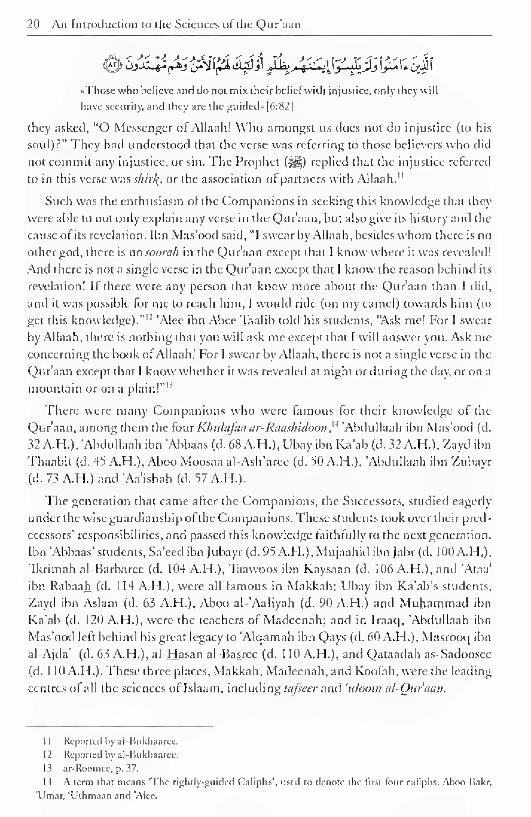 20 An Introduction to the Sciences of the Qur'aan 
Sjx-^jsSpU^^4^!^£!#ii;i|( 
«Those who hclieve and do not mix their belief with injustice, only they will 
have security, and they are the guided»[6:82| 
they asked, "O Messenger of Allaah! Who amongst us does not do injustice (to his 
soul)?" They had understood that the verse was referring to those believers who did 
not commit any injustice, or sin. The Prophet (^) replied that the injustice referred 
to in this verse was shirl{, or the association of partners with Allaah." 
Such was the enthusiasm of the Companions in seeking this knowledge that they 
were able to not only explain any verse in the Qur'aan, but also give its history anil the 
cause of its revelation. Ibn Mas'ood said, "I swear by Allaah, besides whom there is no 
other god, there is no soorah in the Qur'aan except that I know where it was revealed! 
And there is not a single verse in the Qur'aan except that I know the reason behind its 
revelation! If there were any person that knew more about the Qur'aan than I did, 
and it was possible for me to reach him, I would ride (on my camel) towards him (to 
get this knowledge)." 1 ' 'Alec ibn Abec Taalib told his students, "Ask me! For I swear 
by Allaah, there is nothing that you will ask me except that I will answer you. Ask me 
concerning the book of Allaah! For I swear by Allaah, there is not a single verse in the 
Qur'aan except that I know whether it was revealed at night or during the day, or on a 
mountain or on a plain!" IJ 
There were many Companions who were famous for their knowledge of the 
Qur'aan, among them the four Khulajaa ar-Rauslndoon ,' 
4 'Abdullaah ibn Mas'ood (d. 
32 AH.), 'Abdullaah ibn Abbaas (d. 68 AH.), Ubay ibn Ka'ab (d. 32 AH.), Zayd ibn 
Thaabit (d. 45 A.H.), Aboo Moosaa al-Ash'aree (d. 50 A.H.), Abdullaah ibn Zubayr 
(d. 73 AH.) and Aa'ishah (d. 57 A.H.). 
The generation that came after the Companions, the Successors, studied eagerly 
under the wise guardianship of the Com [Kin ions. These students took over their pred-ecessors' 
responsibilities, and passed this knowledge faithfully to the next generation. 
Ibn Abbaas' students, Sa'eed ibn Jubayr (d. 95 A.H.), Mujaahid ibn Jabr (d. 100 A.H.), 
'Ikrimah al-Barbarce (d. 104 AH.), Taawoos ibn Kaysaan (d. 106 A.H.), and Ataa' 
ibn Rabaah (d. 114 A.FL), were all famous in Makkah; Ubay ibn Ka'ab's students, 
Zayd ibn Aslam (d. 63 A.H.), Aboo al-'Aaliyah (d. 90 A.H.) and Muhammad ibn 
Ka'ab (d. 120 A.H.), were the teachers of Madecnah; and in Iraaq, 'Abdullaah ibn 
Mas'ood left behind his great legacy to Alqamah ibn Qays (d. 60 A.H.), Masrooq ibn 
al-Ajda' (d. 63 A.H.), al-Hasan al-Basrce (d. 1 10 A.H.), and Qataadah as-Sadoosee 
(d. 1 10 A.H.). These three places, Makkah, Madecnah, and Koofah, were the leading 
centres of all the sciences of Islaam, including lafseer and 'uloom al-Ouraan. 
1 
1 
Reported by al-Bukhaarec. 
12 Reported by al-Bukhaaree. 
13 ar-Roomee. p. 37. 
14 A term that means 'The rightly-guided Caliphs', used to denote the first tour caliphs. Aboo Baler, 
'I in. n. 't ihiii.i.iii .iikI AK i . 
 