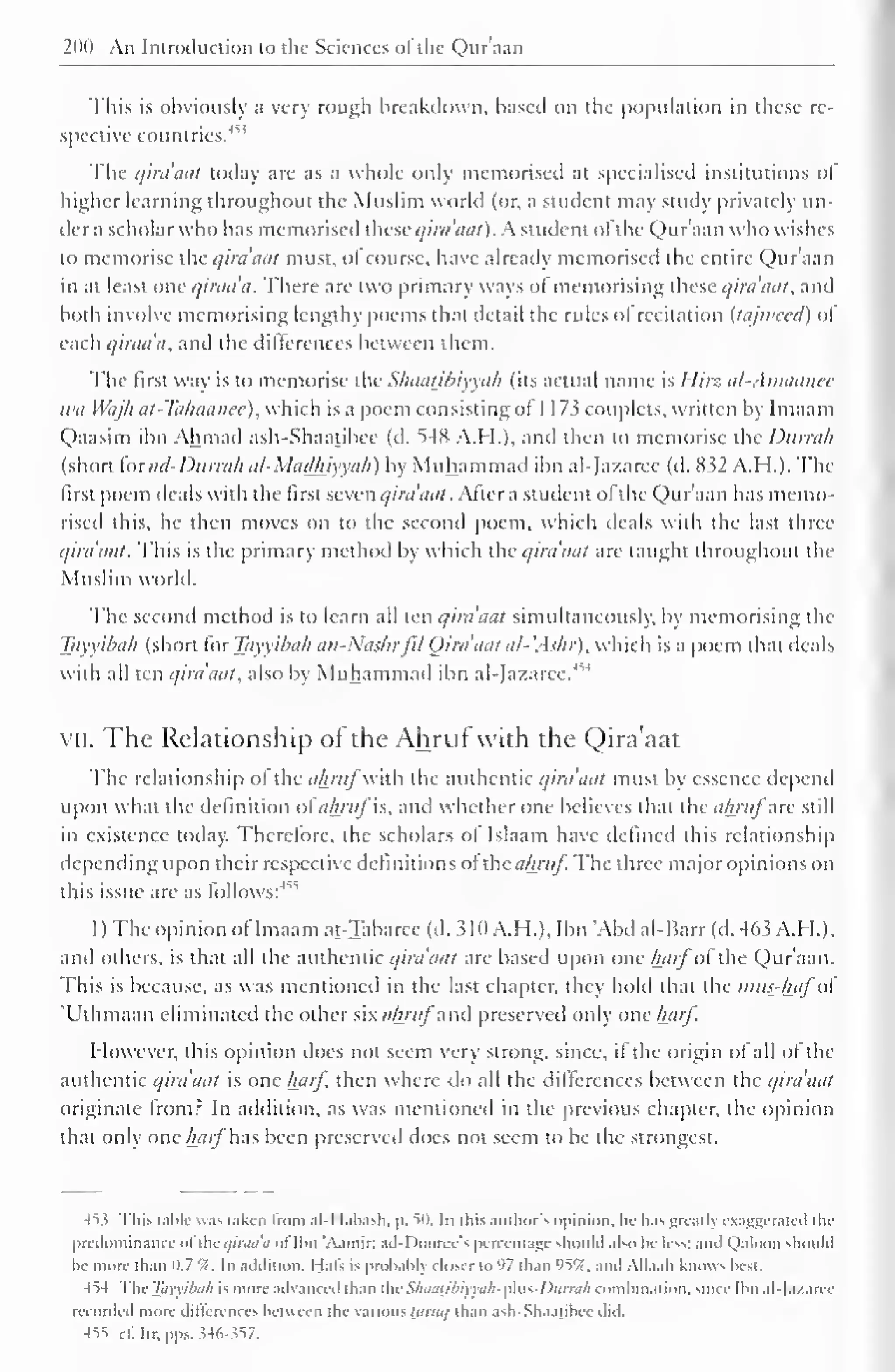 200 An Introduction to the Sciences ofthe Qur'aan 
This is obviously a very rough breakdown, based on the population in these re-spective 
countries.'' 
1 ' 
The qira'aat today are as a whole only memorised at specialised institutions of" 
higher learning throughout the Muslim world (or, a student may study privately un-der 
a scholar who has memorised these qira'nut). A student ofthe Qur'aan who wishes 
to memorise the qirdaat must, of course, have already memorised the entire Qur'aan 
in at least one qiraa'a. There are two primary ways of memorising these qirdaat, and 
both involve memorising lengthy poems that detail the rules ol recitation (tajweed) of 
each qirada, and the differences between them. 
The first way is to memorise the Sliaatjhiyyah (its actual name is Hirz al-Amaatiec 
wa Wajh at-Ta/iaanee), which is a poem consisting ot 1 1 73 couplets, written by Imaam 
Qaasim ibn Ahmad ash-Shaatibce (d. 54K A.M.), ami then to memorise the Durrah 
(short foi ad-Durrah al-Madhiyyah) by Muhammad ibn al-fazaree (d. 832 A.H.). The 
first poem deals with the first seven qirdaat . After a student of the Qur'aan has memo-rised 
this, he then moves on to the second poem, which deals with the last three 
qirdaat. This is the primary method by which the qirdaat are taught throughout the 
Muslim world. 
The second method is to learn all ten qirdaat simultaneously, by memorising the 
Tayyibah (short for Tayyibah an-Nushrfil Qirdaat al- .Ashr), which is a poem that deals 
with all ten qirdaat, also by Muhammad ibn al-Jazarec.' 
VII. The Relationship of the Ahruf with the Qira'aat 
The relationship of the ahrufwith the authentic qira'aat must b essence depend 
upon what the definition ol ahruf is, and whether one believes that the ahrufarc still 
in existence today. Therefore, the scholars of Islaam have defined this relationship 
depending upon their respective definitions of thcahruf The three major opinions on 
this issue are as follows:4" 
1 ) The opinion ofImaam at-Tabarce (d. 310 A.H.). Ibn "Abd al-Barr (d. 463 A.H.). 
ami others, is that all the authentic qira'aat are based upon one hctij"of the Qur'aan. 
This is because, as was mentioned in the last chapter, they hold that the imis-hafo 
'Uthmaan eliminated the other six </Aw/" and preserved only one haif. 
However, this opinion does not seem very strong, since, if the origin of all of the 
authentic qira'aat is one harf then where do all the differences between the qira'aat 
originate from? In addition, as was mentioned in the previous chapter, the opinion 
that only one harfW.xs been preserved does not seem to be the strongest. 
45.? This table was taken from .ill labash, p. 50. In this author's opinion, lu- has greatb exaggerated ihi-predominance 
oftheqiraa'a of Ibn 'Aamir; .nil looree's percentage should also be less; and Qaloon should 
be more- than 0.7 '/< 
. In addition, Hals is probabl) closer to 97 than 95%. and All. i. ili knows best. 
454 Tin- Tayyibah is more advanced than AicSkaagbiyyah-yAus-Durrah combination, since Ibn al-lazaret 
recorded more differences between the various Uiniq than ash-Shaatibce did. 
455 ill Ilr. pps. ?4o-s57. 
 