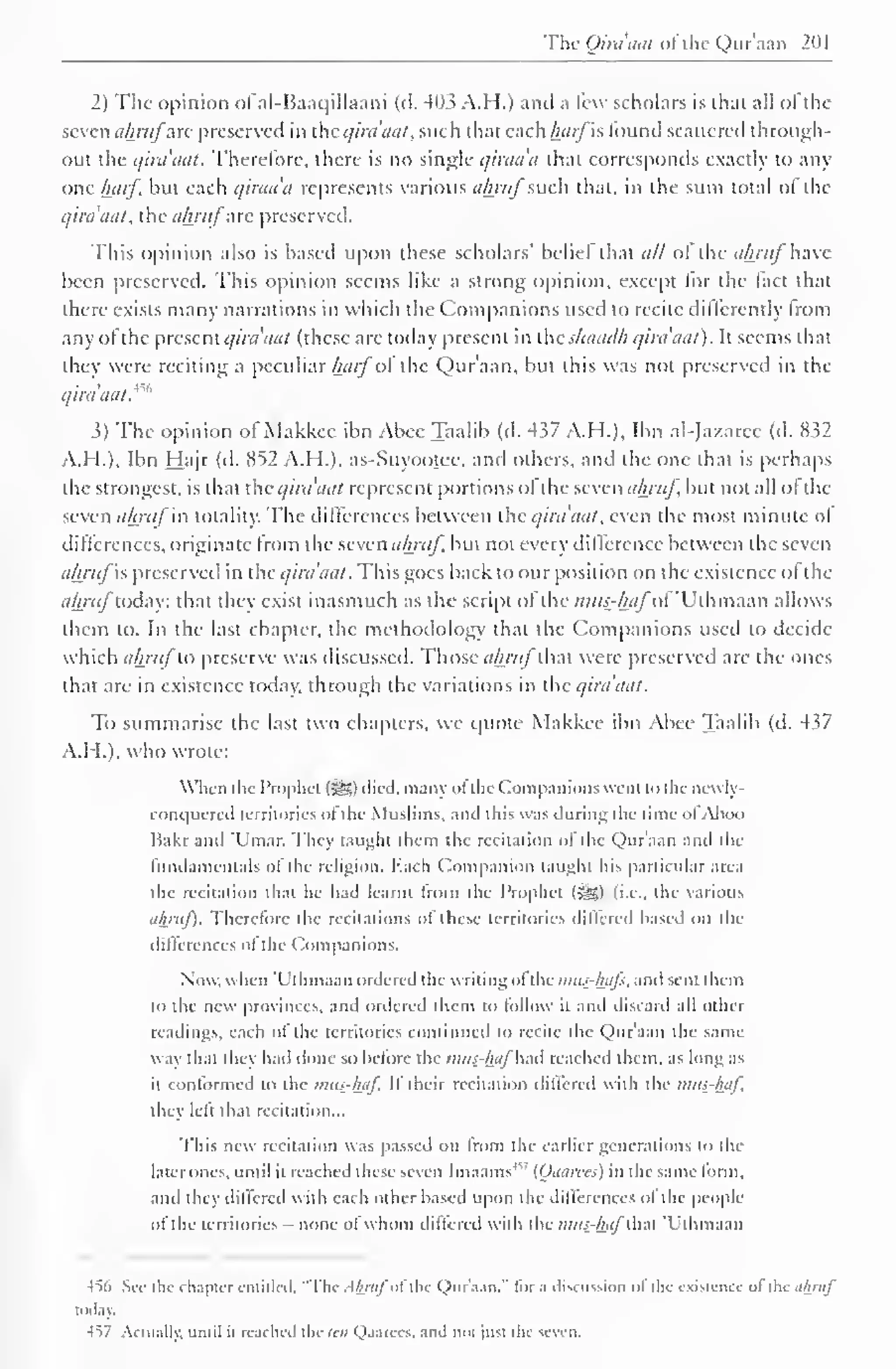 The Qira'aat of the Qur'aan 201 
2) The opinion of al-Baaqillaani (d. 41)3 A.H.) and a few scholars is that all ol the 
seven ahrttf'arc preserved in the qira'aat, such that each harfis found scattered through-out 
the qira'aat. Therefore, there is no single c/iraa'a that corresponds exactly to any 
one harf, but each c/iraa'a represents various akrufsuch that, in the sum total of the 
qira'aat, the ahrafiuc preserved. 
This opinion also is based upon these scholars' belief that all ot tin- ahrufhave 
been preserved. This opinion seems like a strong opinion, except lor the tact that 
there exists many narrations in which the Companions used to recite differently from 
any ofthe present qira'aat (these are today present in the shaad/i qira'aat). It seems that 
they were reciting a peculiar harf'ol the Qur'aan, but this was not preserved in the 
qira'aat.^'' 
3) Tlie opinion ot Makkee ibn Abee Taalib (d. 4s7 A.H.]. Ibn al-Jazarce (d. 832 
A.H.), Ibn Hajr (d. 852 A.H.), as-Suyootee, and others, and the one that is perhaps 
the strongest, is that the qira'aat represent portions ol the seven akruf, but not all ol the 
seven ahrttfin totality. The differences between the qira'aat, even the most minute ot 
differences, originate from the seven ahrttf. but not every difference between the seven 
ahrttf s preserved in the qira'aat. This goes back to our position on the existence ol the 
ahrttftoday: that they exist inasmuch as the script ofthe /;///>-//<{/ of 'Uthmaan allows 
them to. In the last chapter, the methodology that the Companions used to decide 
which ahrttf to preserve was discussed. Those ahrttf that were preserved are the ones 
that are in existence today, through the variations in the qira'aat. 
To summarise the last two chapters, we quote Makkee ibn Abee Taalib (d. 437 
A.H.), who wrote: 
When the Prophet (5S) died, main ofthe Companions went to the ncwly- 
COnquered territories of the Muslims, and this was during the time ofAboo 
Hakr and 'Umar. They taught them the recitation ol the Quraan and the 
fundamentals of the religion. Each Companion taught his particular -irea 
the recitation that he had learnt from the Prophet (gg) (i.e., the various 
ahrttf). Therefore the recitations of these territories differed based on the 
differences of the Companions. 
Now, when 'Uthmaan ordered the writing ofthe mtts-luifs, and sent them 
to the new provinces, and ordered them to follow ii and discard all other 
readings, each of the territories continued to recite the Qur'aan the same-way 
that they had done so before the mus-haf a< reached them, as long .I'- 
ll conformed to the mus-haf If their recitation differed with the mus-haf, 
they left that recitation... 
This new recitation was passed on from the earlier generations to the 
later ones, until it reached these seven Imaams' (Qaarees) in the same form, 
ami they differed with each other based upon the differences ol the people 
of the territories - none ofwhom differed with die mus-haflhal 'Uthmaan 
456 See the chapter entitled, "The Ahnif u the Qur'aan," for .i discussion of the existence •>! the ahruj 
today. 
•457 Actually, until il reached the ten Qaarees. and 1101 |u*t the seven. 
 